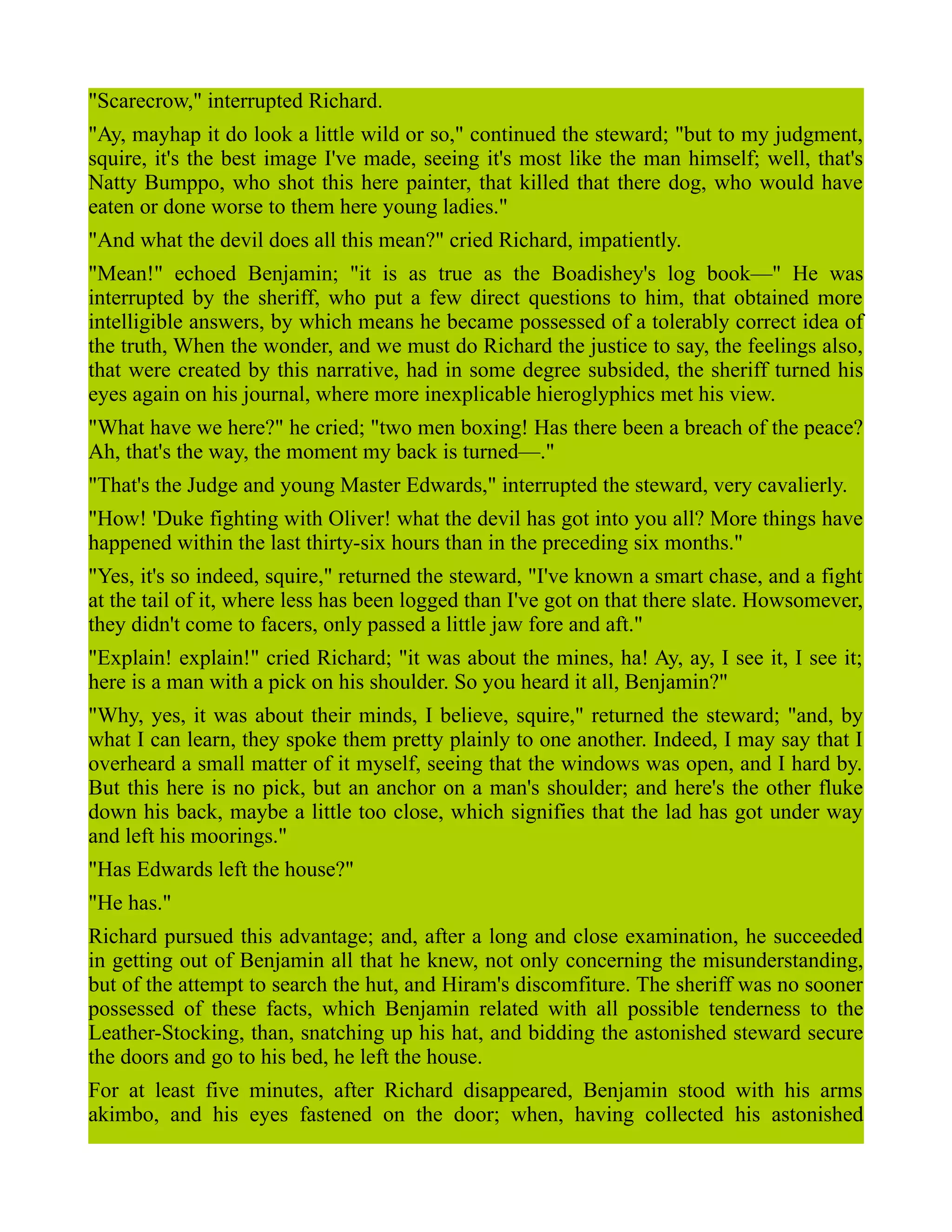 "Scarecrow," interrupted Richard.
"Ay, mayhap it do look a little wild or so," continued the steward; "but to my judgment,
squire, it's the best image I've made, seeing it's most like the man himself; well, that's
Natty Bumppo, who shot this here painter, that killed that there dog, who would have
eaten or done worse to them here young ladies."
"And what the devil does all this mean?" cried Richard, impatiently.
"Mean!" echoed Benjamin; "it is as true as the Boadishey's log book—" He was
interrupted by the sheriff, who put a few direct questions to him, that obtained more
intelligible answers, by which means he became possessed of a tolerably correct idea of
the truth, When the wonder, and we must do Richard the justice to say, the feelings also,
that were created by this narrative, had in some degree subsided, the sheriff turned his
eyes again on his journal, where more inexplicable hieroglyphics met his view.
"What have we here?" he cried; "two men boxing! Has there been a breach of the peace?
Ah, that's the way, the moment my back is turned—."
"That's the Judge and young Master Edwards," interrupted the steward, very cavalierly.
"How! 'Duke fighting with Oliver! what the devil has got into you all? More things have
happened within the last thirty-six hours than in the preceding six months."
"Yes, it's so indeed, squire," returned the steward, "I've known a smart chase, and a fight
at the tail of it, where less has been logged than I've got on that there slate. Howsomever,
they didn't come to facers, only passed a little jaw fore and aft."
"Explain! explain!" cried Richard; "it was about the mines, ha! Ay, ay, I see it, I see it;
here is a man with a pick on his shoulder. So you heard it all, Benjamin?"
"Why, yes, it was about their minds, I believe, squire," returned the steward; "and, by
what I can learn, they spoke them pretty plainly to one another. Indeed, I may say that I
overheard a small matter of it myself, seeing that the windows was open, and I hard by.
But this here is no pick, but an anchor on a man's shoulder; and here's the other fluke
down his back, maybe a little too close, which signifies that the lad has got under way
and left his moorings."
"Has Edwards left the house?"
"He has."
Richard pursued this advantage; and, after a long and close examination, he succeeded
in getting out of Benjamin all that he knew, not only concerning the misunderstanding,
but of the attempt to search the hut, and Hiram's discomfiture. The sheriff was no sooner
possessed of these facts, which Benjamin related with all possible tenderness to the
Leather-Stocking, than, snatching up his hat, and bidding the astonished steward secure
the doors and go to his bed, he left the house.
For at least five minutes, after Richard disappeared, Benjamin stood with his arms
akimbo, and his eyes fastened on the door; when, having collected his astonished
 