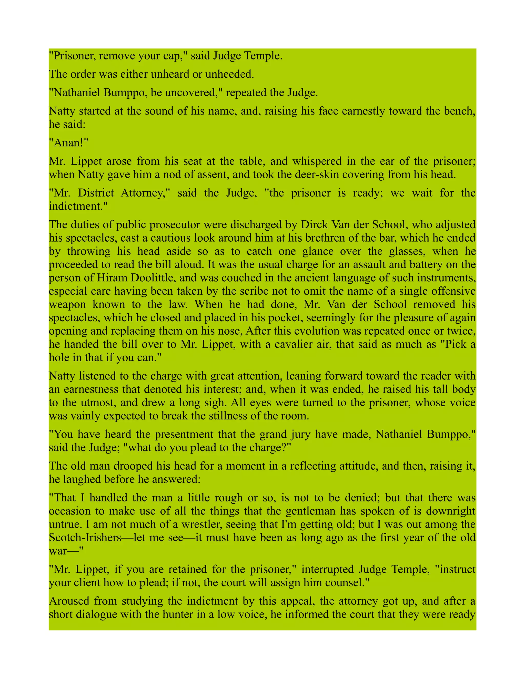"Prisoner, remove your cap," said Judge Temple.
The order was either unheard or unheeded.
"Nathaniel Bumppo, be uncovered," repeated the Judge.
Natty started at the sound of his name, and, raising his face earnestly toward the bench,
he said:
"Anan!"
Mr. Lippet arose from his seat at the table, and whispered in the ear of the prisoner;
when Natty gave him a nod of assent, and took the deer-skin covering from his head.
"Mr. District Attorney," said the Judge, "the prisoner is ready; we wait for the
indictment."
The duties of public prosecutor were discharged by Dirck Van der School, who adjusted
his spectacles, cast a cautious look around him at his brethren of the bar, which he ended
by throwing his head aside so as to catch one glance over the glasses, when he
proceeded to read the bill aloud. It was the usual charge for an assault and battery on the
person of Hiram Doolittle, and was couched in the ancient language of such instruments,
especial care having been taken by the scribe not to omit the name of a single offensive
weapon known to the law. When he had done, Mr. Van der School removed his
spectacles, which he closed and placed in his pocket, seemingly for the pleasure of again
opening and replacing them on his nose, After this evolution was repeated once or twice,
he handed the bill over to Mr. Lippet, with a cavalier air, that said as much as "Pick a
hole in that if you can."
Natty listened to the charge with great attention, leaning forward toward the reader with
an earnestness that denoted his interest; and, when it was ended, he raised his tall body
to the utmost, and drew a long sigh. All eyes were turned to the prisoner, whose voice
was vainly expected to break the stillness of the room.
"You have heard the presentment that the grand jury have made, Nathaniel Bumppo,"
said the Judge; "what do you plead to the charge?"
The old man drooped his head for a moment in a reflecting attitude, and then, raising it,
he laughed before he answered:
"That I handled the man a little rough or so, is not to be denied; but that there was
occasion to make use of all the things that the gentleman has spoken of is downright
untrue. I am not much of a wrestler, seeing that I'm getting old; but I was out among the
Scotch-Irishers—let me see—it must have been as long ago as the first year of the old
war—"
"Mr. Lippet, if you are retained for the prisoner," interrupted Judge Temple, "instruct
your client how to plead; if not, the court will assign him counsel."
Aroused from studying the indictment by this appeal, the attorney got up, and after a
short dialogue with the hunter in a low voice, he informed the court that they were ready
 