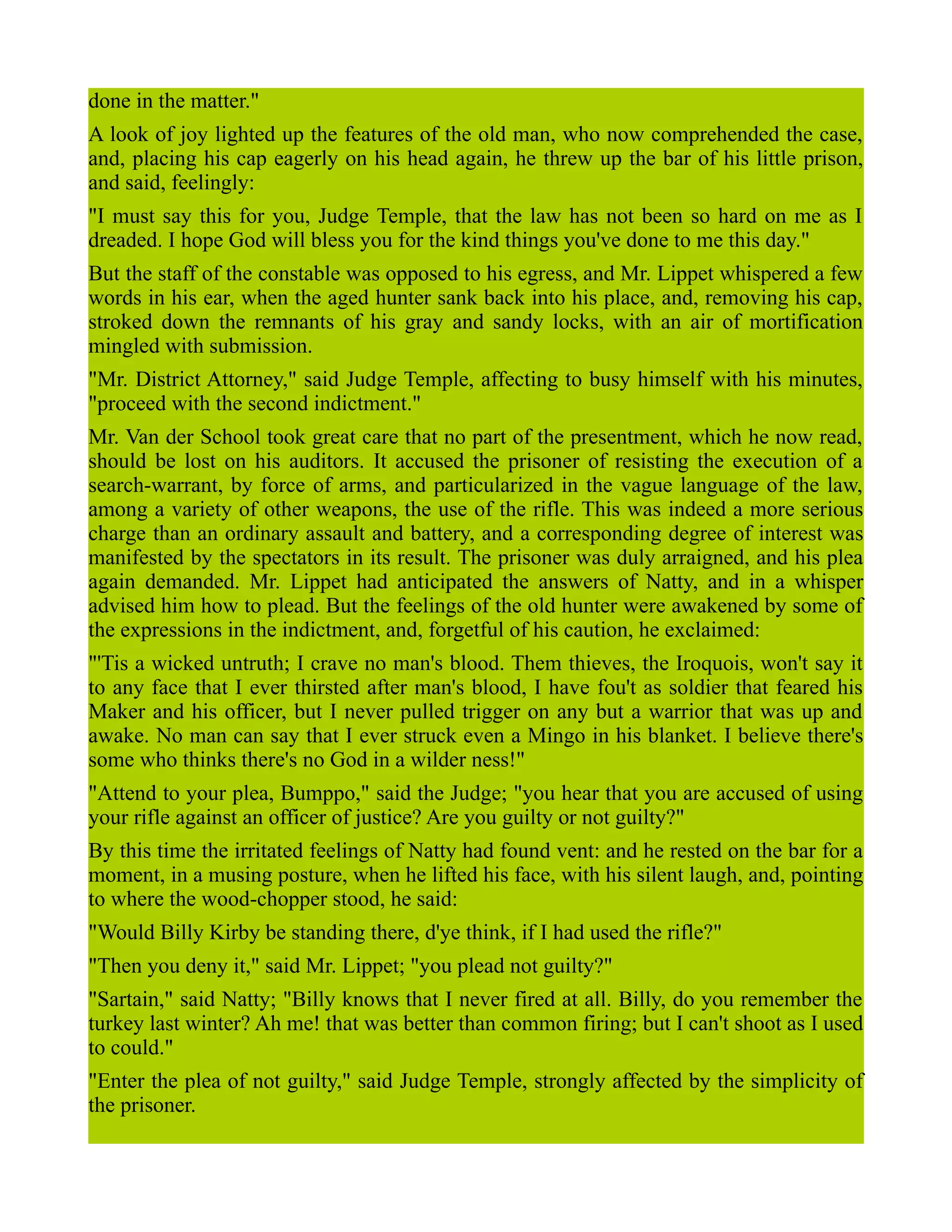 done in the matter."
A look of joy lighted up the features of the old man, who now comprehended the case,
and, placing his cap eagerly on his head again, he threw up the bar of his little prison,
and said, feelingly:
"I must say this for you, Judge Temple, that the law has not been so hard on me as I
dreaded. I hope God will bless you for the kind things you've done to me this day."
But the staff of the constable was opposed to his egress, and Mr. Lippet whispered a few
words in his ear, when the aged hunter sank back into his place, and, removing his cap,
stroked down the remnants of his gray and sandy locks, with an air of mortification
mingled with submission.
"Mr. District Attorney," said Judge Temple, affecting to busy himself with his minutes,
"proceed with the second indictment."
Mr. Van der School took great care that no part of the presentment, which he now read,
should be lost on his auditors. It accused the prisoner of resisting the execution of a
search-warrant, by force of arms, and particularized in the vague language of the law,
among a variety of other weapons, the use of the rifle. This was indeed a more serious
charge than an ordinary assault and battery, and a corresponding degree of interest was
manifested by the spectators in its result. The prisoner was duly arraigned, and his plea
again demanded. Mr. Lippet had anticipated the answers of Natty, and in a whisper
advised him how to plead. But the feelings of the old hunter were awakened by some of
the expressions in the indictment, and, forgetful of his caution, he exclaimed:
"'Tis a wicked untruth; I crave no man's blood. Them thieves, the Iroquois, won't say it
to any face that I ever thirsted after man's blood, I have fou't as soldier that feared his
Maker and his officer, but I never pulled trigger on any but a warrior that was up and
awake. No man can say that I ever struck even a Mingo in his blanket. I believe there's
some who thinks there's no God in a wilder ness!"
"Attend to your plea, Bumppo," said the Judge; "you hear that you are accused of using
your rifle against an officer of justice? Are you guilty or not guilty?"
By this time the irritated feelings of Natty had found vent: and he rested on the bar for a
moment, in a musing posture, when he lifted his face, with his silent laugh, and, pointing
to where the wood-chopper stood, he said:
"Would Billy Kirby be standing there, d'ye think, if I had used the rifle?"
"Then you deny it," said Mr. Lippet; "you plead not guilty?"
"Sartain," said Natty; "Billy knows that I never fired at all. Billy, do you remember the
turkey last winter? Ah me! that was better than common firing; but I can't shoot as I used
to could."
"Enter the plea of not guilty," said Judge Temple, strongly affected by the simplicity of
the prisoner.
 