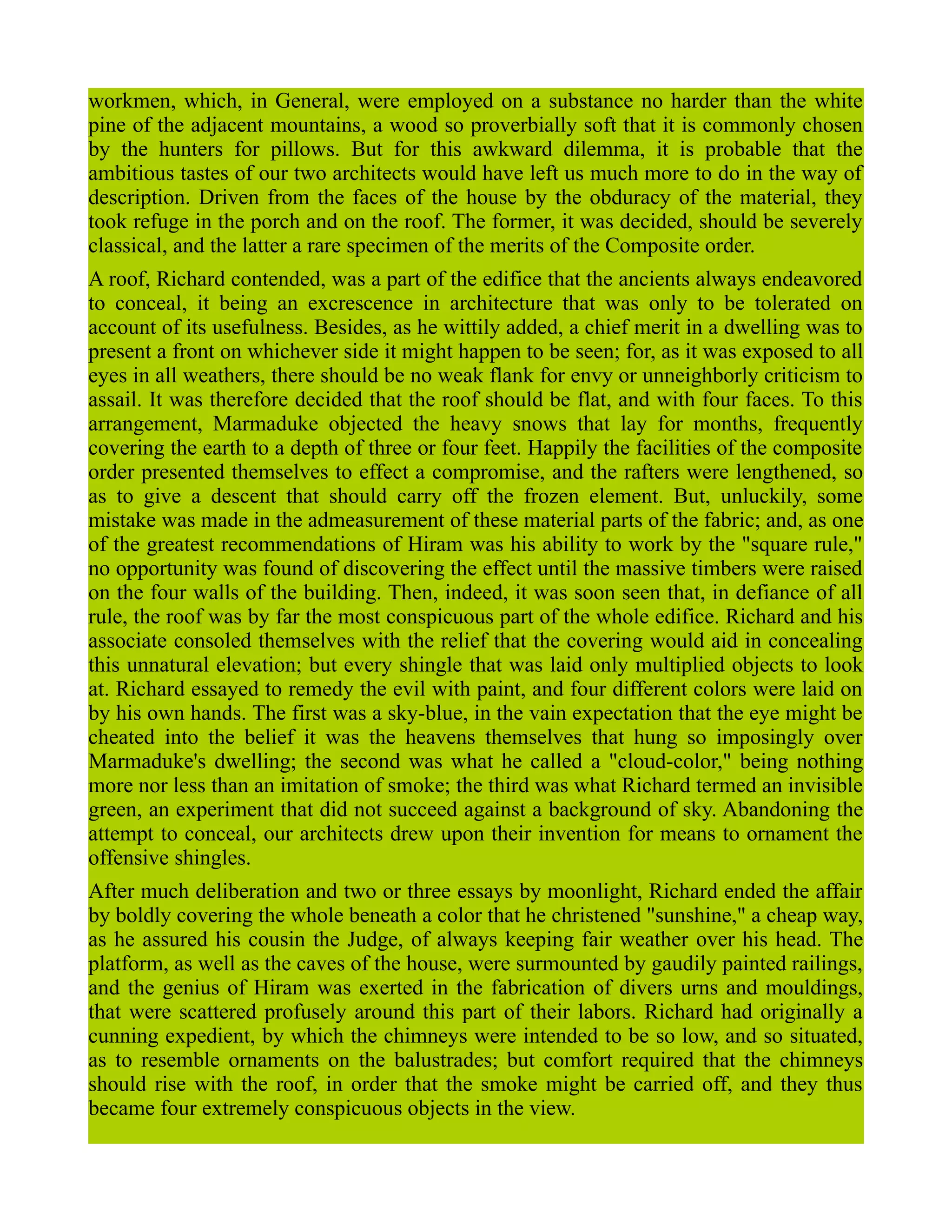 workmen, which, in General, were employed on a substance no harder than the white
pine of the adjacent mountains, a wood so proverbially soft that it is commonly chosen
by the hunters for pillows. But for this awkward dilemma, it is probable that the
ambitious tastes of our two architects would have left us much more to do in the way of
description. Driven from the faces of the house by the obduracy of the material, they
took refuge in the porch and on the roof. The former, it was decided, should be severely
classical, and the latter a rare specimen of the merits of the Composite order.
A roof, Richard contended, was a part of the edifice that the ancients always endeavored
to conceal, it being an excrescence in architecture that was only to be tolerated on
account of its usefulness. Besides, as he wittily added, a chief merit in a dwelling was to
present a front on whichever side it might happen to be seen; for, as it was exposed to all
eyes in all weathers, there should be no weak flank for envy or unneighborly criticism to
assail. It was therefore decided that the roof should be flat, and with four faces. To this
arrangement, Marmaduke objected the heavy snows that lay for months, frequently
covering the earth to a depth of three or four feet. Happily the facilities of the composite
order presented themselves to effect a compromise, and the rafters were lengthened, so
as to give a descent that should carry off the frozen element. But, unluckily, some
mistake was made in the admeasurement of these material parts of the fabric; and, as one
of the greatest recommendations of Hiram was his ability to work by the "square rule,"
no opportunity was found of discovering the effect until the massive timbers were raised
on the four walls of the building. Then, indeed, it was soon seen that, in defiance of all
rule, the roof was by far the most conspicuous part of the whole edifice. Richard and his
associate consoled themselves with the relief that the covering would aid in concealing
this unnatural elevation; but every shingle that was laid only multiplied objects to look
at. Richard essayed to remedy the evil with paint, and four different colors were laid on
by his own hands. The first was a sky-blue, in the vain expectation that the eye might be
cheated into the belief it was the heavens themselves that hung so imposingly over
Marmaduke's dwelling; the second was what he called a "cloud-color," being nothing
more nor less than an imitation of smoke; the third was what Richard termed an invisible
green, an experiment that did not succeed against a background of sky. Abandoning the
attempt to conceal, our architects drew upon their invention for means to ornament the
offensive shingles.
After much deliberation and two or three essays by moonlight, Richard ended the affair
by boldly covering the whole beneath a color that he christened "sunshine," a cheap way,
as he assured his cousin the Judge, of always keeping fair weather over his head. The
platform, as well as the caves of the house, were surmounted by gaudily painted railings,
and the genius of Hiram was exerted in the fabrication of divers urns and mouldings,
that were scattered profusely around this part of their labors. Richard had originally a
cunning expedient, by which the chimneys were intended to be so low, and so situated,
as to resemble ornaments on the balustrades; but comfort required that the chimneys
should rise with the roof, in order that the smoke might be carried off, and they thus
became four extremely conspicuous objects in the view.
 
