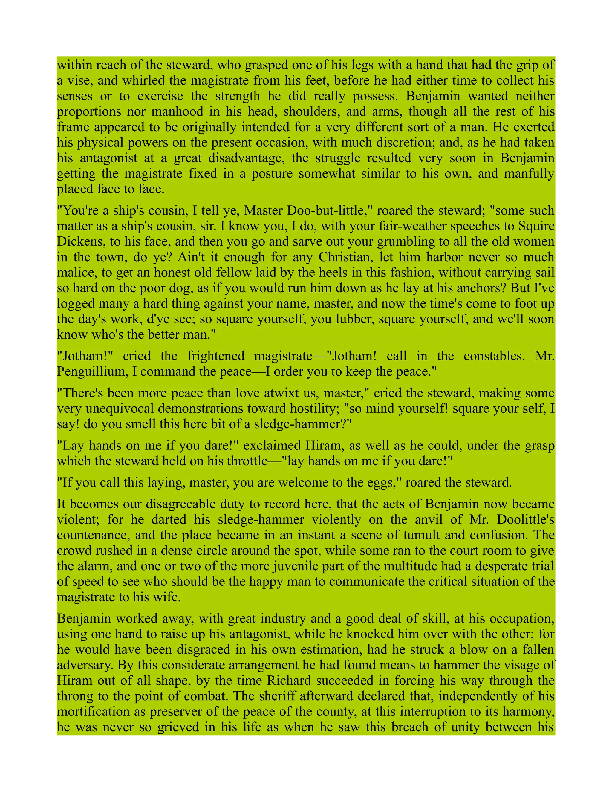 within reach of the steward, who grasped one of his legs with a hand that had the grip of
a vise, and whirled the magistrate from his feet, before he had either time to collect his
senses or to exercise the strength he did really possess. Benjamin wanted neither
proportions nor manhood in his head, shoulders, and arms, though all the rest of his
frame appeared to be originally intended for a very different sort of a man. He exerted
his physical powers on the present occasion, with much discretion; and, as he had taken
his antagonist at a great disadvantage, the struggle resulted very soon in Benjamin
getting the magistrate fixed in a posture somewhat similar to his own, and manfully
placed face to face.
"You're a ship's cousin, I tell ye, Master Doo-but-little," roared the steward; "some such
matter as a ship's cousin, sir. I know you, I do, with your fair-weather speeches to Squire
Dickens, to his face, and then you go and sarve out your grumbling to all the old women
in the town, do ye? Ain't it enough for any Christian, let him harbor never so much
malice, to get an honest old fellow laid by the heels in this fashion, without carrying sail
so hard on the poor dog, as if you would run him down as he lay at his anchors? But I've
logged many a hard thing against your name, master, and now the time's come to foot up
the day's work, d'ye see; so square yourself, you lubber, square yourself, and we'll soon
know who's the better man."
"Jotham!" cried the frightened magistrate—"Jotham! call in the constables. Mr.
Penguillium, I command the peace—I order you to keep the peace."
"There's been more peace than love atwixt us, master," cried the steward, making some
very unequivocal demonstrations toward hostility; "so mind yourself! square your self, I
say! do you smell this here bit of a sledge-hammer?"
"Lay hands on me if you dare!" exclaimed Hiram, as well as he could, under the grasp
which the steward held on his throttle—"lay hands on me if you dare!"
"If you call this laying, master, you are welcome to the eggs," roared the steward.
It becomes our disagreeable duty to record here, that the acts of Benjamin now became
violent; for he darted his sledge-hammer violently on the anvil of Mr. Doolittle's
countenance, and the place became in an instant a scene of tumult and confusion. The
crowd rushed in a dense circle around the spot, while some ran to the court room to give
the alarm, and one or two of the more juvenile part of the multitude had a desperate trial
of speed to see who should be the happy man to communicate the critical situation of the
magistrate to his wife.
Benjamin worked away, with great industry and a good deal of skill, at his occupation,
using one hand to raise up his antagonist, while he knocked him over with the other; for
he would have been disgraced in his own estimation, had he struck a blow on a fallen
adversary. By this considerate arrangement he had found means to hammer the visage of
Hiram out of all shape, by the time Richard succeeded in forcing his way through the
throng to the point of combat. The sheriff afterward declared that, independently of his
mortification as preserver of the peace of the county, at this interruption to its harmony,
he was never so grieved in his life as when he saw this breach of unity between his
 