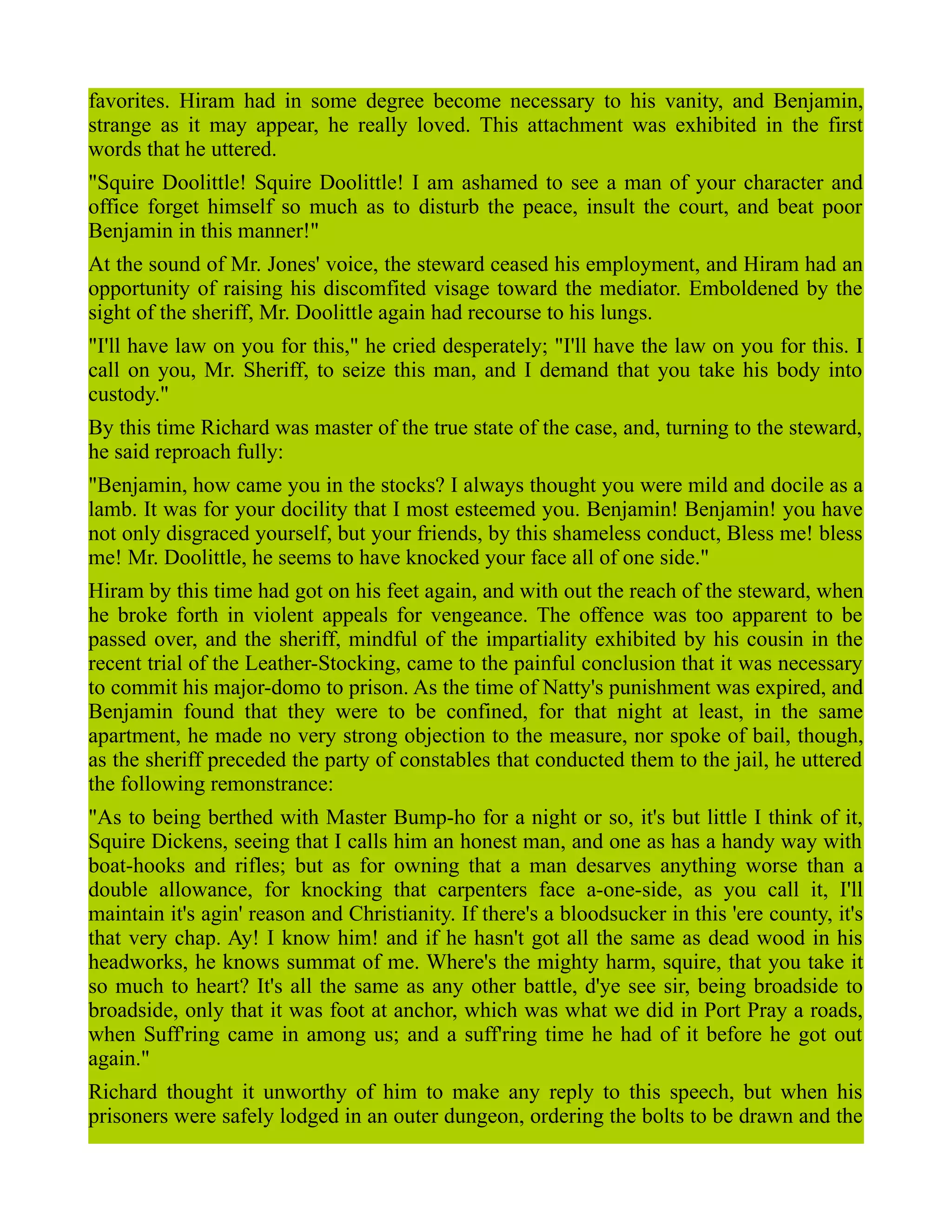 favorites. Hiram had in some degree become necessary to his vanity, and Benjamin,
strange as it may appear, he really loved. This attachment was exhibited in the first
words that he uttered.
"Squire Doolittle! Squire Doolittle! I am ashamed to see a man of your character and
office forget himself so much as to disturb the peace, insult the court, and beat poor
Benjamin in this manner!"
At the sound of Mr. Jones' voice, the steward ceased his employment, and Hiram had an
opportunity of raising his discomfited visage toward the mediator. Emboldened by the
sight of the sheriff, Mr. Doolittle again had recourse to his lungs.
"I'll have law on you for this," he cried desperately; "I'll have the law on you for this. I
call on you, Mr. Sheriff, to seize this man, and I demand that you take his body into
custody."
By this time Richard was master of the true state of the case, and, turning to the steward,
he said reproach fully:
"Benjamin, how came you in the stocks? I always thought you were mild and docile as a
lamb. It was for your docility that I most esteemed you. Benjamin! Benjamin! you have
not only disgraced yourself, but your friends, by this shameless conduct, Bless me! bless
me! Mr. Doolittle, he seems to have knocked your face all of one side."
Hiram by this time had got on his feet again, and with out the reach of the steward, when
he broke forth in violent appeals for vengeance. The offence was too apparent to be
passed over, and the sheriff, mindful of the impartiality exhibited by his cousin in the
recent trial of the Leather-Stocking, came to the painful conclusion that it was necessary
to commit his major-domo to prison. As the time of Natty's punishment was expired, and
Benjamin found that they were to be confined, for that night at least, in the same
apartment, he made no very strong objection to the measure, nor spoke of bail, though,
as the sheriff preceded the party of constables that conducted them to the jail, he uttered
the following remonstrance:
"As to being berthed with Master Bump-ho for a night or so, it's but little I think of it,
Squire Dickens, seeing that I calls him an honest man, and one as has a handy way with
boat-hooks and rifles; but as for owning that a man desarves anything worse than a
double allowance, for knocking that carpenters face a-one-side, as you call it, I'll
maintain it's agin' reason and Christianity. If there's a bloodsucker in this 'ere county, it's
that very chap. Ay! I know him! and if he hasn't got all the same as dead wood in his
headworks, he knows summat of me. Where's the mighty harm, squire, that you take it
so much to heart? It's all the same as any other battle, d'ye see sir, being broadside to
broadside, only that it was foot at anchor, which was what we did in Port Pray a roads,
when Suff'ring came in among us; and a suff'ring time he had of it before he got out
again."
Richard thought it unworthy of him to make any reply to this speech, but when his
prisoners were safely lodged in an outer dungeon, ordering the bolts to be drawn and the
 