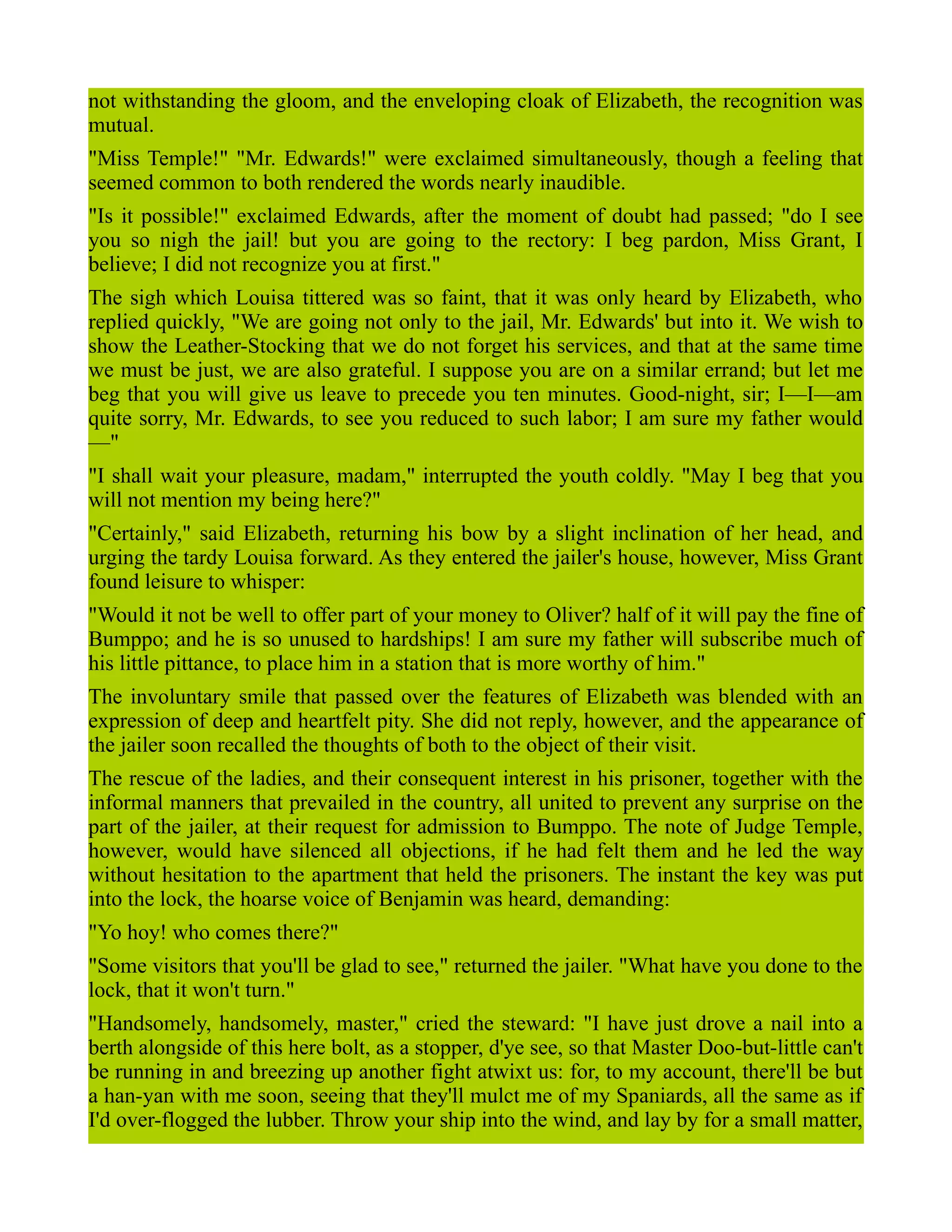 not withstanding the gloom, and the enveloping cloak of Elizabeth, the recognition was
mutual.
"Miss Temple!" "Mr. Edwards!" were exclaimed simultaneously, though a feeling that
seemed common to both rendered the words nearly inaudible.
"Is it possible!" exclaimed Edwards, after the moment of doubt had passed; "do I see
you so nigh the jail! but you are going to the rectory: I beg pardon, Miss Grant, I
believe; I did not recognize you at first."
The sigh which Louisa tittered was so faint, that it was only heard by Elizabeth, who
replied quickly, "We are going not only to the jail, Mr. Edwards' but into it. We wish to
show the Leather-Stocking that we do not forget his services, and that at the same time
we must be just, we are also grateful. I suppose you are on a similar errand; but let me
beg that you will give us leave to precede you ten minutes. Good-night, sir; I—I—am
quite sorry, Mr. Edwards, to see you reduced to such labor; I am sure my father would
—"
"I shall wait your pleasure, madam," interrupted the youth coldly. "May I beg that you
will not mention my being here?"
"Certainly," said Elizabeth, returning his bow by a slight inclination of her head, and
urging the tardy Louisa forward. As they entered the jailer's house, however, Miss Grant
found leisure to whisper:
"Would it not be well to offer part of your money to Oliver? half of it will pay the fine of
Bumppo; and he is so unused to hardships! I am sure my father will subscribe much of
his little pittance, to place him in a station that is more worthy of him."
The involuntary smile that passed over the features of Elizabeth was blended with an
expression of deep and heartfelt pity. She did not reply, however, and the appearance of
the jailer soon recalled the thoughts of both to the object of their visit.
The rescue of the ladies, and their consequent interest in his prisoner, together with the
informal manners that prevailed in the country, all united to prevent any surprise on the
part of the jailer, at their request for admission to Bumppo. The note of Judge Temple,
however, would have silenced all objections, if he had felt them and he led the way
without hesitation to the apartment that held the prisoners. The instant the key was put
into the lock, the hoarse voice of Benjamin was heard, demanding:
"Yo hoy! who comes there?"
"Some visitors that you'll be glad to see," returned the jailer. "What have you done to the
lock, that it won't turn."
"Handsomely, handsomely, master," cried the steward: "I have just drove a nail into a
berth alongside of this here bolt, as a stopper, d'ye see, so that Master Doo-but-little can't
be running in and breezing up another fight atwixt us: for, to my account, there'll be but
a han-yan with me soon, seeing that they'll mulct me of my Spaniards, all the same as if
I'd over-flogged the lubber. Throw your ship into the wind, and lay by for a small matter,
 