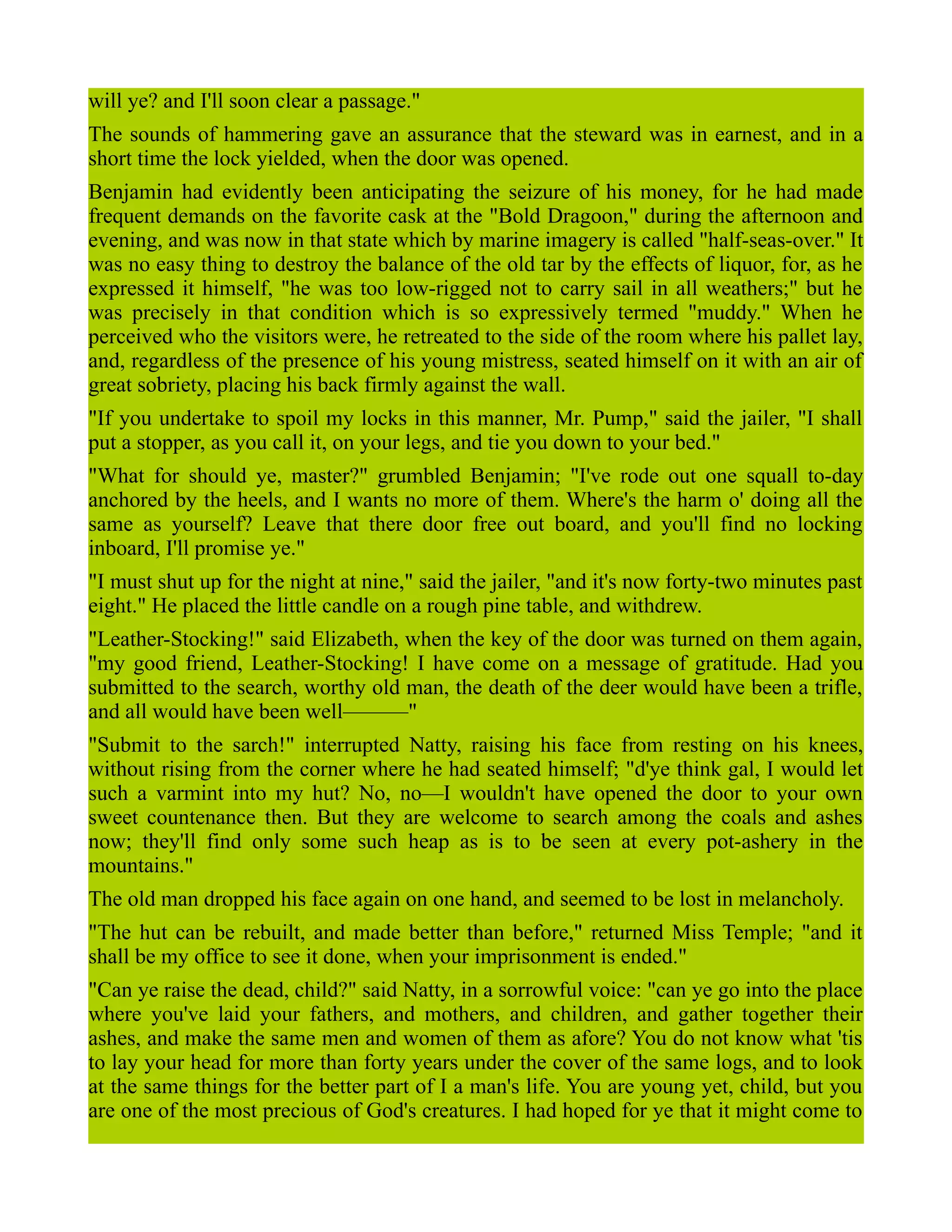 will ye? and I'll soon clear a passage."
The sounds of hammering gave an assurance that the steward was in earnest, and in a
short time the lock yielded, when the door was opened.
Benjamin had evidently been anticipating the seizure of his money, for he had made
frequent demands on the favorite cask at the "Bold Dragoon," during the afternoon and
evening, and was now in that state which by marine imagery is called "half-seas-over." It
was no easy thing to destroy the balance of the old tar by the effects of liquor, for, as he
expressed it himself, "he was too low-rigged not to carry sail in all weathers;" but he
was precisely in that condition which is so expressively termed "muddy." When he
perceived who the visitors were, he retreated to the side of the room where his pallet lay,
and, regardless of the presence of his young mistress, seated himself on it with an air of
great sobriety, placing his back firmly against the wall.
"If you undertake to spoil my locks in this manner, Mr. Pump," said the jailer, "I shall
put a stopper, as you call it, on your legs, and tie you down to your bed."
"What for should ye, master?" grumbled Benjamin; "I've rode out one squall to-day
anchored by the heels, and I wants no more of them. Where's the harm o' doing all the
same as yourself? Leave that there door free out board, and you'll find no locking
inboard, I'll promise ye."
"I must shut up for the night at nine," said the jailer, "and it's now forty-two minutes past
eight." He placed the little candle on a rough pine table, and withdrew.
"Leather-Stocking!" said Elizabeth, when the key of the door was turned on them again,
"my good friend, Leather-Stocking! I have come on a message of gratitude. Had you
submitted to the search, worthy old man, the death of the deer would have been a trifle,
and all would have been well———"
"Submit to the sarch!" interrupted Natty, raising his face from resting on his knees,
without rising from the corner where he had seated himself; "d'ye think gal, I would let
such a varmint into my hut? No, no—I wouldn't have opened the door to your own
sweet countenance then. But they are welcome to search among the coals and ashes
now; they'll find only some such heap as is to be seen at every pot-ashery in the
mountains."
The old man dropped his face again on one hand, and seemed to be lost in melancholy.
"The hut can be rebuilt, and made better than before," returned Miss Temple; "and it
shall be my office to see it done, when your imprisonment is ended."
"Can ye raise the dead, child?" said Natty, in a sorrowful voice: "can ye go into the place
where you've laid your fathers, and mothers, and children, and gather together their
ashes, and make the same men and women of them as afore? You do not know what 'tis
to lay your head for more than forty years under the cover of the same logs, and to look
at the same things for the better part of I a man's life. You are young yet, child, but you
are one of the most precious of God's creatures. I had hoped for ye that it might come to
 