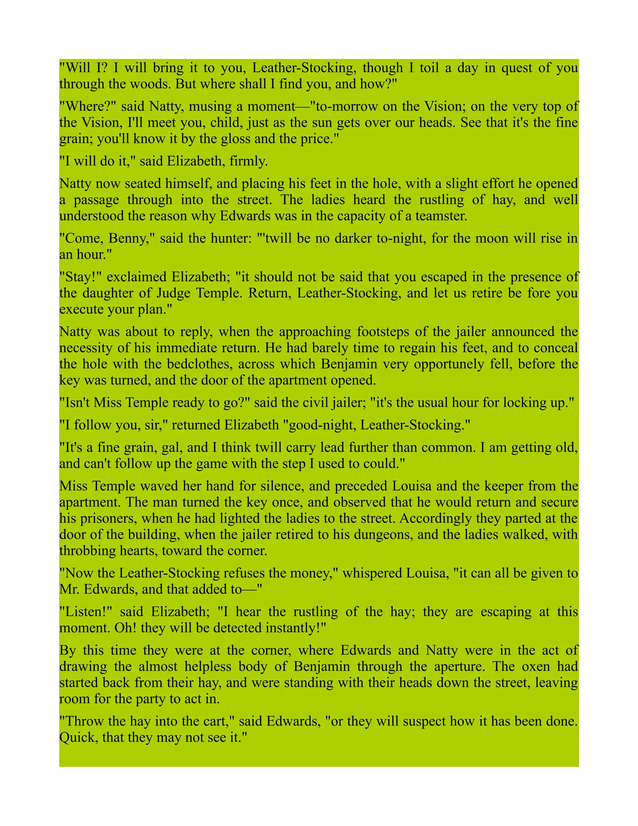 "Will I? I will bring it to you, Leather-Stocking, though I toil a day in quest of you
through the woods. But where shall I find you, and how?"
"Where?" said Natty, musing a moment—"to-morrow on the Vision; on the very top of
the Vision, I'll meet you, child, just as the sun gets over our heads. See that it's the fine
grain; you'll know it by the gloss and the price."
"I will do it," said Elizabeth, firmly.
Natty now seated himself, and placing his feet in the hole, with a slight effort he opened
a passage through into the street. The ladies heard the rustling of hay, and well
understood the reason why Edwards was in the capacity of a teamster.
"Come, Benny," said the hunter: "'twill be no darker to-night, for the moon will rise in
an hour."
"Stay!" exclaimed Elizabeth; "it should not be said that you escaped in the presence of
the daughter of Judge Temple. Return, Leather-Stocking, and let us retire be fore you
execute your plan."
Natty was about to reply, when the approaching footsteps of the jailer announced the
necessity of his immediate return. He had barely time to regain his feet, and to conceal
the hole with the bedclothes, across which Benjamin very opportunely fell, before the
key was turned, and the door of the apartment opened.
"Isn't Miss Temple ready to go?" said the civil jailer; "it's the usual hour for locking up."
"I follow you, sir," returned Elizabeth "good-night, Leather-Stocking."
"It's a fine grain, gal, and I think twill carry lead further than common. I am getting old,
and can't follow up the game with the step I used to could."
Miss Temple waved her hand for silence, and preceded Louisa and the keeper from the
apartment. The man turned the key once, and observed that he would return and secure
his prisoners, when he had lighted the ladies to the street. Accordingly they parted at the
door of the building, when the jailer retired to his dungeons, and the ladies walked, with
throbbing hearts, toward the corner.
"Now the Leather-Stocking refuses the money," whispered Louisa, "it can all be given to
Mr. Edwards, and that added to—"
"Listen!" said Elizabeth; "I hear the rustling of the hay; they are escaping at this
moment. Oh! they will be detected instantly!"
By this time they were at the corner, where Edwards and Natty were in the act of
drawing the almost helpless body of Benjamin through the aperture. The oxen had
started back from their hay, and were standing with their heads down the street, leaving
room for the party to act in.
"Throw the hay into the cart," said Edwards, "or they will suspect how it has been done.
Quick, that they may not see it."
 