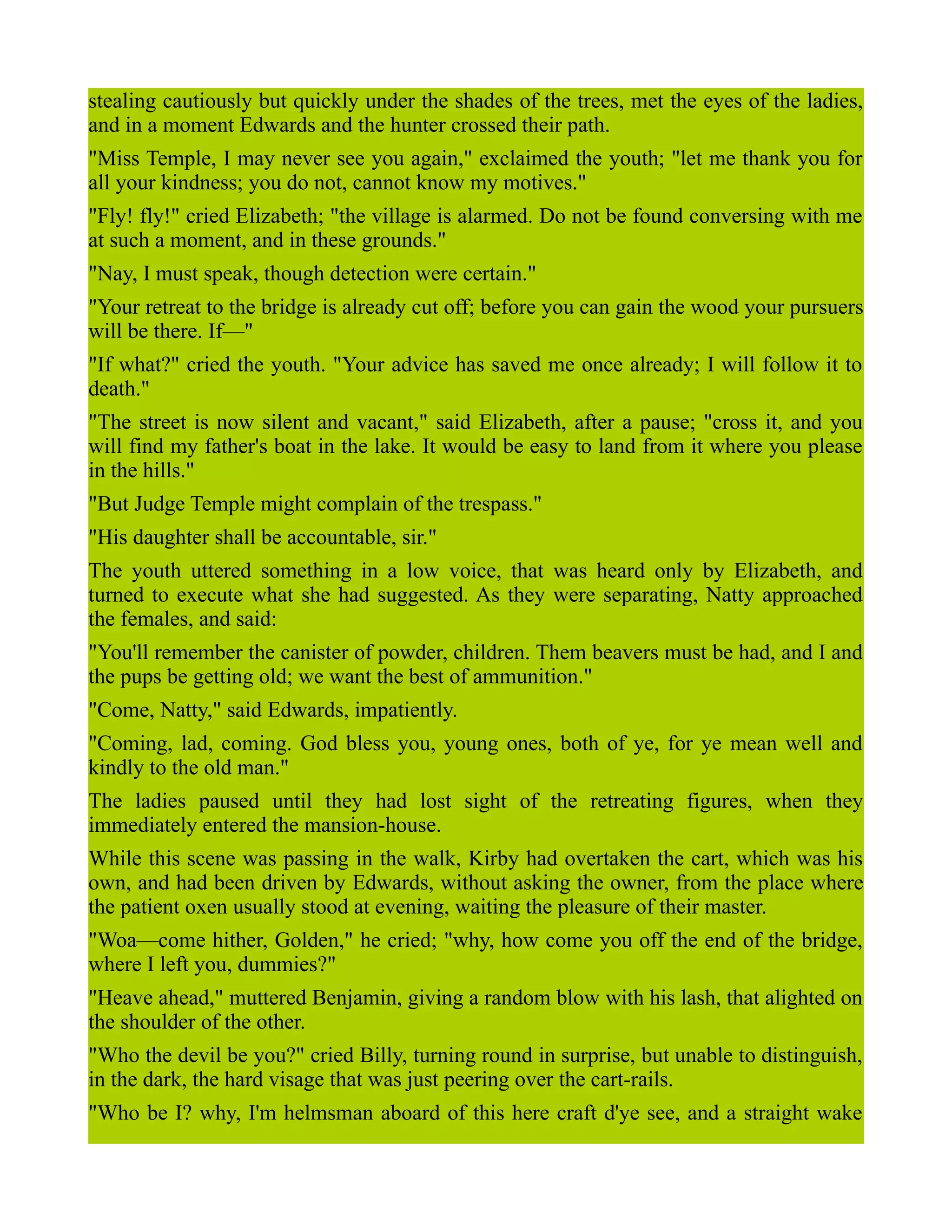 stealing cautiously but quickly under the shades of the trees, met the eyes of the ladies,
and in a moment Edwards and the hunter crossed their path.
"Miss Temple, I may never see you again," exclaimed the youth; "let me thank you for
all your kindness; you do not, cannot know my motives."
"Fly! fly!" cried Elizabeth; "the village is alarmed. Do not be found conversing with me
at such a moment, and in these grounds."
"Nay, I must speak, though detection were certain."
"Your retreat to the bridge is already cut off; before you can gain the wood your pursuers
will be there. If—"
"If what?" cried the youth. "Your advice has saved me once already; I will follow it to
death."
"The street is now silent and vacant," said Elizabeth, after a pause; "cross it, and you
will find my father's boat in the lake. It would be easy to land from it where you please
in the hills."
"But Judge Temple might complain of the trespass."
"His daughter shall be accountable, sir."
The youth uttered something in a low voice, that was heard only by Elizabeth, and
turned to execute what she had suggested. As they were separating, Natty approached
the females, and said:
"You'll remember the canister of powder, children. Them beavers must be had, and I and
the pups be getting old; we want the best of ammunition."
"Come, Natty," said Edwards, impatiently.
"Coming, lad, coming. God bless you, young ones, both of ye, for ye mean well and
kindly to the old man."
The ladies paused until they had lost sight of the retreating figures, when they
immediately entered the mansion-house.
While this scene was passing in the walk, Kirby had overtaken the cart, which was his
own, and had been driven by Edwards, without asking the owner, from the place where
the patient oxen usually stood at evening, waiting the pleasure of their master.
"Woa—come hither, Golden," he cried; "why, how come you off the end of the bridge,
where I left you, dummies?"
"Heave ahead," muttered Benjamin, giving a random blow with his lash, that alighted on
the shoulder of the other.
"Who the devil be you?" cried Billy, turning round in surprise, but unable to distinguish,
in the dark, the hard visage that was just peering over the cart-rails.
"Who be I? why, I'm helmsman aboard of this here craft d'ye see, and a straight wake
 