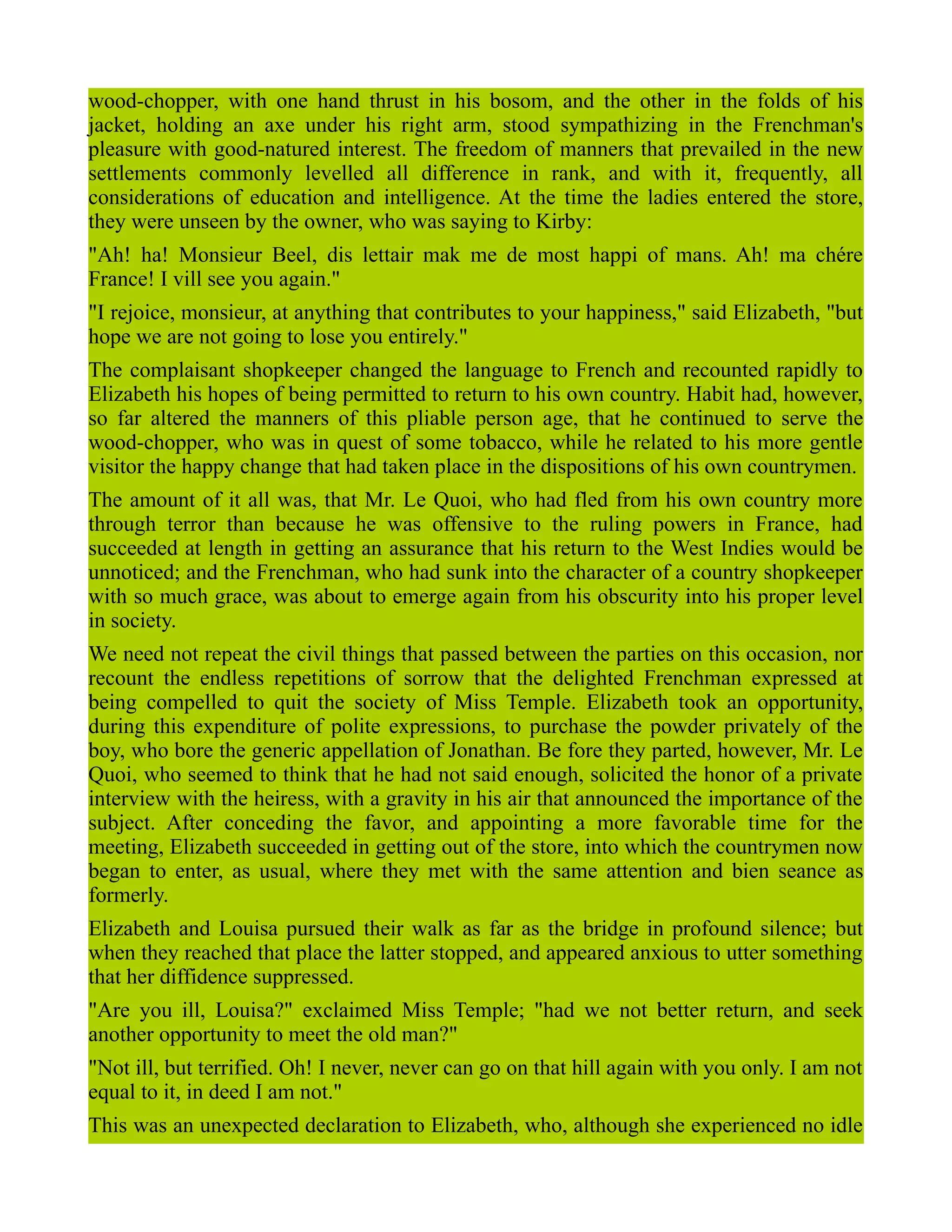 wood-chopper, with one hand thrust in his bosom, and the other in the folds of his
jacket, holding an axe under his right arm, stood sympathizing in the Frenchman's
pleasure with good-natured interest. The freedom of manners that prevailed in the new
settlements commonly levelled all difference in rank, and with it, frequently, all
considerations of education and intelligence. At the time the ladies entered the store,
they were unseen by the owner, who was saying to Kirby:
"Ah! ha! Monsieur Beel, dis lettair mak me de most happi of mans. Ah! ma chére
France! I vill see you again."
"I rejoice, monsieur, at anything that contributes to your happiness," said Elizabeth, "but
hope we are not going to lose you entirely."
The complaisant shopkeeper changed the language to French and recounted rapidly to
Elizabeth his hopes of being permitted to return to his own country. Habit had, however,
so far altered the manners of this pliable person age, that he continued to serve the
wood-chopper, who was in quest of some tobacco, while he related to his more gentle
visitor the happy change that had taken place in the dispositions of his own countrymen.
The amount of it all was, that Mr. Le Quoi, who had fled from his own country more
through terror than because he was offensive to the ruling powers in France, had
succeeded at length in getting an assurance that his return to the West Indies would be
unnoticed; and the Frenchman, who had sunk into the character of a country shopkeeper
with so much grace, was about to emerge again from his obscurity into his proper level
in society.
We need not repeat the civil things that passed between the parties on this occasion, nor
recount the endless repetitions of sorrow that the delighted Frenchman expressed at
being compelled to quit the society of Miss Temple. Elizabeth took an opportunity,
during this expenditure of polite expressions, to purchase the powder privately of the
boy, who bore the generic appellation of Jonathan. Be fore they parted, however, Mr. Le
Quoi, who seemed to think that he had not said enough, solicited the honor of a private
interview with the heiress, with a gravity in his air that announced the importance of the
subject. After conceding the favor, and appointing a more favorable time for the
meeting, Elizabeth succeeded in getting out of the store, into which the countrymen now
began to enter, as usual, where they met with the same attention and bien seance as
formerly.
Elizabeth and Louisa pursued their walk as far as the bridge in profound silence; but
when they reached that place the latter stopped, and appeared anxious to utter something
that her diffidence suppressed.
"Are you ill, Louisa?" exclaimed Miss Temple; "had we not better return, and seek
another opportunity to meet the old man?"
"Not ill, but terrified. Oh! I never, never can go on that hill again with you only. I am not
equal to it, in deed I am not."
This was an unexpected declaration to Elizabeth, who, although she experienced no idle
 