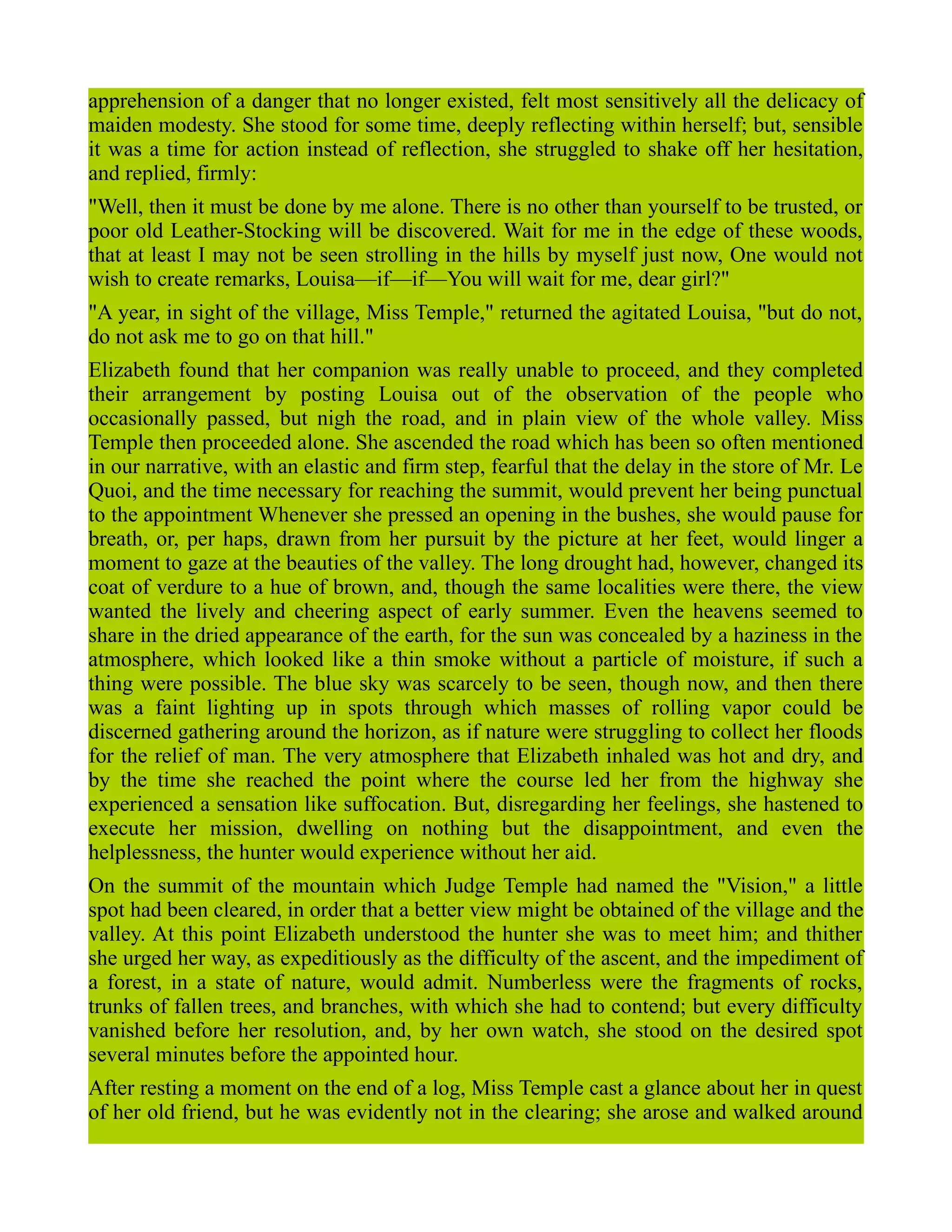 apprehension of a danger that no longer existed, felt most sensitively all the delicacy of
maiden modesty. She stood for some time, deeply reflecting within herself; but, sensible
it was a time for action instead of reflection, she struggled to shake off her hesitation,
and replied, firmly:
"Well, then it must be done by me alone. There is no other than yourself to be trusted, or
poor old Leather-Stocking will be discovered. Wait for me in the edge of these woods,
that at least I may not be seen strolling in the hills by myself just now, One would not
wish to create remarks, Louisa—if—if—You will wait for me, dear girl?"
"A year, in sight of the village, Miss Temple," returned the agitated Louisa, "but do not,
do not ask me to go on that hill."
Elizabeth found that her companion was really unable to proceed, and they completed
their arrangement by posting Louisa out of the observation of the people who
occasionally passed, but nigh the road, and in plain view of the whole valley. Miss
Temple then proceeded alone. She ascended the road which has been so often mentioned
in our narrative, with an elastic and firm step, fearful that the delay in the store of Mr. Le
Quoi, and the time necessary for reaching the summit, would prevent her being punctual
to the appointment Whenever she pressed an opening in the bushes, she would pause for
breath, or, per haps, drawn from her pursuit by the picture at her feet, would linger a
moment to gaze at the beauties of the valley. The long drought had, however, changed its
coat of verdure to a hue of brown, and, though the same localities were there, the view
wanted the lively and cheering aspect of early summer. Even the heavens seemed to
share in the dried appearance of the earth, for the sun was concealed by a haziness in the
atmosphere, which looked like a thin smoke without a particle of moisture, if such a
thing were possible. The blue sky was scarcely to be seen, though now, and then there
was a faint lighting up in spots through which masses of rolling vapor could be
discerned gathering around the horizon, as if nature were struggling to collect her floods
for the relief of man. The very atmosphere that Elizabeth inhaled was hot and dry, and
by the time she reached the point where the course led her from the highway she
experienced a sensation like suffocation. But, disregarding her feelings, she hastened to
execute her mission, dwelling on nothing but the disappointment, and even the
helplessness, the hunter would experience without her aid.
On the summit of the mountain which Judge Temple had named the "Vision," a little
spot had been cleared, in order that a better view might be obtained of the village and the
valley. At this point Elizabeth understood the hunter she was to meet him; and thither
she urged her way, as expeditiously as the difficulty of the ascent, and the impediment of
a forest, in a state of nature, would admit. Numberless were the fragments of rocks,
trunks of fallen trees, and branches, with which she had to contend; but every difficulty
vanished before her resolution, and, by her own watch, she stood on the desired spot
several minutes before the appointed hour.
After resting a moment on the end of a log, Miss Temple cast a glance about her in quest
of her old friend, but he was evidently not in the clearing; she arose and walked around
 