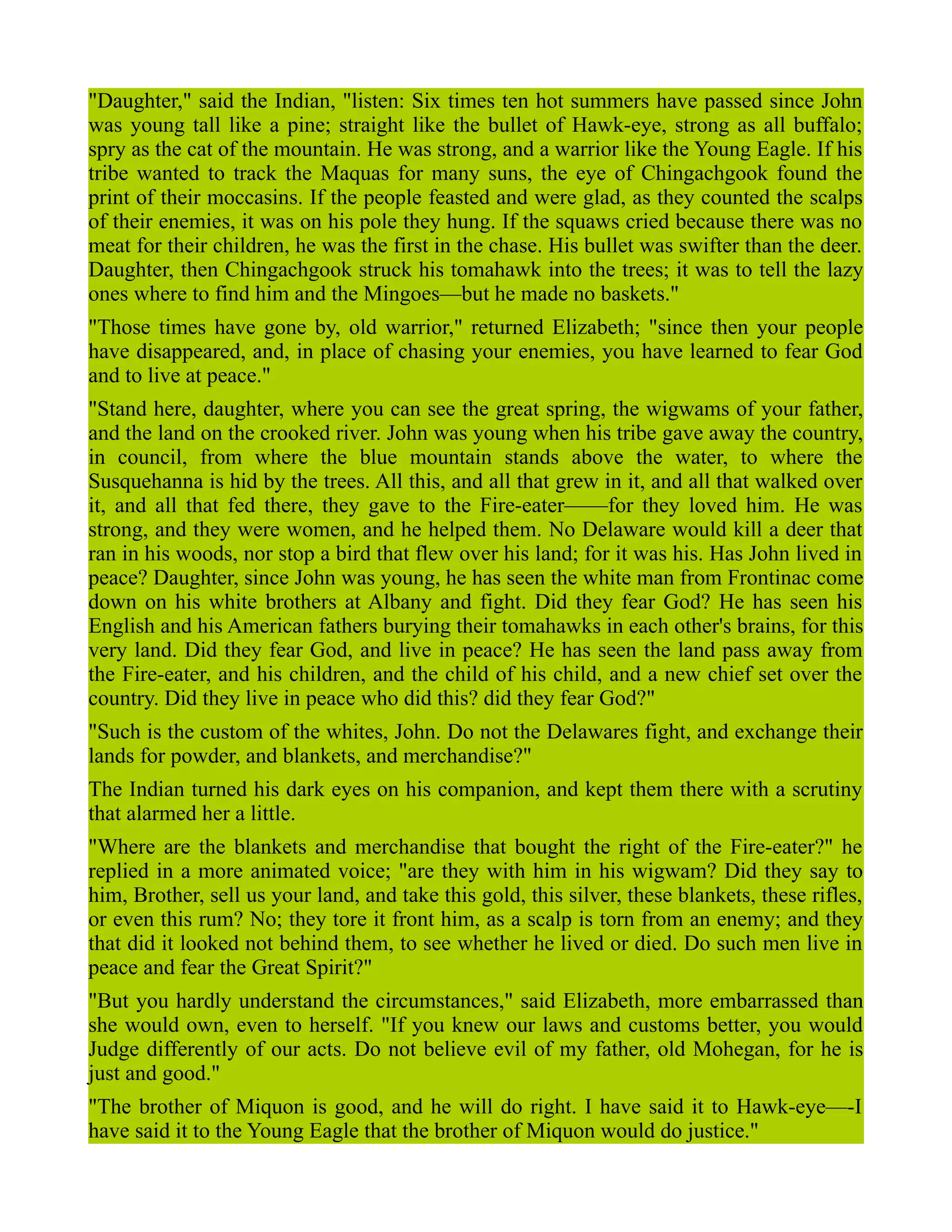 "Daughter," said the Indian, "listen: Six times ten hot summers have passed since John
was young tall like a pine; straight like the bullet of Hawk-eye, strong as all buffalo;
spry as the cat of the mountain. He was strong, and a warrior like the Young Eagle. If his
tribe wanted to track the Maquas for many suns, the eye of Chingachgook found the
print of their moccasins. If the people feasted and were glad, as they counted the scalps
of their enemies, it was on his pole they hung. If the squaws cried because there was no
meat for their children, he was the first in the chase. His bullet was swifter than the deer.
Daughter, then Chingachgook struck his tomahawk into the trees; it was to tell the lazy
ones where to find him and the Mingoes—but he made no baskets."
"Those times have gone by, old warrior," returned Elizabeth; "since then your people
have disappeared, and, in place of chasing your enemies, you have learned to fear God
and to live at peace."
"Stand here, daughter, where you can see the great spring, the wigwams of your father,
and the land on the crooked river. John was young when his tribe gave away the country,
in council, from where the blue mountain stands above the water, to where the
Susquehanna is hid by the trees. All this, and all that grew in it, and all that walked over
it, and all that fed there, they gave to the Fire-eater——for they loved him. He was
strong, and they were women, and he helped them. No Delaware would kill a deer that
ran in his woods, nor stop a bird that flew over his land; for it was his. Has John lived in
peace? Daughter, since John was young, he has seen the white man from Frontinac come
down on his white brothers at Albany and fight. Did they fear God? He has seen his
English and his American fathers burying their tomahawks in each other's brains, for this
very land. Did they fear God, and live in peace? He has seen the land pass away from
the Fire-eater, and his children, and the child of his child, and a new chief set over the
country. Did they live in peace who did this? did they fear God?"
"Such is the custom of the whites, John. Do not the Delawares fight, and exchange their
lands for powder, and blankets, and merchandise?"
The Indian turned his dark eyes on his companion, and kept them there with a scrutiny
that alarmed her a little.
"Where are the blankets and merchandise that bought the right of the Fire-eater?" he
replied in a more animated voice; "are they with him in his wigwam? Did they say to
him, Brother, sell us your land, and take this gold, this silver, these blankets, these rifles,
or even this rum? No; they tore it front him, as a scalp is torn from an enemy; and they
that did it looked not behind them, to see whether he lived or died. Do such men live in
peace and fear the Great Spirit?"
"But you hardly understand the circumstances," said Elizabeth, more embarrassed than
she would own, even to herself. "If you knew our laws and customs better, you would
Judge differently of our acts. Do not believe evil of my father, old Mohegan, for he is
just and good."
"The brother of Miquon is good, and he will do right. I have said it to Hawk-eye—-I
have said it to the Young Eagle that the brother of Miquon would do justice."
 