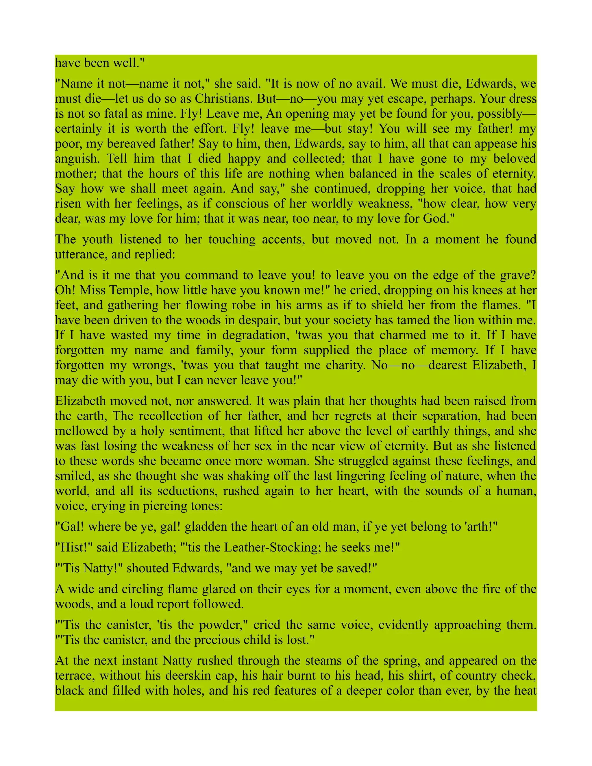 have been well."
"Name it not—name it not," she said. "It is now of no avail. We must die, Edwards, we
must die—let us do so as Christians. But—no—you may yet escape, perhaps. Your dress
is not so fatal as mine. Fly! Leave me, An opening may yet be found for you, possibly—
certainly it is worth the effort. Fly! leave me—but stay! You will see my father! my
poor, my bereaved father! Say to him, then, Edwards, say to him, all that can appease his
anguish. Tell him that I died happy and collected; that I have gone to my beloved
mother; that the hours of this life are nothing when balanced in the scales of eternity.
Say how we shall meet again. And say," she continued, dropping her voice, that had
risen with her feelings, as if conscious of her worldly weakness, "how clear, how very
dear, was my love for him; that it was near, too near, to my love for God."
The youth listened to her touching accents, but moved not. In a moment he found
utterance, and replied:
"And is it me that you command to leave you! to leave you on the edge of the grave?
Oh! Miss Temple, how little have you known me!" he cried, dropping on his knees at her
feet, and gathering her flowing robe in his arms as if to shield her from the flames. "I
have been driven to the woods in despair, but your society has tamed the lion within me.
If I have wasted my time in degradation, 'twas you that charmed me to it. If I have
forgotten my name and family, your form supplied the place of memory. If I have
forgotten my wrongs, 'twas you that taught me charity. No—no—dearest Elizabeth, I
may die with you, but I can never leave you!"
Elizabeth moved not, nor answered. It was plain that her thoughts had been raised from
the earth, The recollection of her father, and her regrets at their separation, had been
mellowed by a holy sentiment, that lifted her above the level of earthly things, and she
was fast losing the weakness of her sex in the near view of eternity. But as she listened
to these words she became once more woman. She struggled against these feelings, and
smiled, as she thought she was shaking off the last lingering feeling of nature, when the
world, and all its seductions, rushed again to her heart, with the sounds of a human,
voice, crying in piercing tones:
"Gal! where be ye, gal! gladden the heart of an old man, if ye yet belong to 'arth!"
"Hist!" said Elizabeth; "'tis the Leather-Stocking; he seeks me!"
"'Tis Natty!" shouted Edwards, "and we may yet be saved!"
A wide and circling flame glared on their eyes for a moment, even above the fire of the
woods, and a loud report followed.
"'Tis the canister, 'tis the powder," cried the same voice, evidently approaching them.
"'Tis the canister, and the precious child is lost."
At the next instant Natty rushed through the steams of the spring, and appeared on the
terrace, without his deerskin cap, his hair burnt to his head, his shirt, of country check,
black and filled with holes, and his red features of a deeper color than ever, by the heat
 