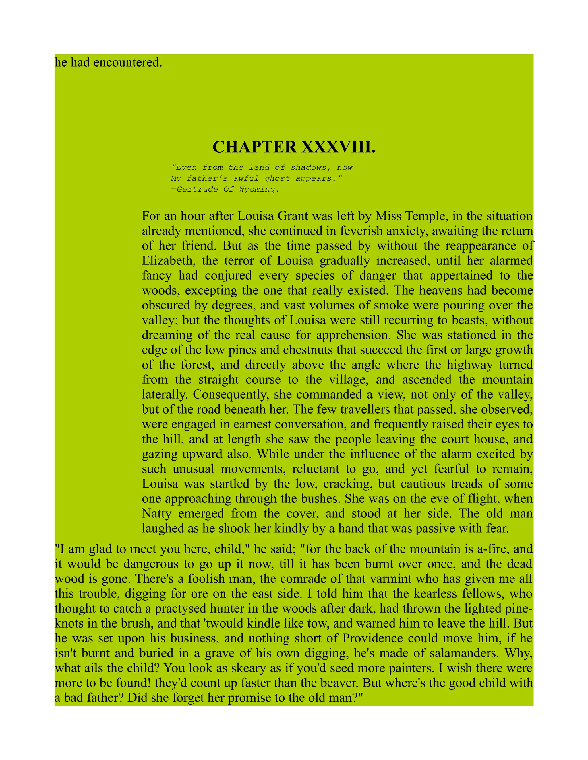 he had encountered.
CHAPTER XXXVIII.
"Even from the land of shadows, now
My father's awful ghost appears."
—Gertrude Of Wyoming.
For an hour after Louisa Grant was left by Miss Temple, in the situation
already mentioned, she continued in feverish anxiety, awaiting the return
of her friend. But as the time passed by without the reappearance of
Elizabeth, the terror of Louisa gradually increased, until her alarmed
fancy had conjured every species of danger that appertained to the
woods, excepting the one that really existed. The heavens had become
obscured by degrees, and vast volumes of smoke were pouring over the
valley; but the thoughts of Louisa were still recurring to beasts, without
dreaming of the real cause for apprehension. She was stationed in the
edge of the low pines and chestnuts that succeed the first or large growth
of the forest, and directly above the angle where the highway turned
from the straight course to the village, and ascended the mountain
laterally. Consequently, she commanded a view, not only of the valley,
but of the road beneath her. The few travellers that passed, she observed,
were engaged in earnest conversation, and frequently raised their eyes to
the hill, and at length she saw the people leaving the court house, and
gazing upward also. While under the influence of the alarm excited by
such unusual movements, reluctant to go, and yet fearful to remain,
Louisa was startled by the low, cracking, but cautious treads of some
one approaching through the bushes. She was on the eve of flight, when
Natty emerged from the cover, and stood at her side. The old man
laughed as he shook her kindly by a hand that was passive with fear.
"I am glad to meet you here, child," he said; "for the back of the mountain is a-fire, and
it would be dangerous to go up it now, till it has been burnt over once, and the dead
wood is gone. There's a foolish man, the comrade of that varmint who has given me all
this trouble, digging for ore on the east side. I told him that the kearless fellows, who
thought to catch a practysed hunter in the woods after dark, had thrown the lighted pine-
knots in the brush, and that 'twould kindle like tow, and warned him to leave the hill. But
he was set upon his business, and nothing short of Providence could move him, if he
isn't burnt and buried in a grave of his own digging, he's made of salamanders. Why,
what ails the child? You look as skeary as if you'd seed more painters. I wish there were
more to be found! they'd count up faster than the beaver. But where's the good child with
a bad father? Did she forget her promise to the old man?"
 