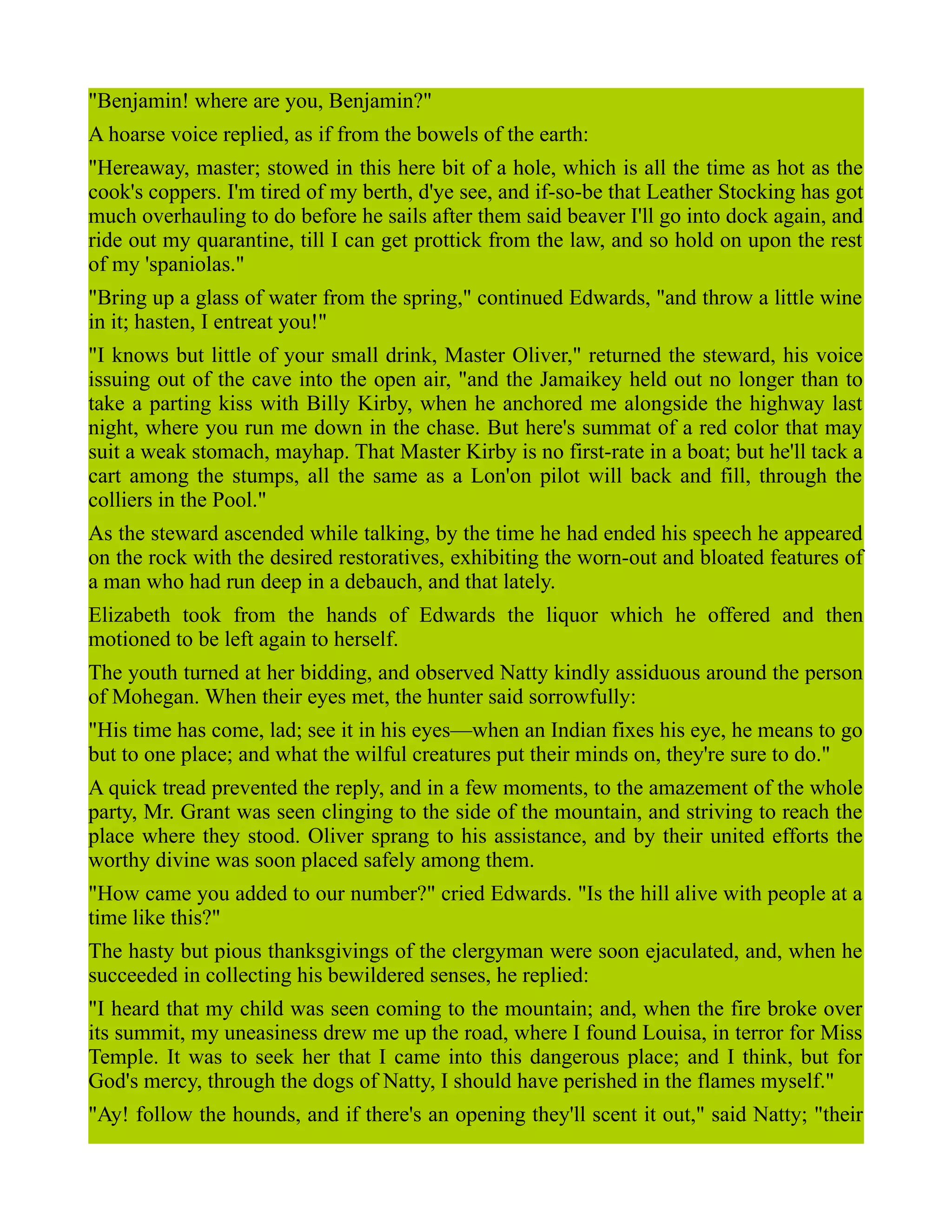 "Benjamin! where are you, Benjamin?"
A hoarse voice replied, as if from the bowels of the earth:
"Hereaway, master; stowed in this here bit of a hole, which is all the time as hot as the
cook's coppers. I'm tired of my berth, d'ye see, and if-so-be that Leather Stocking has got
much overhauling to do before he sails after them said beaver I'll go into dock again, and
ride out my quarantine, till I can get prottick from the law, and so hold on upon the rest
of my 'spaniolas."
"Bring up a glass of water from the spring," continued Edwards, "and throw a little wine
in it; hasten, I entreat you!"
"I knows but little of your small drink, Master Oliver," returned the steward, his voice
issuing out of the cave into the open air, "and the Jamaikey held out no longer than to
take a parting kiss with Billy Kirby, when he anchored me alongside the highway last
night, where you run me down in the chase. But here's summat of a red color that may
suit a weak stomach, mayhap. That Master Kirby is no first-rate in a boat; but he'll tack a
cart among the stumps, all the same as a Lon'on pilot will back and fill, through the
colliers in the Pool."
As the steward ascended while talking, by the time he had ended his speech he appeared
on the rock with the desired restoratives, exhibiting the worn-out and bloated features of
a man who had run deep in a debauch, and that lately.
Elizabeth took from the hands of Edwards the liquor which he offered and then
motioned to be left again to herself.
The youth turned at her bidding, and observed Natty kindly assiduous around the person
of Mohegan. When their eyes met, the hunter said sorrowfully:
"His time has come, lad; see it in his eyes—when an Indian fixes his eye, he means to go
but to one place; and what the wilful creatures put their minds on, they're sure to do."
A quick tread prevented the reply, and in a few moments, to the amazement of the whole
party, Mr. Grant was seen clinging to the side of the mountain, and striving to reach the
place where they stood. Oliver sprang to his assistance, and by their united efforts the
worthy divine was soon placed safely among them.
"How came you added to our number?" cried Edwards. "Is the hill alive with people at a
time like this?"
The hasty but pious thanksgivings of the clergyman were soon ejaculated, and, when he
succeeded in collecting his bewildered senses, he replied:
"I heard that my child was seen coming to the mountain; and, when the fire broke over
its summit, my uneasiness drew me up the road, where I found Louisa, in terror for Miss
Temple. It was to seek her that I came into this dangerous place; and I think, but for
God's mercy, through the dogs of Natty, I should have perished in the flames myself."
"Ay! follow the hounds, and if there's an opening they'll scent it out," said Natty; "their
 