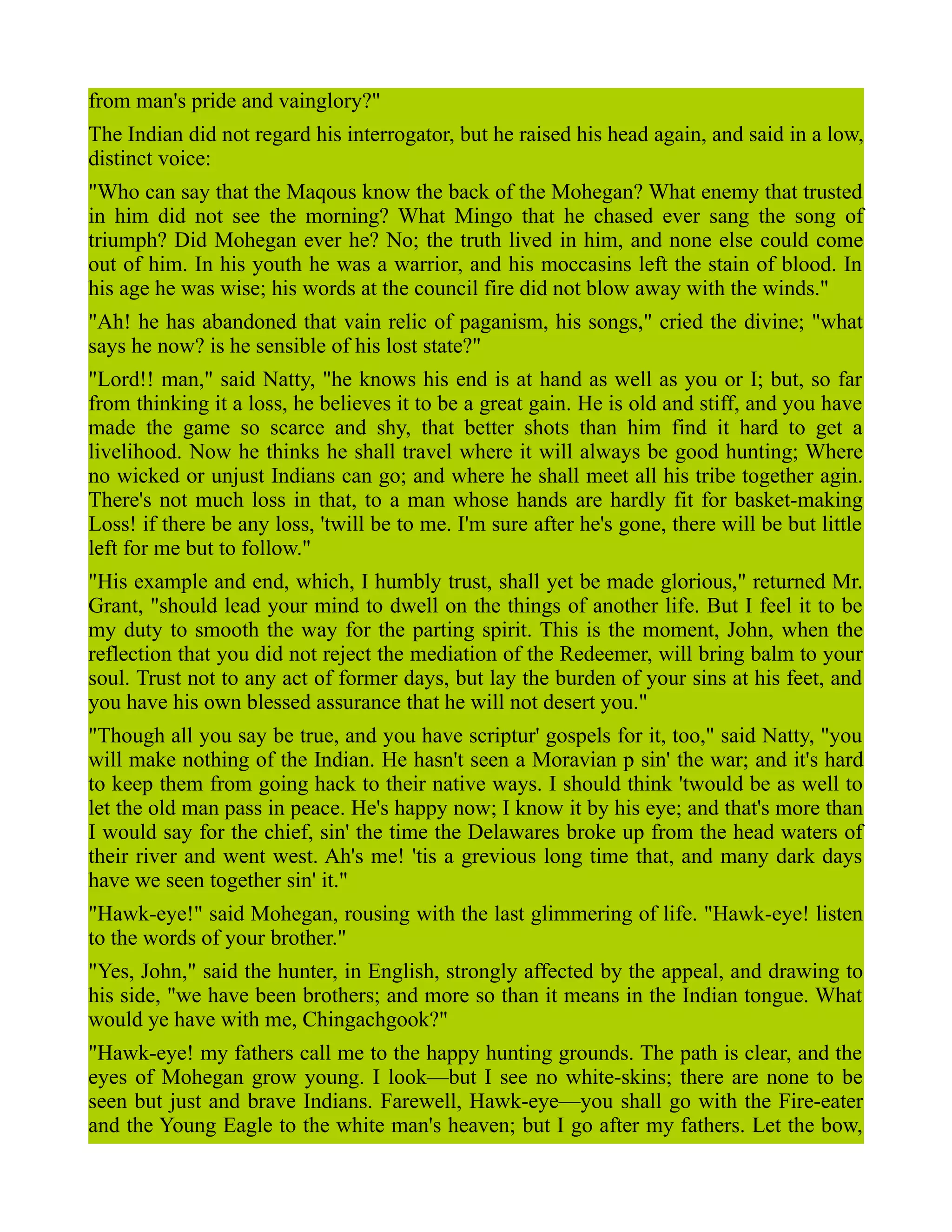 from man's pride and vainglory?"
The Indian did not regard his interrogator, but he raised his head again, and said in a low,
distinct voice:
"Who can say that the Maqous know the back of the Mohegan? What enemy that trusted
in him did not see the morning? What Mingo that he chased ever sang the song of
triumph? Did Mohegan ever he? No; the truth lived in him, and none else could come
out of him. In his youth he was a warrior, and his moccasins left the stain of blood. In
his age he was wise; his words at the council fire did not blow away with the winds."
"Ah! he has abandoned that vain relic of paganism, his songs," cried the divine; "what
says he now? is he sensible of his lost state?"
"Lord!! man," said Natty, "he knows his end is at hand as well as you or I; but, so far
from thinking it a loss, he believes it to be a great gain. He is old and stiff, and you have
made the game so scarce and shy, that better shots than him find it hard to get a
livelihood. Now he thinks he shall travel where it will always be good hunting; Where
no wicked or unjust Indians can go; and where he shall meet all his tribe together agin.
There's not much loss in that, to a man whose hands are hardly fit for basket-making
Loss! if there be any loss, 'twill be to me. I'm sure after he's gone, there will be but little
left for me but to follow."
"His example and end, which, I humbly trust, shall yet be made glorious," returned Mr.
Grant, "should lead your mind to dwell on the things of another life. But I feel it to be
my duty to smooth the way for the parting spirit. This is the moment, John, when the
reflection that you did not reject the mediation of the Redeemer, will bring balm to your
soul. Trust not to any act of former days, but lay the burden of your sins at his feet, and
you have his own blessed assurance that he will not desert you."
"Though all you say be true, and you have scriptur' gospels for it, too," said Natty, "you
will make nothing of the Indian. He hasn't seen a Moravian p sin' the war; and it's hard
to keep them from going hack to their native ways. I should think 'twould be as well to
let the old man pass in peace. He's happy now; I know it by his eye; and that's more than
I would say for the chief, sin' the time the Delawares broke up from the head waters of
their river and went west. Ah's me! 'tis a grevious long time that, and many dark days
have we seen together sin' it."
"Hawk-eye!" said Mohegan, rousing with the last glimmering of life. "Hawk-eye! listen
to the words of your brother."
"Yes, John," said the hunter, in English, strongly affected by the appeal, and drawing to
his side, "we have been brothers; and more so than it means in the Indian tongue. What
would ye have with me, Chingachgook?"
"Hawk-eye! my fathers call me to the happy hunting grounds. The path is clear, and the
eyes of Mohegan grow young. I look—but I see no white-skins; there are none to be
seen but just and brave Indians. Farewell, Hawk-eye—you shall go with the Fire-eater
and the Young Eagle to the white man's heaven; but I go after my fathers. Let the bow,
 