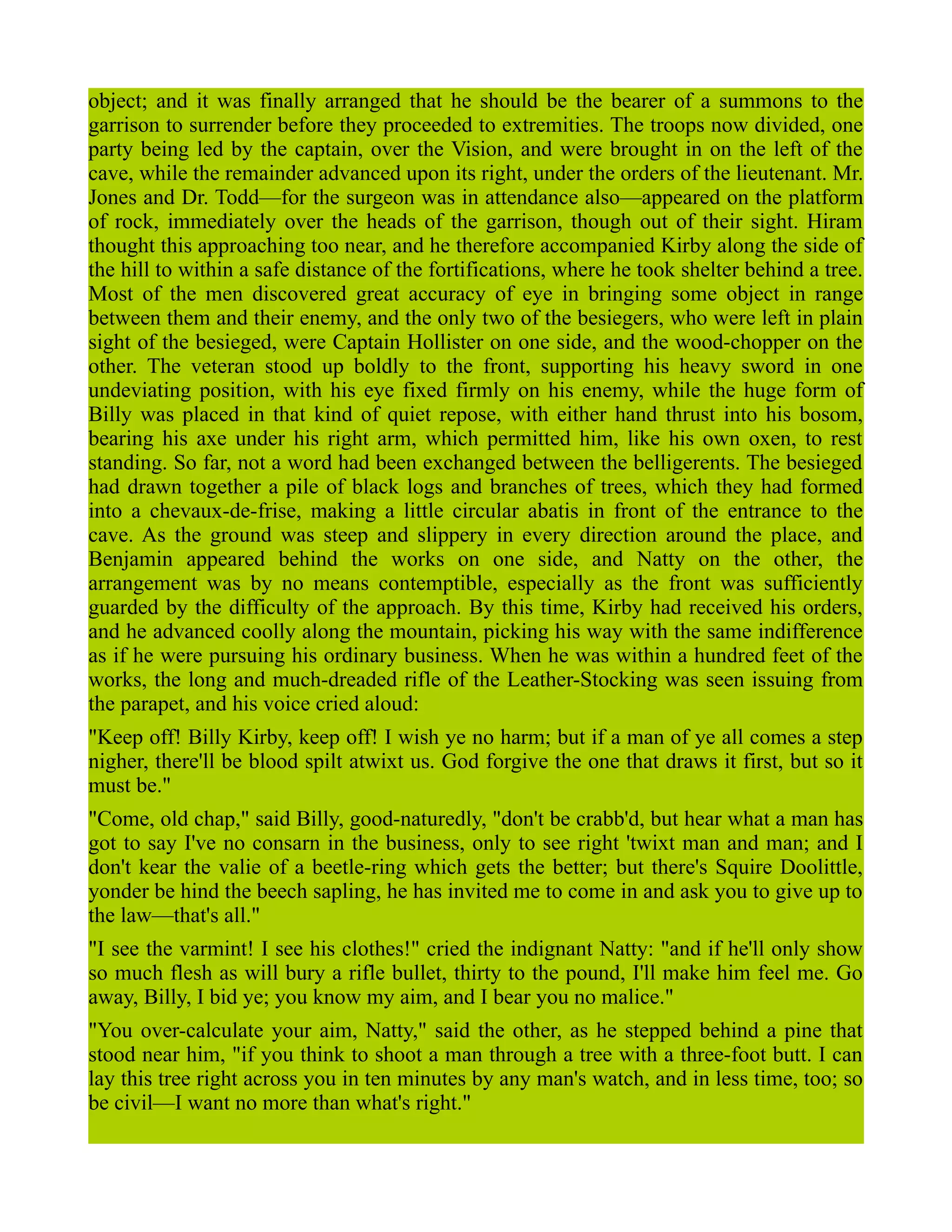 object; and it was finally arranged that he should be the bearer of a summons to the
garrison to surrender before they proceeded to extremities. The troops now divided, one
party being led by the captain, over the Vision, and were brought in on the left of the
cave, while the remainder advanced upon its right, under the orders of the lieutenant. Mr.
Jones and Dr. Todd—for the surgeon was in attendance also—appeared on the platform
of rock, immediately over the heads of the garrison, though out of their sight. Hiram
thought this approaching too near, and he therefore accompanied Kirby along the side of
the hill to within a safe distance of the fortifications, where he took shelter behind a tree.
Most of the men discovered great accuracy of eye in bringing some object in range
between them and their enemy, and the only two of the besiegers, who were left in plain
sight of the besieged, were Captain Hollister on one side, and the wood-chopper on the
other. The veteran stood up boldly to the front, supporting his heavy sword in one
undeviating position, with his eye fixed firmly on his enemy, while the huge form of
Billy was placed in that kind of quiet repose, with either hand thrust into his bosom,
bearing his axe under his right arm, which permitted him, like his own oxen, to rest
standing. So far, not a word had been exchanged between the belligerents. The besieged
had drawn together a pile of black logs and branches of trees, which they had formed
into a chevaux-de-frise, making a little circular abatis in front of the entrance to the
cave. As the ground was steep and slippery in every direction around the place, and
Benjamin appeared behind the works on one side, and Natty on the other, the
arrangement was by no means contemptible, especially as the front was sufficiently
guarded by the difficulty of the approach. By this time, Kirby had received his orders,
and he advanced coolly along the mountain, picking his way with the same indifference
as if he were pursuing his ordinary business. When he was within a hundred feet of the
works, the long and much-dreaded rifle of the Leather-Stocking was seen issuing from
the parapet, and his voice cried aloud:
"Keep off! Billy Kirby, keep off! I wish ye no harm; but if a man of ye all comes a step
nigher, there'll be blood spilt atwixt us. God forgive the one that draws it first, but so it
must be."
"Come, old chap," said Billy, good-naturedly, "don't be crabb'd, but hear what a man has
got to say I've no consarn in the business, only to see right 'twixt man and man; and I
don't kear the valie of a beetle-ring which gets the better; but there's Squire Doolittle,
yonder be hind the beech sapling, he has invited me to come in and ask you to give up to
the law—that's all."
"I see the varmint! I see his clothes!" cried the indignant Natty: "and if he'll only show
so much flesh as will bury a rifle bullet, thirty to the pound, I'll make him feel me. Go
away, Billy, I bid ye; you know my aim, and I bear you no malice."
"You over-calculate your aim, Natty," said the other, as he stepped behind a pine that
stood near him, "if you think to shoot a man through a tree with a three-foot butt. I can
lay this tree right across you in ten minutes by any man's watch, and in less time, too; so
be civil—I want no more than what's right."
 