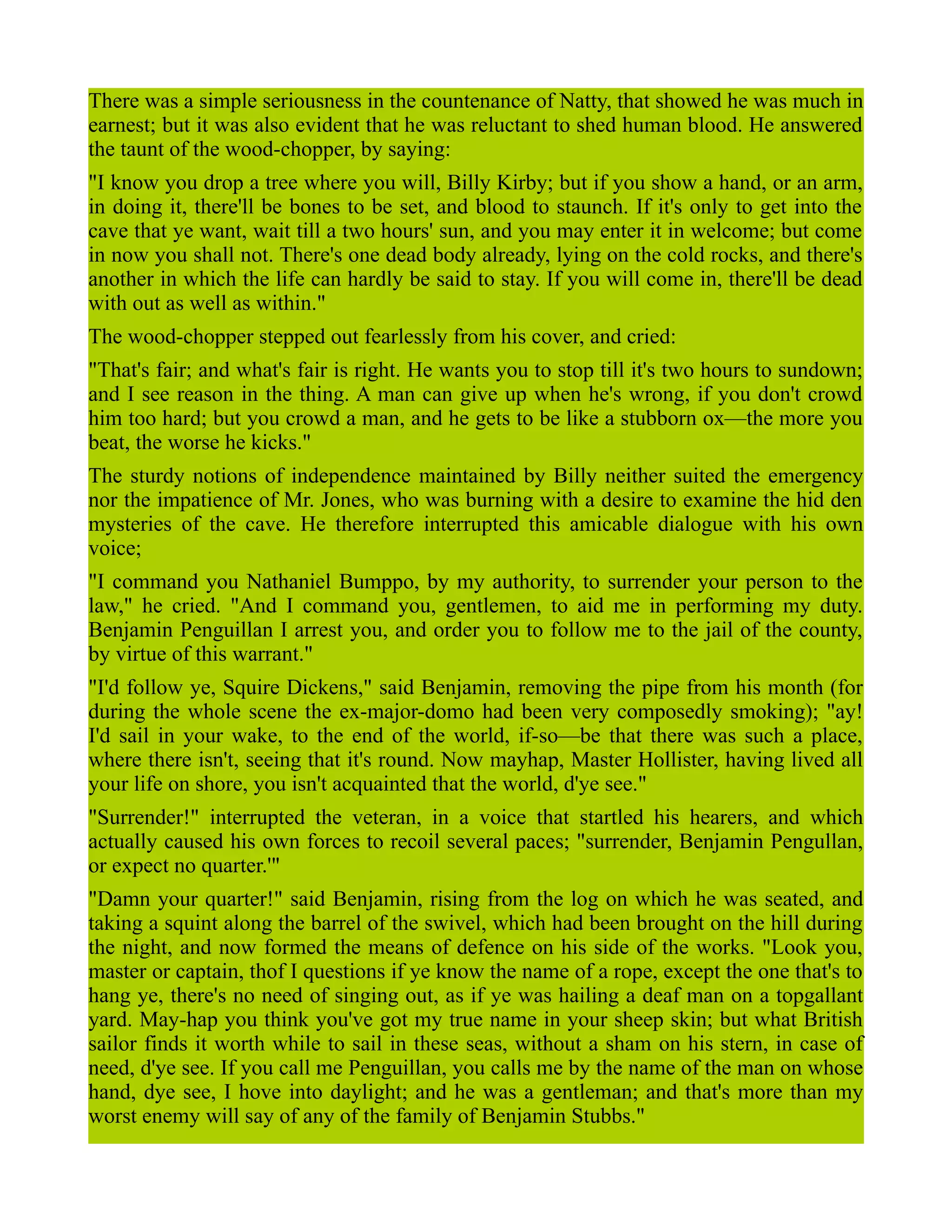 There was a simple seriousness in the countenance of Natty, that showed he was much in
earnest; but it was also evident that he was reluctant to shed human blood. He answered
the taunt of the wood-chopper, by saying:
"I know you drop a tree where you will, Billy Kirby; but if you show a hand, or an arm,
in doing it, there'll be bones to be set, and blood to staunch. If it's only to get into the
cave that ye want, wait till a two hours' sun, and you may enter it in welcome; but come
in now you shall not. There's one dead body already, lying on the cold rocks, and there's
another in which the life can hardly be said to stay. If you will come in, there'll be dead
with out as well as within."
The wood-chopper stepped out fearlessly from his cover, and cried:
"That's fair; and what's fair is right. He wants you to stop till it's two hours to sundown;
and I see reason in the thing. A man can give up when he's wrong, if you don't crowd
him too hard; but you crowd a man, and he gets to be like a stubborn ox—the more you
beat, the worse he kicks."
The sturdy notions of independence maintained by Billy neither suited the emergency
nor the impatience of Mr. Jones, who was burning with a desire to examine the hid den
mysteries of the cave. He therefore interrupted this amicable dialogue with his own
voice;
"I command you Nathaniel Bumppo, by my authority, to surrender your person to the
law," he cried. "And I command you, gentlemen, to aid me in performing my duty.
Benjamin Penguillan I arrest you, and order you to follow me to the jail of the county,
by virtue of this warrant."
"I'd follow ye, Squire Dickens," said Benjamin, removing the pipe from his month (for
during the whole scene the ex-major-domo had been very composedly smoking); "ay!
I'd sail in your wake, to the end of the world, if-so—be that there was such a place,
where there isn't, seeing that it's round. Now mayhap, Master Hollister, having lived all
your life on shore, you isn't acquainted that the world, d'ye see."
"Surrender!" interrupted the veteran, in a voice that startled his hearers, and which
actually caused his own forces to recoil several paces; "surrender, Benjamin Pengullan,
or expect no quarter.'"
"Damn your quarter!" said Benjamin, rising from the log on which he was seated, and
taking a squint along the barrel of the swivel, which had been brought on the hill during
the night, and now formed the means of defence on his side of the works. "Look you,
master or captain, thof I questions if ye know the name of a rope, except the one that's to
hang ye, there's no need of singing out, as if ye was hailing a deaf man on a topgallant
yard. May-hap you think you've got my true name in your sheep skin; but what British
sailor finds it worth while to sail in these seas, without a sham on his stern, in case of
need, d'ye see. If you call me Penguillan, you calls me by the name of the man on whose
hand, dye see, I hove into daylight; and he was a gentleman; and that's more than my
worst enemy will say of any of the family of Benjamin Stubbs."
 