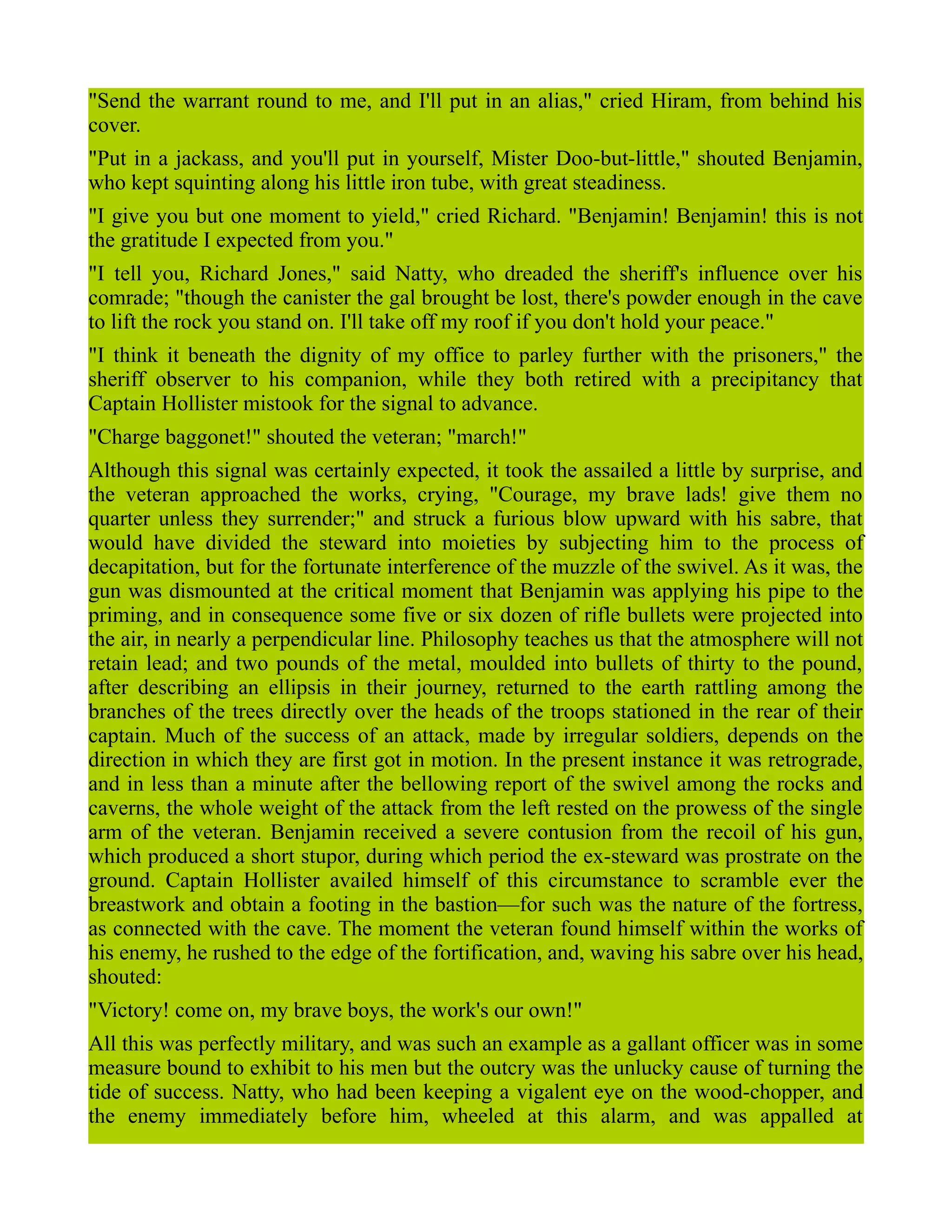 "Send the warrant round to me, and I'll put in an alias," cried Hiram, from behind his
cover.
"Put in a jackass, and you'll put in yourself, Mister Doo-but-little," shouted Benjamin,
who kept squinting along his little iron tube, with great steadiness.
"I give you but one moment to yield," cried Richard. "Benjamin! Benjamin! this is not
the gratitude I expected from you."
"I tell you, Richard Jones," said Natty, who dreaded the sheriff's influence over his
comrade; "though the canister the gal brought be lost, there's powder enough in the cave
to lift the rock you stand on. I'll take off my roof if you don't hold your peace."
"I think it beneath the dignity of my office to parley further with the prisoners," the
sheriff observer to his companion, while they both retired with a precipitancy that
Captain Hollister mistook for the signal to advance.
"Charge baggonet!" shouted the veteran; "march!"
Although this signal was certainly expected, it took the assailed a little by surprise, and
the veteran approached the works, crying, "Courage, my brave lads! give them no
quarter unless they surrender;" and struck a furious blow upward with his sabre, that
would have divided the steward into moieties by subjecting him to the process of
decapitation, but for the fortunate interference of the muzzle of the swivel. As it was, the
gun was dismounted at the critical moment that Benjamin was applying his pipe to the
priming, and in consequence some five or six dozen of rifle bullets were projected into
the air, in nearly a perpendicular line. Philosophy teaches us that the atmosphere will not
retain lead; and two pounds of the metal, moulded into bullets of thirty to the pound,
after describing an ellipsis in their journey, returned to the earth rattling among the
branches of the trees directly over the heads of the troops stationed in the rear of their
captain. Much of the success of an attack, made by irregular soldiers, depends on the
direction in which they are first got in motion. In the present instance it was retrograde,
and in less than a minute after the bellowing report of the swivel among the rocks and
caverns, the whole weight of the attack from the left rested on the prowess of the single
arm of the veteran. Benjamin received a severe contusion from the recoil of his gun,
which produced a short stupor, during which period the ex-steward was prostrate on the
ground. Captain Hollister availed himself of this circumstance to scramble ever the
breastwork and obtain a footing in the bastion—for such was the nature of the fortress,
as connected with the cave. The moment the veteran found himself within the works of
his enemy, he rushed to the edge of the fortification, and, waving his sabre over his head,
shouted:
"Victory! come on, my brave boys, the work's our own!"
All this was perfectly military, and was such an example as a gallant officer was in some
measure bound to exhibit to his men but the outcry was the unlucky cause of turning the
tide of success. Natty, who had been keeping a vigalent eye on the wood-chopper, and
the enemy immediately before him, wheeled at this alarm, and was appalled at
 