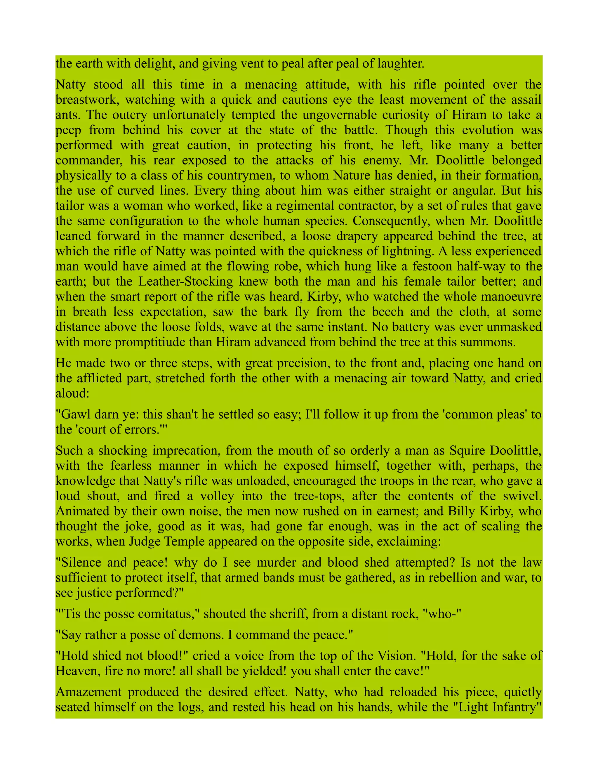 the earth with delight, and giving vent to peal after peal of laughter.
Natty stood all this time in a menacing attitude, with his rifle pointed over the
breastwork, watching with a quick and cautions eye the least movement of the assail
ants. The outcry unfortunately tempted the ungovernable curiosity of Hiram to take a
peep from behind his cover at the state of the battle. Though this evolution was
performed with great caution, in protecting his front, he left, like many a better
commander, his rear exposed to the attacks of his enemy. Mr. Doolittle belonged
physically to a class of his countrymen, to whom Nature has denied, in their formation,
the use of curved lines. Every thing about him was either straight or angular. But his
tailor was a woman who worked, like a regimental contractor, by a set of rules that gave
the same configuration to the whole human species. Consequently, when Mr. Doolittle
leaned forward in the manner described, a loose drapery appeared behind the tree, at
which the rifle of Natty was pointed with the quickness of lightning. A less experienced
man would have aimed at the flowing robe, which hung like a festoon half-way to the
earth; but the Leather-Stocking knew both the man and his female tailor better; and
when the smart report of the rifle was heard, Kirby, who watched the whole manoeuvre
in breath less expectation, saw the bark fly from the beech and the cloth, at some
distance above the loose folds, wave at the same instant. No battery was ever unmasked
with more promptitiude than Hiram advanced from behind the tree at this summons.
He made two or three steps, with great precision, to the front and, placing one hand on
the afflicted part, stretched forth the other with a menacing air toward Natty, and cried
aloud:
"Gawl darn ye: this shan't he settled so easy; I'll follow it up from the 'common pleas' to
the 'court of errors.'"
Such a shocking imprecation, from the mouth of so orderly a man as Squire Doolittle,
with the fearless manner in which he exposed himself, together with, perhaps, the
knowledge that Natty's rifle was unloaded, encouraged the troops in the rear, who gave a
loud shout, and fired a volley into the tree-tops, after the contents of the swivel.
Animated by their own noise, the men now rushed on in earnest; and Billy Kirby, who
thought the joke, good as it was, had gone far enough, was in the act of scaling the
works, when Judge Temple appeared on the opposite side, exclaiming:
"Silence and peace! why do I see murder and blood shed attempted? Is not the law
sufficient to protect itself, that armed bands must be gathered, as in rebellion and war, to
see justice performed?"
"'Tis the posse comitatus," shouted the sheriff, from a distant rock, "who-"
"Say rather a posse of demons. I command the peace."
"Hold shied not blood!" cried a voice from the top of the Vision. "Hold, for the sake of
Heaven, fire no more! all shall be yielded! you shall enter the cave!"
Amazement produced the desired effect. Natty, who had reloaded his piece, quietly
seated himself on the logs, and rested his head on his hands, while the "Light Infantry"
 