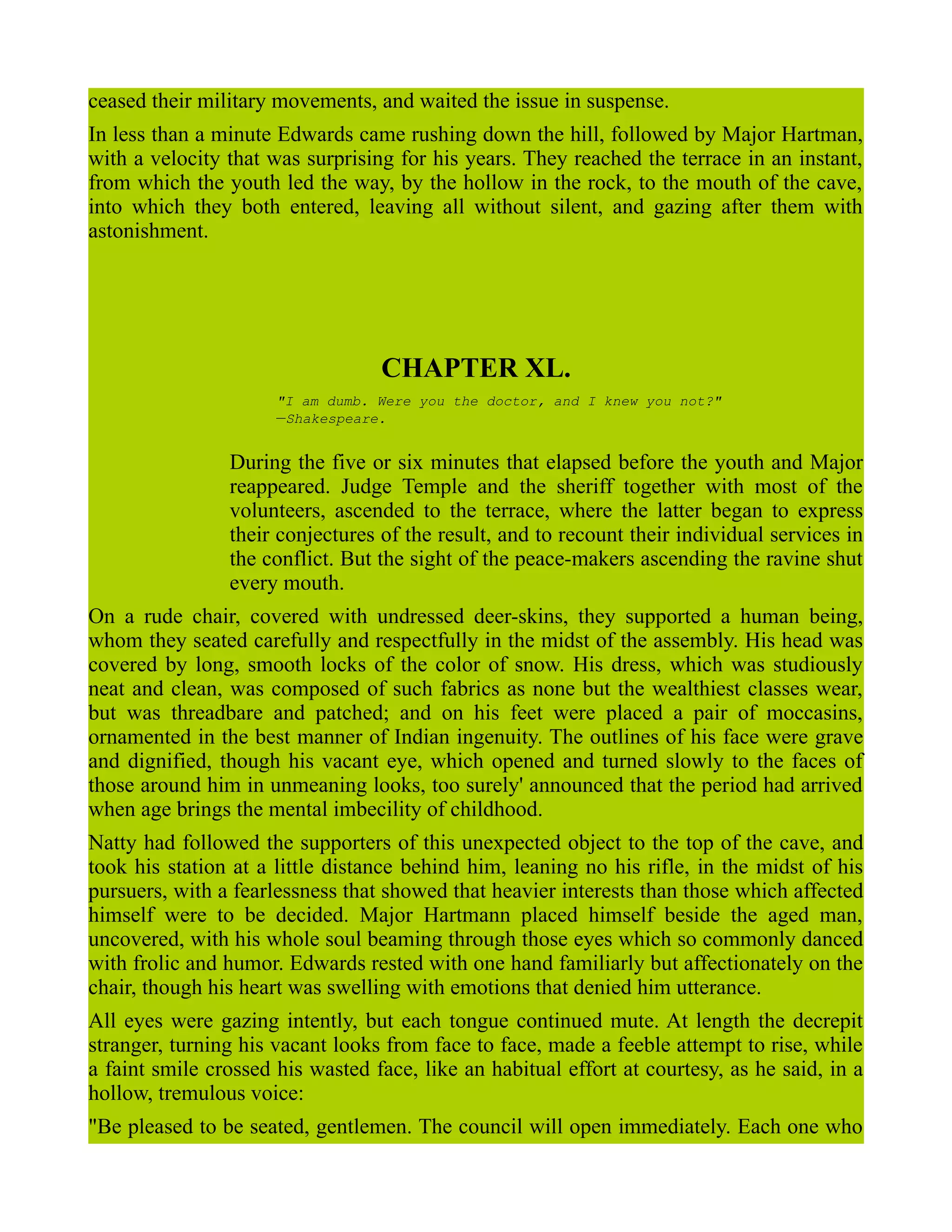 ceased their military movements, and waited the issue in suspense.
In less than a minute Edwards came rushing down the hill, followed by Major Hartman,
with a velocity that was surprising for his years. They reached the terrace in an instant,
from which the youth led the way, by the hollow in the rock, to the mouth of the cave,
into which they both entered, leaving all without silent, and gazing after them with
astonishment.
CHAPTER XL.
"I am dumb. Were you the doctor, and I knew you not?"
—Shakespeare.
During the five or six minutes that elapsed before the youth and Major
reappeared. Judge Temple and the sheriff together with most of the
volunteers, ascended to the terrace, where the latter began to express
their conjectures of the result, and to recount their individual services in
the conflict. But the sight of the peace-makers ascending the ravine shut
every mouth.
On a rude chair, covered with undressed deer-skins, they supported a human being,
whom they seated carefully and respectfully in the midst of the assembly. His head was
covered by long, smooth locks of the color of snow. His dress, which was studiously
neat and clean, was composed of such fabrics as none but the wealthiest classes wear,
but was threadbare and patched; and on his feet were placed a pair of moccasins,
ornamented in the best manner of Indian ingenuity. The outlines of his face were grave
and dignified, though his vacant eye, which opened and turned slowly to the faces of
those around him in unmeaning looks, too surely' announced that the period had arrived
when age brings the mental imbecility of childhood.
Natty had followed the supporters of this unexpected object to the top of the cave, and
took his station at a little distance behind him, leaning no his rifle, in the midst of his
pursuers, with a fearlessness that showed that heavier interests than those which affected
himself were to be decided. Major Hartmann placed himself beside the aged man,
uncovered, with his whole soul beaming through those eyes which so commonly danced
with frolic and humor. Edwards rested with one hand familiarly but affectionately on the
chair, though his heart was swelling with emotions that denied him utterance.
All eyes were gazing intently, but each tongue continued mute. At length the decrepit
stranger, turning his vacant looks from face to face, made a feeble attempt to rise, while
a faint smile crossed his wasted face, like an habitual effort at courtesy, as he said, in a
hollow, tremulous voice:
"Be pleased to be seated, gentlemen. The council will open immediately. Each one who
 