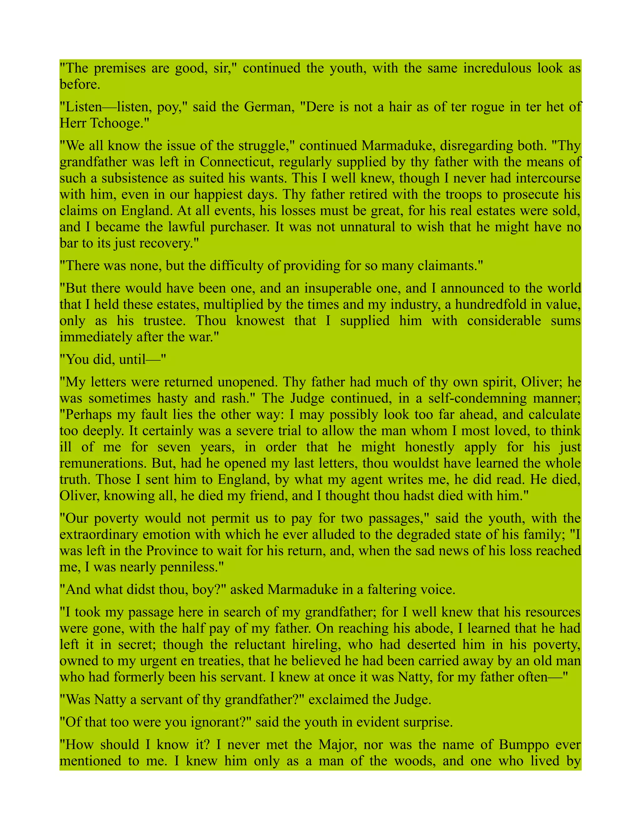 "The premises are good, sir," continued the youth, with the same incredulous look as
before.
"Listen—listen, poy," said the German, "Dere is not a hair as of ter rogue in ter het of
Herr Tchooge."
"We all know the issue of the struggle," continued Marmaduke, disregarding both. "Thy
grandfather was left in Connecticut, regularly supplied by thy father with the means of
such a subsistence as suited his wants. This I well knew, though I never had intercourse
with him, even in our happiest days. Thy father retired with the troops to prosecute his
claims on England. At all events, his losses must be great, for his real estates were sold,
and I became the lawful purchaser. It was not unnatural to wish that he might have no
bar to its just recovery."
"There was none, but the difficulty of providing for so many claimants."
"But there would have been one, and an insuperable one, and I announced to the world
that I held these estates, multiplied by the times and my industry, a hundredfold in value,
only as his trustee. Thou knowest that I supplied him with considerable sums
immediately after the war."
"You did, until—"
"My letters were returned unopened. Thy father had much of thy own spirit, Oliver; he
was sometimes hasty and rash." The Judge continued, in a self-condemning manner;
"Perhaps my fault lies the other way: I may possibly look too far ahead, and calculate
too deeply. It certainly was a severe trial to allow the man whom I most loved, to think
ill of me for seven years, in order that he might honestly apply for his just
remunerations. But, had he opened my last letters, thou wouldst have learned the whole
truth. Those I sent him to England, by what my agent writes me, he did read. He died,
Oliver, knowing all, he died my friend, and I thought thou hadst died with him."
"Our poverty would not permit us to pay for two passages," said the youth, with the
extraordinary emotion with which he ever alluded to the degraded state of his family; "I
was left in the Province to wait for his return, and, when the sad news of his loss reached
me, I was nearly penniless."
"And what didst thou, boy?" asked Marmaduke in a faltering voice.
"I took my passage here in search of my grandfather; for I well knew that his resources
were gone, with the half pay of my father. On reaching his abode, I learned that he had
left it in secret; though the reluctant hireling, who had deserted him in his poverty,
owned to my urgent en treaties, that he believed he had been carried away by an old man
who had formerly been his servant. I knew at once it was Natty, for my father often—"
"Was Natty a servant of thy grandfather?" exclaimed the Judge.
"Of that too were you ignorant?" said the youth in evident surprise.
"How should I know it? I never met the Major, nor was the name of Bumppo ever
mentioned to me. I knew him only as a man of the woods, and one who lived by
 