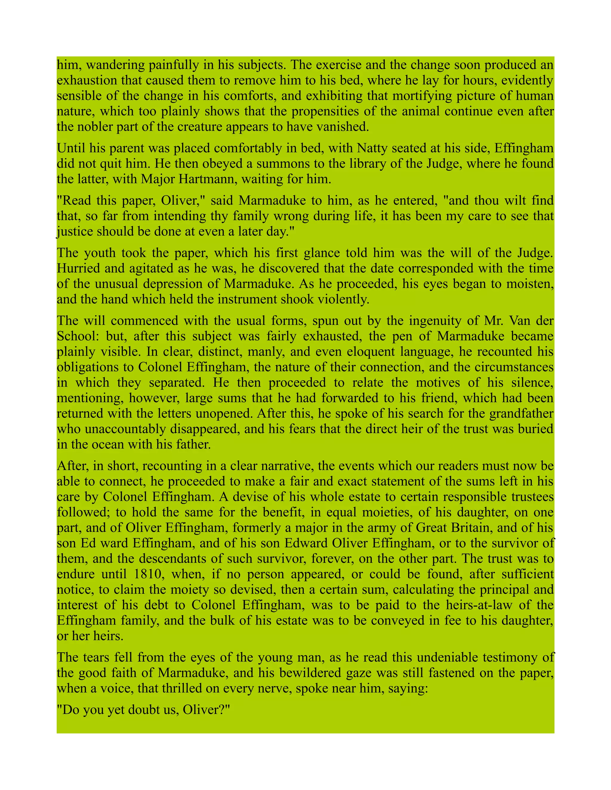 him, wandering painfully in his subjects. The exercise and the change soon produced an
exhaustion that caused them to remove him to his bed, where he lay for hours, evidently
sensible of the change in his comforts, and exhibiting that mortifying picture of human
nature, which too plainly shows that the propensities of the animal continue even after
the nobler part of the creature appears to have vanished.
Until his parent was placed comfortably in bed, with Natty seated at his side, Effingham
did not quit him. He then obeyed a summons to the library of the Judge, where he found
the latter, with Major Hartmann, waiting for him.
"Read this paper, Oliver," said Marmaduke to him, as he entered, "and thou wilt find
that, so far from intending thy family wrong during life, it has been my care to see that
justice should be done at even a later day."
The youth took the paper, which his first glance told him was the will of the Judge.
Hurried and agitated as he was, he discovered that the date corresponded with the time
of the unusual depression of Marmaduke. As he proceeded, his eyes began to moisten,
and the hand which held the instrument shook violently.
The will commenced with the usual forms, spun out by the ingenuity of Mr. Van der
School: but, after this subject was fairly exhausted, the pen of Marmaduke became
plainly visible. In clear, distinct, manly, and even eloquent language, he recounted his
obligations to Colonel Effingham, the nature of their connection, and the circumstances
in which they separated. He then proceeded to relate the motives of his silence,
mentioning, however, large sums that he had forwarded to his friend, which had been
returned with the letters unopened. After this, he spoke of his search for the grandfather
who unaccountably disappeared, and his fears that the direct heir of the trust was buried
in the ocean with his father.
After, in short, recounting in a clear narrative, the events which our readers must now be
able to connect, he proceeded to make a fair and exact statement of the sums left in his
care by Colonel Effingham. A devise of his whole estate to certain responsible trustees
followed; to hold the same for the benefit, in equal moieties, of his daughter, on one
part, and of Oliver Effingham, formerly a major in the army of Great Britain, and of his
son Ed ward Effingham, and of his son Edward Oliver Effingham, or to the survivor of
them, and the descendants of such survivor, forever, on the other part. The trust was to
endure until 1810, when, if no person appeared, or could be found, after sufficient
notice, to claim the moiety so devised, then a certain sum, calculating the principal and
interest of his debt to Colonel Effingham, was to be paid to the heirs-at-law of the
Effingham family, and the bulk of his estate was to be conveyed in fee to his daughter,
or her heirs.
The tears fell from the eyes of the young man, as he read this undeniable testimony of
the good faith of Marmaduke, and his bewildered gaze was still fastened on the paper,
when a voice, that thrilled on every nerve, spoke near him, saying:
"Do you yet doubt us, Oliver?"
 