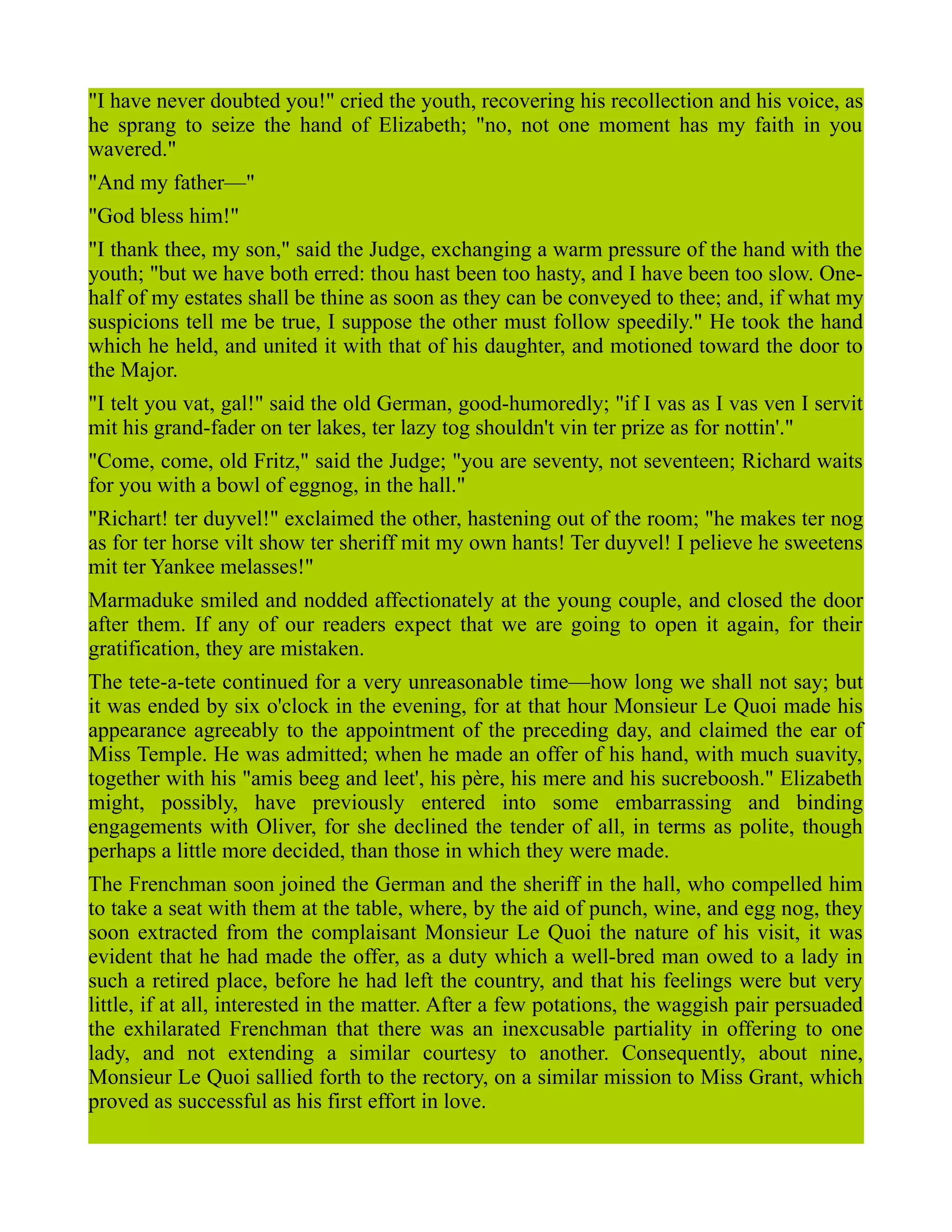 "I have never doubted you!" cried the youth, recovering his recollection and his voice, as
he sprang to seize the hand of Elizabeth; "no, not one moment has my faith in you
wavered."
"And my father—"
"God bless him!"
"I thank thee, my son," said the Judge, exchanging a warm pressure of the hand with the
youth; "but we have both erred: thou hast been too hasty, and I have been too slow. One-
half of my estates shall be thine as soon as they can be conveyed to thee; and, if what my
suspicions tell me be true, I suppose the other must follow speedily." He took the hand
which he held, and united it with that of his daughter, and motioned toward the door to
the Major.
"I telt you vat, gal!" said the old German, good-humoredly; "if I vas as I vas ven I servit
mit his grand-fader on ter lakes, ter lazy tog shouldn't vin ter prize as for nottin'."
"Come, come, old Fritz," said the Judge; "you are seventy, not seventeen; Richard waits
for you with a bowl of eggnog, in the hall."
"Richart! ter duyvel!" exclaimed the other, hastening out of the room; "he makes ter nog
as for ter horse vilt show ter sheriff mit my own hants! Ter duyvel! I pelieve he sweetens
mit ter Yankee melasses!"
Marmaduke smiled and nodded affectionately at the young couple, and closed the door
after them. If any of our readers expect that we are going to open it again, for their
gratification, they are mistaken.
The tete-a-tete continued for a very unreasonable time—how long we shall not say; but
it was ended by six o'clock in the evening, for at that hour Monsieur Le Quoi made his
appearance agreeably to the appointment of the preceding day, and claimed the ear of
Miss Temple. He was admitted; when he made an offer of his hand, with much suavity,
together with his "amis beeg and leet', his père, his mere and his sucreboosh." Elizabeth
might, possibly, have previously entered into some embarrassing and binding
engagements with Oliver, for she declined the tender of all, in terms as polite, though
perhaps a little more decided, than those in which they were made.
The Frenchman soon joined the German and the sheriff in the hall, who compelled him
to take a seat with them at the table, where, by the aid of punch, wine, and egg nog, they
soon extracted from the complaisant Monsieur Le Quoi the nature of his visit, it was
evident that he had made the offer, as a duty which a well-bred man owed to a lady in
such a retired place, before he had left the country, and that his feelings were but very
little, if at all, interested in the matter. After a few potations, the waggish pair persuaded
the exhilarated Frenchman that there was an inexcusable partiality in offering to one
lady, and not extending a similar courtesy to another. Consequently, about nine,
Monsieur Le Quoi sallied forth to the rectory, on a similar mission to Miss Grant, which
proved as successful as his first effort in love.
 