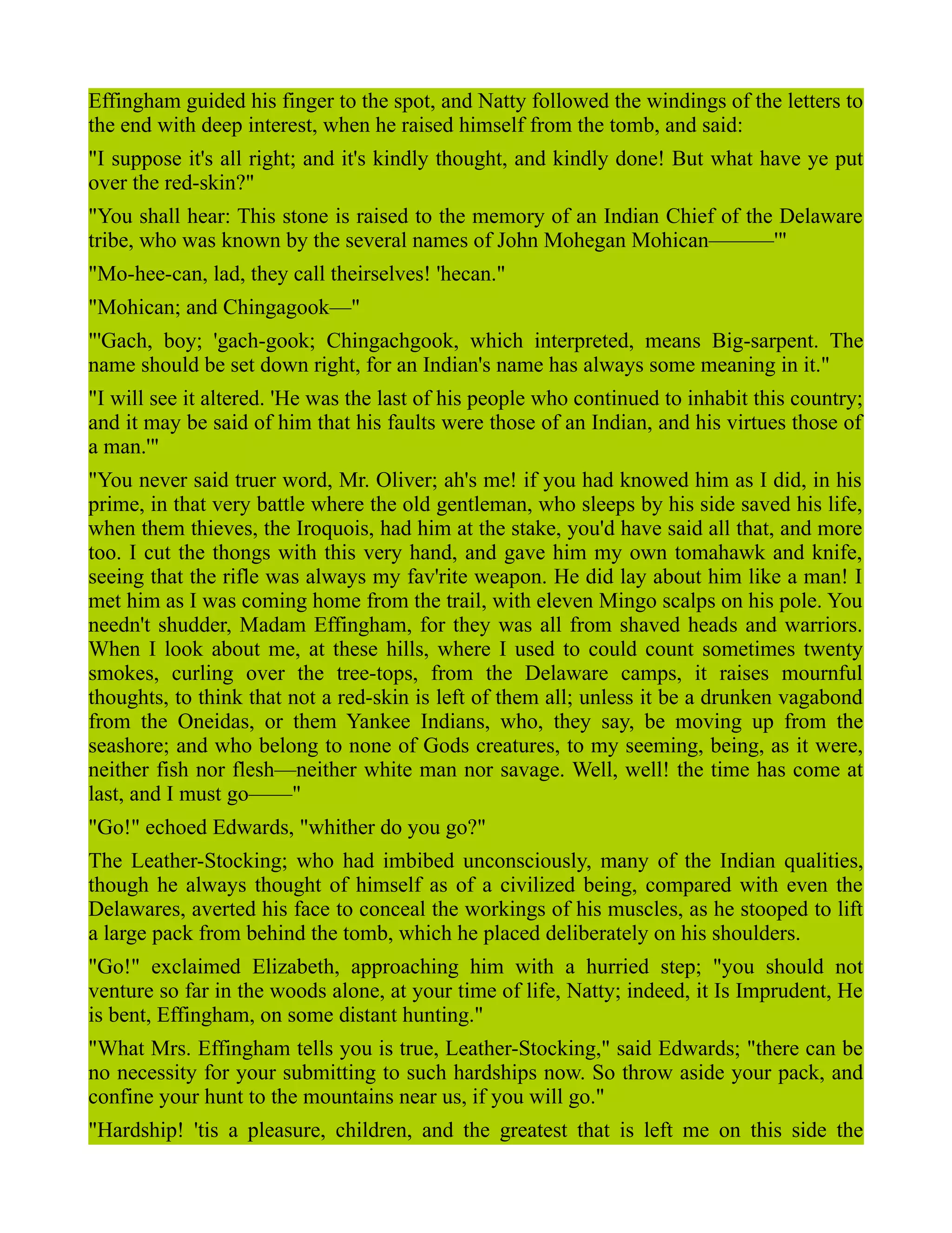 Effingham guided his finger to the spot, and Natty followed the windings of the letters to
the end with deep interest, when he raised himself from the tomb, and said:
"I suppose it's all right; and it's kindly thought, and kindly done! But what have ye put
over the red-skin?"
"You shall hear: This stone is raised to the memory of an Indian Chief of the Delaware
tribe, who was known by the several names of John Mohegan Mohican———'"
"Mo-hee-can, lad, they call theirselves! 'hecan."
"Mohican; and Chingagook—"
"'Gach, boy; 'gach-gook; Chingachgook, which interpreted, means Big-sarpent. The
name should be set down right, for an Indian's name has always some meaning in it."
"I will see it altered. 'He was the last of his people who continued to inhabit this country;
and it may be said of him that his faults were those of an Indian, and his virtues those of
a man.'"
"You never said truer word, Mr. Oliver; ah's me! if you had knowed him as I did, in his
prime, in that very battle where the old gentleman, who sleeps by his side saved his life,
when them thieves, the Iroquois, had him at the stake, you'd have said all that, and more
too. I cut the thongs with this very hand, and gave him my own tomahawk and knife,
seeing that the rifle was always my fav'rite weapon. He did lay about him like a man! I
met him as I was coming home from the trail, with eleven Mingo scalps on his pole. You
needn't shudder, Madam Effingham, for they was all from shaved heads and warriors.
When I look about me, at these hills, where I used to could count sometimes twenty
smokes, curling over the tree-tops, from the Delaware camps, it raises mournful
thoughts, to think that not a red-skin is left of them all; unless it be a drunken vagabond
from the Oneidas, or them Yankee Indians, who, they say, be moving up from the
seashore; and who belong to none of Gods creatures, to my seeming, being, as it were,
neither fish nor flesh—neither white man nor savage. Well, well! the time has come at
last, and I must go——"
"Go!" echoed Edwards, "whither do you go?"
The Leather-Stocking; who had imbibed unconsciously, many of the Indian qualities,
though he always thought of himself as of a civilized being, compared with even the
Delawares, averted his face to conceal the workings of his muscles, as he stooped to lift
a large pack from behind the tomb, which he placed deliberately on his shoulders.
"Go!" exclaimed Elizabeth, approaching him with a hurried step; "you should not
venture so far in the woods alone, at your time of life, Natty; indeed, it Is Imprudent, He
is bent, Effingham, on some distant hunting."
"What Mrs. Effingham tells you is true, Leather-Stocking," said Edwards; "there can be
no necessity for your submitting to such hardships now. So throw aside your pack, and
confine your hunt to the mountains near us, if you will go."
"Hardship! 'tis a pleasure, children, and the greatest that is left me on this side the
 