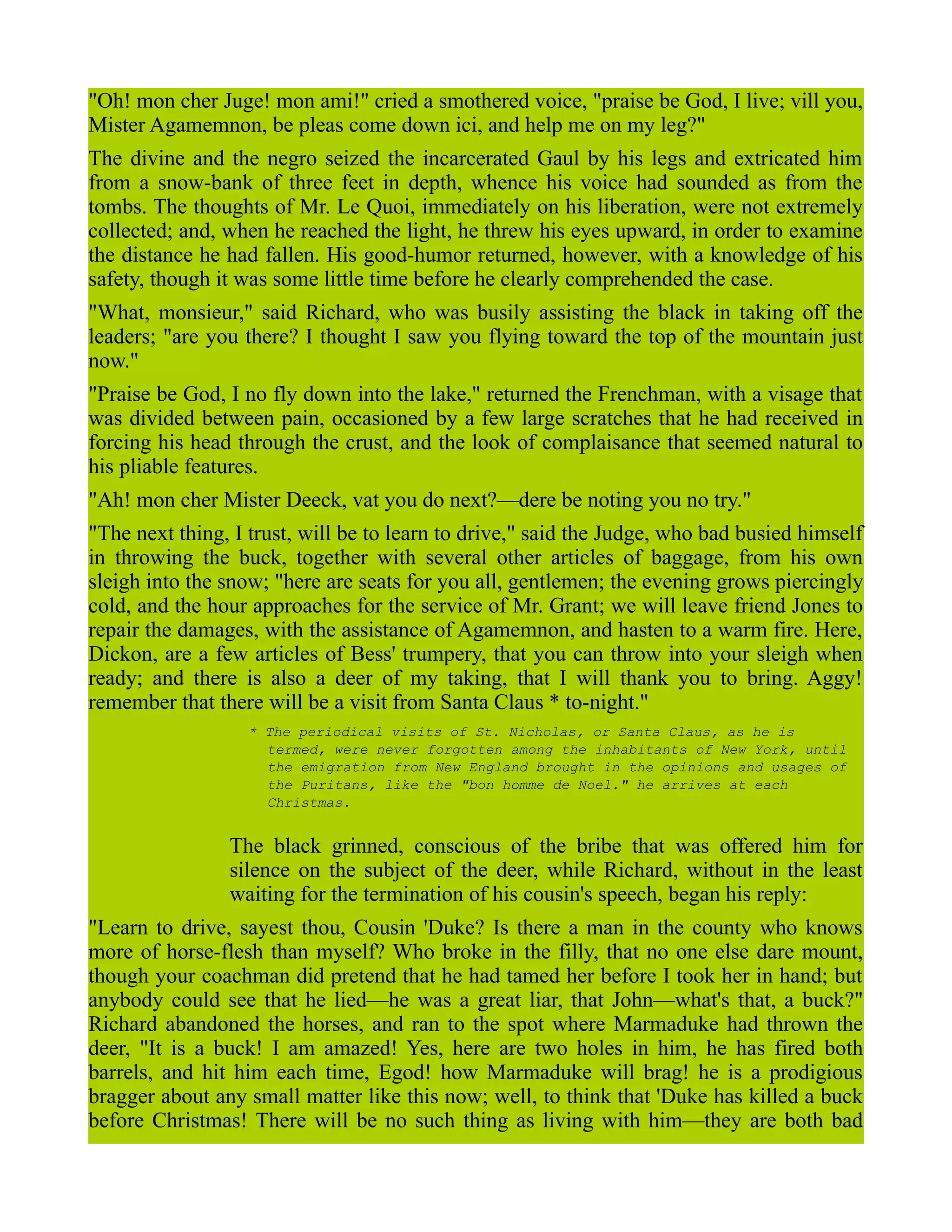 "Oh! mon cher Juge! mon ami!" cried a smothered voice, "praise be God, I live; vill you,
Mister Agamemnon, be pleas come down ici, and help me on my leg?"
The divine and the negro seized the incarcerated Gaul by his legs and extricated him
from a snow-bank of three feet in depth, whence his voice had sounded as from the
tombs. The thoughts of Mr. Le Quoi, immediately on his liberation, were not extremely
collected; and, when he reached the light, he threw his eyes upward, in order to examine
the distance he had fallen. His good-humor returned, however, with a knowledge of his
safety, though it was some little time before he clearly comprehended the case.
"What, monsieur," said Richard, who was busily assisting the black in taking off the
leaders; "are you there? I thought I saw you flying toward the top of the mountain just
now."
"Praise be God, I no fly down into the lake," returned the Frenchman, with a visage that
was divided between pain, occasioned by a few large scratches that he had received in
forcing his head through the crust, and the look of complaisance that seemed natural to
his pliable features.
"Ah! mon cher Mister Deeck, vat you do next?—dere be noting you no try."
"The next thing, I trust, will be to learn to drive," said the Judge, who bad busied himself
in throwing the buck, together with several other articles of baggage, from his own
sleigh into the snow; "here are seats for you all, gentlemen; the evening grows piercingly
cold, and the hour approaches for the service of Mr. Grant; we will leave friend Jones to
repair the damages, with the assistance of Agamemnon, and hasten to a warm fire. Here,
Dickon, are a few articles of Bess' trumpery, that you can throw into your sleigh when
ready; and there is also a deer of my taking, that I will thank you to bring. Aggy!
remember that there will be a visit from Santa Claus * to-night."
* The periodical visits of St. Nicholas, or Santa Claus, as he is
termed, were never forgotten among the inhabitants of New York, until
the emigration from New England brought in the opinions and usages of
the Puritans, like the "bon homme de Noel." he arrives at each
Christmas.
The black grinned, conscious of the bribe that was offered him for
silence on the subject of the deer, while Richard, without in the least
waiting for the termination of his cousin's speech, began his reply:
"Learn to drive, sayest thou, Cousin 'Duke? Is there a man in the county who knows
more of horse-flesh than myself? Who broke in the filly, that no one else dare mount,
though your coachman did pretend that he had tamed her before I took her in hand; but
anybody could see that he lied—he was a great liar, that John—what's that, a buck?"
Richard abandoned the horses, and ran to the spot where Marmaduke had thrown the
deer, "It is a buck! I am amazed! Yes, here are two holes in him, he has fired both
barrels, and hit him each time, Egod! how Marmaduke will brag! he is a prodigious
bragger about any small matter like this now; well, to think that 'Duke has killed a buck
before Christmas! There will be no such thing as living with him—they are both bad
 