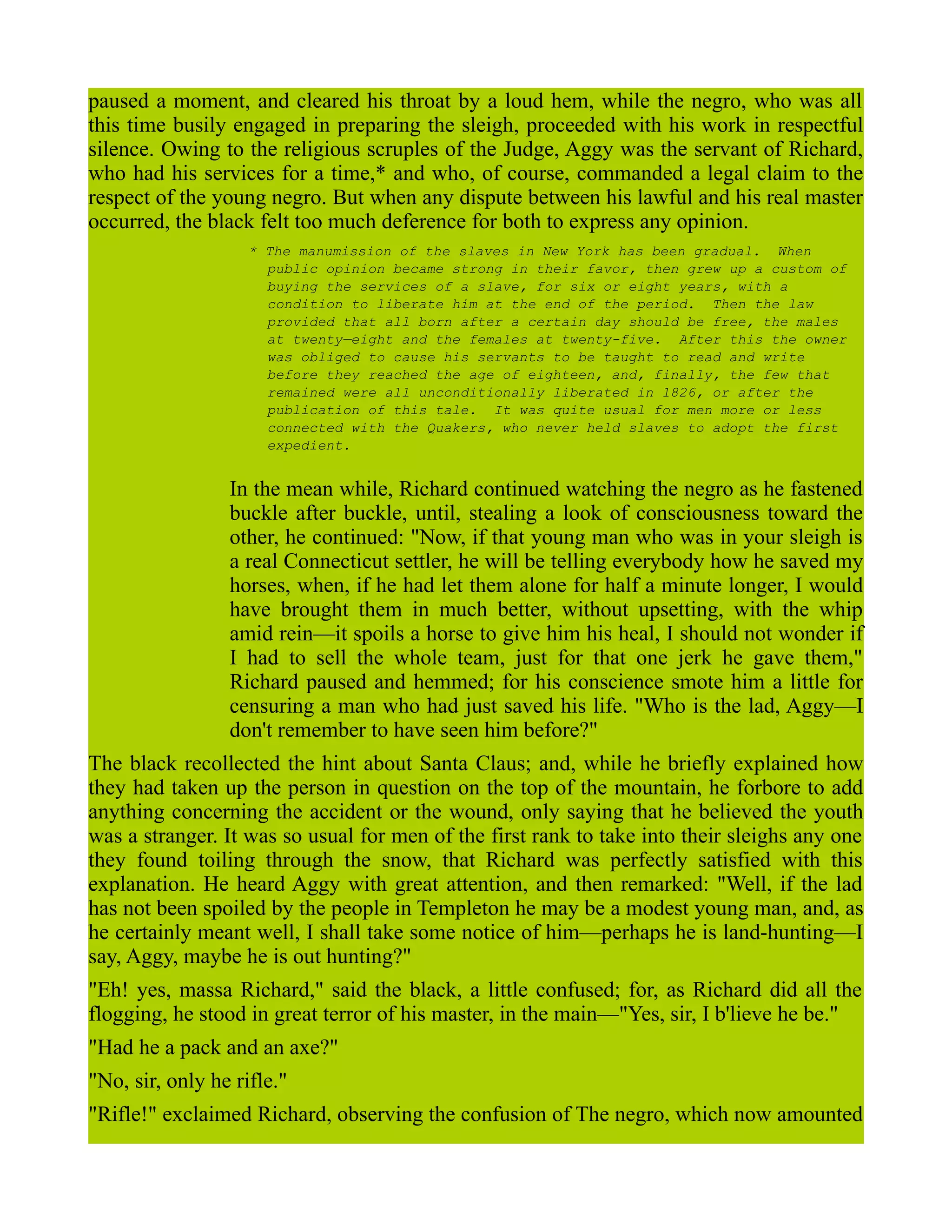 paused a moment, and cleared his throat by a loud hem, while the negro, who was all
this time busily engaged in preparing the sleigh, proceeded with his work in respectful
silence. Owing to the religious scruples of the Judge, Aggy was the servant of Richard,
who had his services for a time,* and who, of course, commanded a legal claim to the
respect of the young negro. But when any dispute between his lawful and his real master
occurred, the black felt too much deference for both to express any opinion.
* The manumission of the slaves in New York has been gradual. When
public opinion became strong in their favor, then grew up a custom of
buying the services of a slave, for six or eight years, with a
condition to liberate him at the end of the period. Then the law
provided that all born after a certain day should be free, the males
at twenty—eight and the females at twenty-five. After this the owner
was obliged to cause his servants to be taught to read and write
before they reached the age of eighteen, and, finally, the few that
remained were all unconditionally liberated in 1826, or after the
publication of this tale. It was quite usual for men more or less
connected with the Quakers, who never held slaves to adopt the first
expedient.
In the mean while, Richard continued watching the negro as he fastened
buckle after buckle, until, stealing a look of consciousness toward the
other, he continued: "Now, if that young man who was in your sleigh is
a real Connecticut settler, he will be telling everybody how he saved my
horses, when, if he had let them alone for half a minute longer, I would
have brought them in much better, without upsetting, with the whip
amid rein—it spoils a horse to give him his heal, I should not wonder if
I had to sell the whole team, just for that one jerk he gave them,"
Richard paused and hemmed; for his conscience smote him a little for
censuring a man who had just saved his life. "Who is the lad, Aggy—I
don't remember to have seen him before?"
The black recollected the hint about Santa Claus; and, while he briefly explained how
they had taken up the person in question on the top of the mountain, he forbore to add
anything concerning the accident or the wound, only saying that he believed the youth
was a stranger. It was so usual for men of the first rank to take into their sleighs any one
they found toiling through the snow, that Richard was perfectly satisfied with this
explanation. He heard Aggy with great attention, and then remarked: "Well, if the lad
has not been spoiled by the people in Templeton he may be a modest young man, and, as
he certainly meant well, I shall take some notice of him—perhaps he is land-hunting—I
say, Aggy, maybe he is out hunting?"
"Eh! yes, massa Richard," said the black, a little confused; for, as Richard did all the
flogging, he stood in great terror of his master, in the main—"Yes, sir, I b'lieve he be."
"Had he a pack and an axe?"
"No, sir, only he rifle."
"Rifle!" exclaimed Richard, observing the confusion of The negro, which now amounted
 