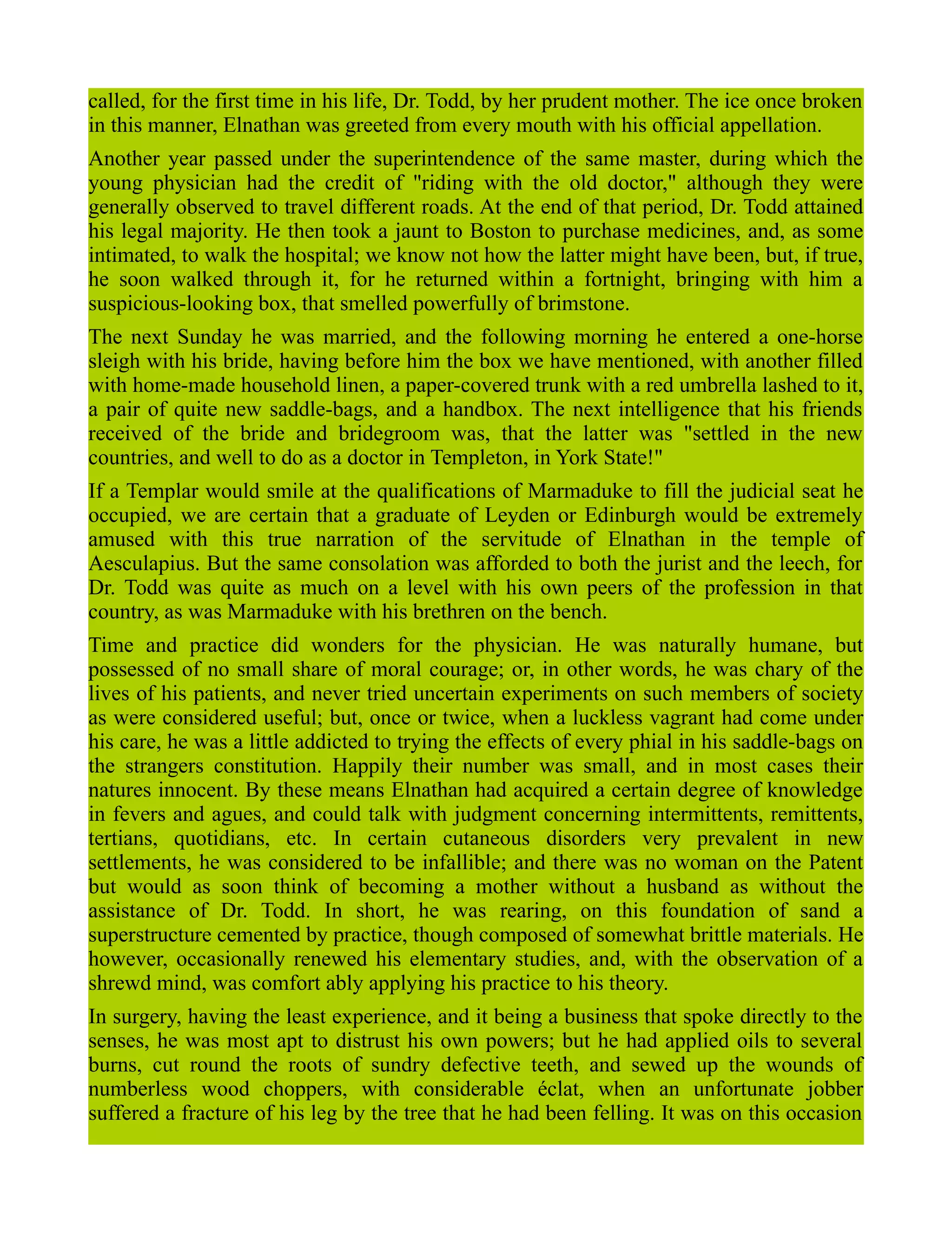 called, for the first time in his life, Dr. Todd, by her prudent mother. The ice once broken
in this manner, Elnathan was greeted from every mouth with his official appellation.
Another year passed under the superintendence of the same master, during which the
young physician had the credit of "riding with the old doctor," although they were
generally observed to travel different roads. At the end of that period, Dr. Todd attained
his legal majority. He then took a jaunt to Boston to purchase medicines, and, as some
intimated, to walk the hospital; we know not how the latter might have been, but, if true,
he soon walked through it, for he returned within a fortnight, bringing with him a
suspicious-looking box, that smelled powerfully of brimstone.
The next Sunday he was married, and the following morning he entered a one-horse
sleigh with his bride, having before him the box we have mentioned, with another filled
with home-made household linen, a paper-covered trunk with a red umbrella lashed to it,
a pair of quite new saddle-bags, and a handbox. The next intelligence that his friends
received of the bride and bridegroom was, that the latter was "settled in the new
countries, and well to do as a doctor in Templeton, in York State!"
If a Templar would smile at the qualifications of Marmaduke to fill the judicial seat he
occupied, we are certain that a graduate of Leyden or Edinburgh would be extremely
amused with this true narration of the servitude of Elnathan in the temple of
Aesculapius. But the same consolation was afforded to both the jurist and the leech, for
Dr. Todd was quite as much on a level with his own peers of the profession in that
country, as was Marmaduke with his brethren on the bench.
Time and practice did wonders for the physician. He was naturally humane, but
possessed of no small share of moral courage; or, in other words, he was chary of the
lives of his patients, and never tried uncertain experiments on such members of society
as were considered useful; but, once or twice, when a luckless vagrant had come under
his care, he was a little addicted to trying the effects of every phial in his saddle-bags on
the strangers constitution. Happily their number was small, and in most cases their
natures innocent. By these means Elnathan had acquired a certain degree of knowledge
in fevers and agues, and could talk with judgment concerning intermittents, remittents,
tertians, quotidians, etc. In certain cutaneous disorders very prevalent in new
settlements, he was considered to be infallible; and there was no woman on the Patent
but would as soon think of becoming a mother without a husband as without the
assistance of Dr. Todd. In short, he was rearing, on this foundation of sand a
superstructure cemented by practice, though composed of somewhat brittle materials. He
however, occasionally renewed his elementary studies, and, with the observation of a
shrewd mind, was comfort ably applying his practice to his theory.
In surgery, having the least experience, and it being a business that spoke directly to the
senses, he was most apt to distrust his own powers; but he had applied oils to several
burns, cut round the roots of sundry defective teeth, and sewed up the wounds of
numberless wood choppers, with considerable éclat, when an unfortunate jobber
suffered a fracture of his leg by the tree that he had been felling. It was on this occasion
 