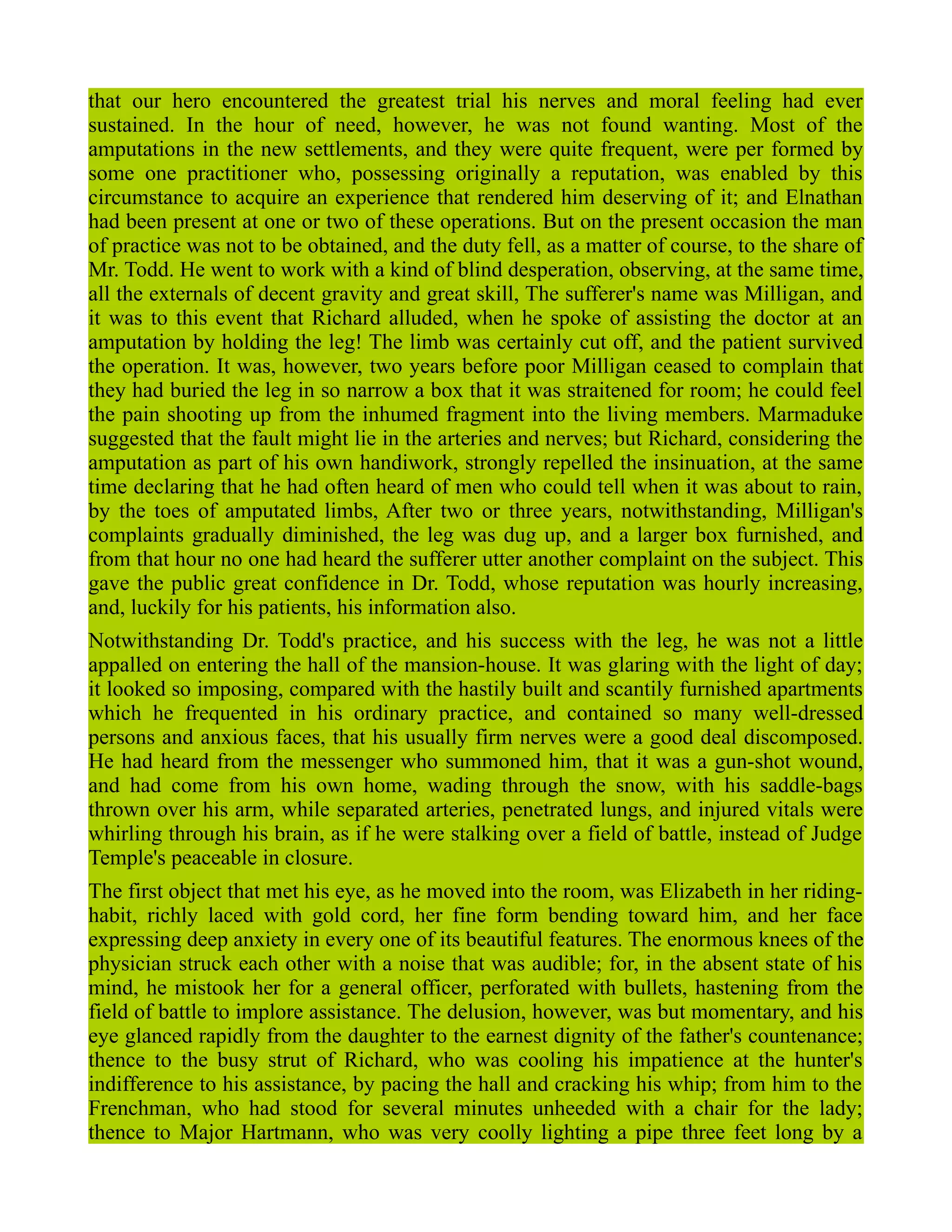 that our hero encountered the greatest trial his nerves and moral feeling had ever
sustained. In the hour of need, however, he was not found wanting. Most of the
amputations in the new settlements, and they were quite frequent, were per formed by
some one practitioner who, possessing originally a reputation, was enabled by this
circumstance to acquire an experience that rendered him deserving of it; and Elnathan
had been present at one or two of these operations. But on the present occasion the man
of practice was not to be obtained, and the duty fell, as a matter of course, to the share of
Mr. Todd. He went to work with a kind of blind desperation, observing, at the same time,
all the externals of decent gravity and great skill, The sufferer's name was Milligan, and
it was to this event that Richard alluded, when he spoke of assisting the doctor at an
amputation by holding the leg! The limb was certainly cut off, and the patient survived
the operation. It was, however, two years before poor Milligan ceased to complain that
they had buried the leg in so narrow a box that it was straitened for room; he could feel
the pain shooting up from the inhumed fragment into the living members. Marmaduke
suggested that the fault might lie in the arteries and nerves; but Richard, considering the
amputation as part of his own handiwork, strongly repelled the insinuation, at the same
time declaring that he had often heard of men who could tell when it was about to rain,
by the toes of amputated limbs, After two or three years, notwithstanding, Milligan's
complaints gradually diminished, the leg was dug up, and a larger box furnished, and
from that hour no one had heard the sufferer utter another complaint on the subject. This
gave the public great confidence in Dr. Todd, whose reputation was hourly increasing,
and, luckily for his patients, his information also.
Notwithstanding Dr. Todd's practice, and his success with the leg, he was not a little
appalled on entering the hall of the mansion-house. It was glaring with the light of day;
it looked so imposing, compared with the hastily built and scantily furnished apartments
which he frequented in his ordinary practice, and contained so many well-dressed
persons and anxious faces, that his usually firm nerves were a good deal discomposed.
He had heard from the messenger who summoned him, that it was a gun-shot wound,
and had come from his own home, wading through the snow, with his saddle-bags
thrown over his arm, while separated arteries, penetrated lungs, and injured vitals were
whirling through his brain, as if he were stalking over a field of battle, instead of Judge
Temple's peaceable in closure.
The first object that met his eye, as he moved into the room, was Elizabeth in her riding-
habit, richly laced with gold cord, her fine form bending toward him, and her face
expressing deep anxiety in every one of its beautiful features. The enormous knees of the
physician struck each other with a noise that was audible; for, in the absent state of his
mind, he mistook her for a general officer, perforated with bullets, hastening from the
field of battle to implore assistance. The delusion, however, was but momentary, and his
eye glanced rapidly from the daughter to the earnest dignity of the father's countenance;
thence to the busy strut of Richard, who was cooling his impatience at the hunter's
indifference to his assistance, by pacing the hall and cracking his whip; from him to the
Frenchman, who had stood for several minutes unheeded with a chair for the lady;
thence to Major Hartmann, who was very coolly lighting a pipe three feet long by a
 