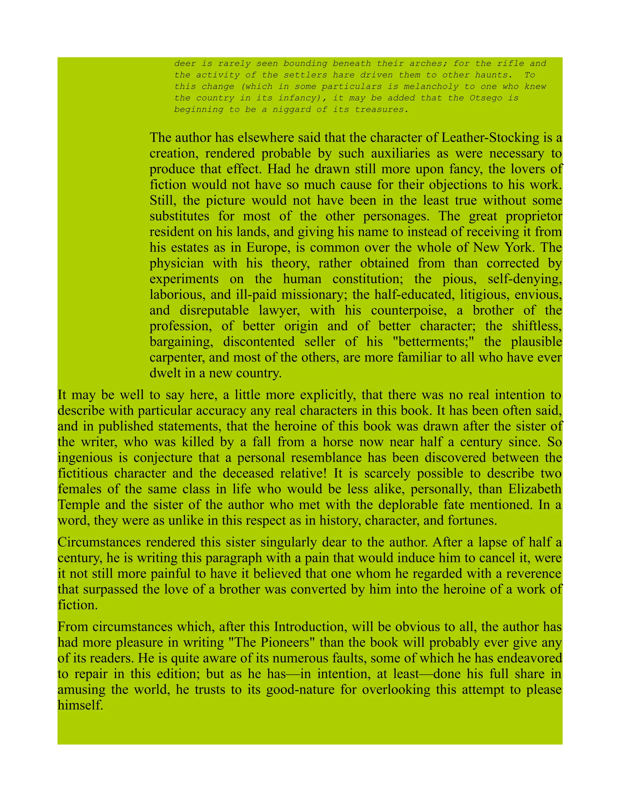 deer is rarely seen bounding beneath their arches; for the rifle and
the activity of the settlers hare driven them to other haunts. To
this change (which in some particulars is melancholy to one who knew
the country in its infancy), it may be added that the Otsego is
beginning to be a niggard of its treasures.
The author has elsewhere said that the character of Leather-Stocking is a
creation, rendered probable by such auxiliaries as were necessary to
produce that effect. Had he drawn still more upon fancy, the lovers of
fiction would not have so much cause for their objections to his work.
Still, the picture would not have been in the least true without some
substitutes for most of the other personages. The great proprietor
resident on his lands, and giving his name to instead of receiving it from
his estates as in Europe, is common over the whole of New York. The
physician with his theory, rather obtained from than corrected by
experiments on the human constitution; the pious, self-denying,
laborious, and ill-paid missionary; the half-educated, litigious, envious,
and disreputable lawyer, with his counterpoise, a brother of the
profession, of better origin and of better character; the shiftless,
bargaining, discontented seller of his "betterments;" the plausible
carpenter, and most of the others, are more familiar to all who have ever
dwelt in a new country.
It may be well to say here, a little more explicitly, that there was no real intention to
describe with particular accuracy any real characters in this book. It has been often said,
and in published statements, that the heroine of this book was drawn after the sister of
the writer, who was killed by a fall from a horse now near half a century since. So
ingenious is conjecture that a personal resemblance has been discovered between the
fictitious character and the deceased relative! It is scarcely possible to describe two
females of the same class in life who would be less alike, personally, than Elizabeth
Temple and the sister of the author who met with the deplorable fate mentioned. In a
word, they were as unlike in this respect as in history, character, and fortunes.
Circumstances rendered this sister singularly dear to the author. After a lapse of half a
century, he is writing this paragraph with a pain that would induce him to cancel it, were
it not still more painful to have it believed that one whom he regarded with a reverence
that surpassed the love of a brother was converted by him into the heroine of a work of
fiction.
From circumstances which, after this Introduction, will be obvious to all, the author has
had more pleasure in writing "The Pioneers" than the book will probably ever give any
of its readers. He is quite aware of its numerous faults, some of which he has endeavored
to repair in this edition; but as he has—in intention, at least—done his full share in
amusing the world, he trusts to its good-nature for overlooking this attempt to please
himself.
 