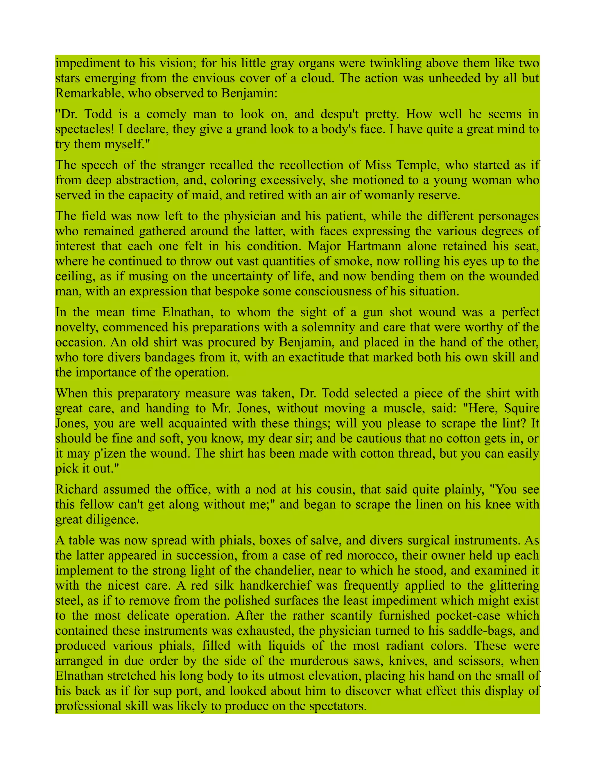 impediment to his vision; for his little gray organs were twinkling above them like two
stars emerging from the envious cover of a cloud. The action was unheeded by all but
Remarkable, who observed to Benjamin:
"Dr. Todd is a comely man to look on, and despu't pretty. How well he seems in
spectacles! I declare, they give a grand look to a body's face. I have quite a great mind to
try them myself."
The speech of the stranger recalled the recollection of Miss Temple, who started as if
from deep abstraction, and, coloring excessively, she motioned to a young woman who
served in the capacity of maid, and retired with an air of womanly reserve.
The field was now left to the physician and his patient, while the different personages
who remained gathered around the latter, with faces expressing the various degrees of
interest that each one felt in his condition. Major Hartmann alone retained his seat,
where he continued to throw out vast quantities of smoke, now rolling his eyes up to the
ceiling, as if musing on the uncertainty of life, and now bending them on the wounded
man, with an expression that bespoke some consciousness of his situation.
In the mean time Elnathan, to whom the sight of a gun shot wound was a perfect
novelty, commenced his preparations with a solemnity and care that were worthy of the
occasion. An old shirt was procured by Benjamin, and placed in the hand of the other,
who tore divers bandages from it, with an exactitude that marked both his own skill and
the importance of the operation.
When this preparatory measure was taken, Dr. Todd selected a piece of the shirt with
great care, and handing to Mr. Jones, without moving a muscle, said: "Here, Squire
Jones, you are well acquainted with these things; will you please to scrape the lint? It
should be fine and soft, you know, my dear sir; and be cautious that no cotton gets in, or
it may p'izen the wound. The shirt has been made with cotton thread, but you can easily
pick it out."
Richard assumed the office, with a nod at his cousin, that said quite plainly, "You see
this fellow can't get along without me;" and began to scrape the linen on his knee with
great diligence.
A table was now spread with phials, boxes of salve, and divers surgical instruments. As
the latter appeared in succession, from a case of red morocco, their owner held up each
implement to the strong light of the chandelier, near to which he stood, and examined it
with the nicest care. A red silk handkerchief was frequently applied to the glittering
steel, as if to remove from the polished surfaces the least impediment which might exist
to the most delicate operation. After the rather scantily furnished pocket-case which
contained these instruments was exhausted, the physician turned to his saddle-bags, and
produced various phials, filled with liquids of the most radiant colors. These were
arranged in due order by the side of the murderous saws, knives, and scissors, when
Elnathan stretched his long body to its utmost elevation, placing his hand on the small of
his back as if for sup port, and looked about him to discover what effect this display of
professional skill was likely to produce on the spectators.
 