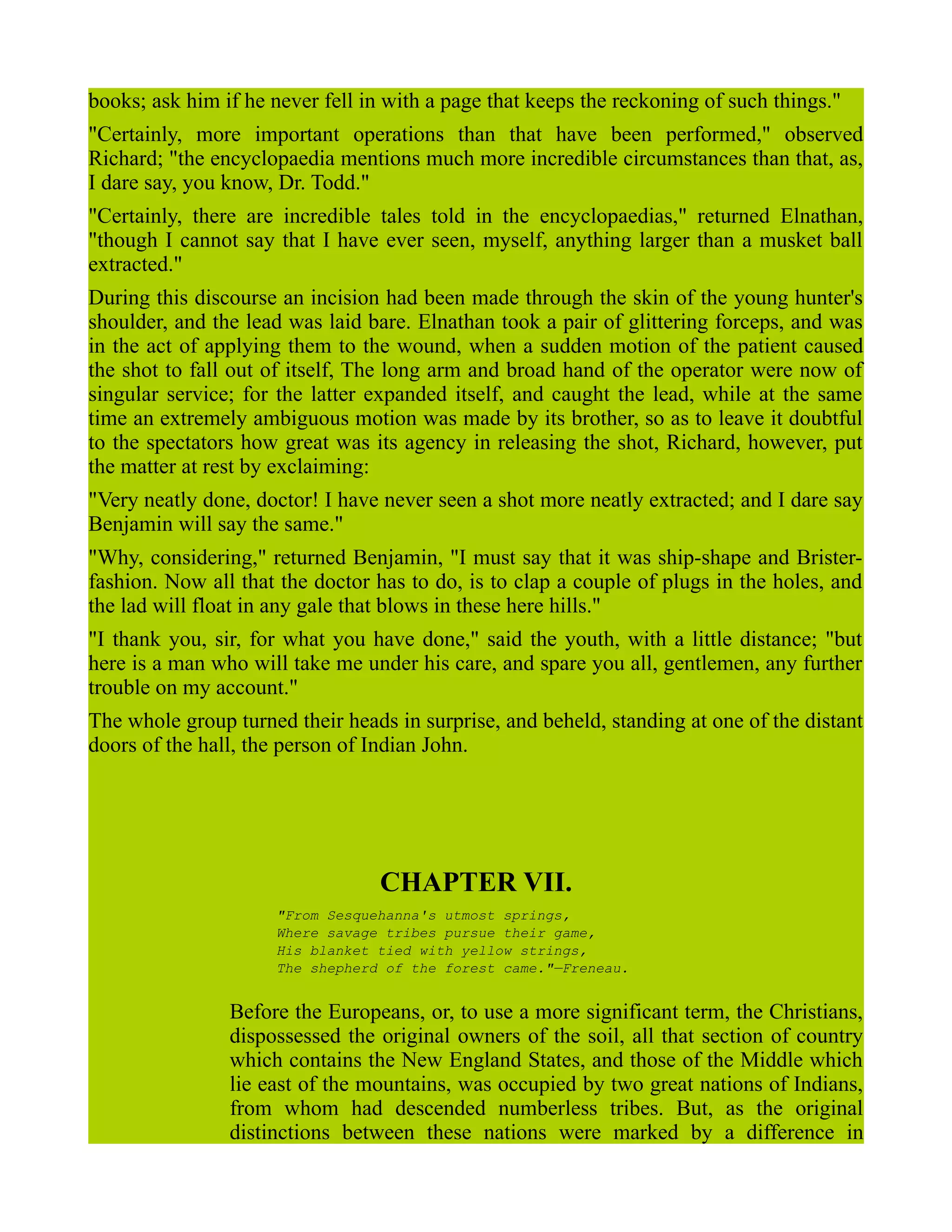 books; ask him if he never fell in with a page that keeps the reckoning of such things."
"Certainly, more important operations than that have been performed," observed
Richard; "the encyclopaedia mentions much more incredible circumstances than that, as,
I dare say, you know, Dr. Todd."
"Certainly, there are incredible tales told in the encyclopaedias," returned Elnathan,
"though I cannot say that I have ever seen, myself, anything larger than a musket ball
extracted."
During this discourse an incision had been made through the skin of the young hunter's
shoulder, and the lead was laid bare. Elnathan took a pair of glittering forceps, and was
in the act of applying them to the wound, when a sudden motion of the patient caused
the shot to fall out of itself, The long arm and broad hand of the operator were now of
singular service; for the latter expanded itself, and caught the lead, while at the same
time an extremely ambiguous motion was made by its brother, so as to leave it doubtful
to the spectators how great was its agency in releasing the shot, Richard, however, put
the matter at rest by exclaiming:
"Very neatly done, doctor! I have never seen a shot more neatly extracted; and I dare say
Benjamin will say the same."
"Why, considering," returned Benjamin, "I must say that it was ship-shape and Brister-
fashion. Now all that the doctor has to do, is to clap a couple of plugs in the holes, and
the lad will float in any gale that blows in these here hills."
"I thank you, sir, for what you have done," said the youth, with a little distance; "but
here is a man who will take me under his care, and spare you all, gentlemen, any further
trouble on my account."
The whole group turned their heads in surprise, and beheld, standing at one of the distant
doors of the hall, the person of Indian John.
CHAPTER VII.
"From Sesquehanna's utmost springs,
Where savage tribes pursue their game,
His blanket tied with yellow strings,
The shepherd of the forest came."—Freneau.
Before the Europeans, or, to use a more significant term, the Christians,
dispossessed the original owners of the soil, all that section of country
which contains the New England States, and those of the Middle which
lie east of the mountains, was occupied by two great nations of Indians,
from whom had descended numberless tribes. But, as the original
distinctions between these nations were marked by a difference in
 