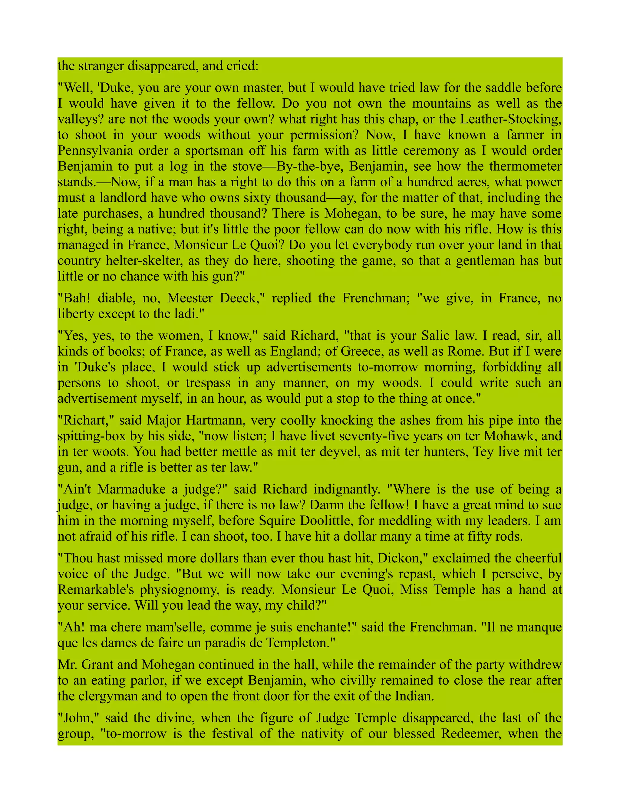 the stranger disappeared, and cried:
"Well, 'Duke, you are your own master, but I would have tried law for the saddle before
I would have given it to the fellow. Do you not own the mountains as well as the
valleys? are not the woods your own? what right has this chap, or the Leather-Stocking,
to shoot in your woods without your permission? Now, I have known a farmer in
Pennsylvania order a sportsman off his farm with as little ceremony as I would order
Benjamin to put a log in the stove—By-the-bye, Benjamin, see how the thermometer
stands.—Now, if a man has a right to do this on a farm of a hundred acres, what power
must a landlord have who owns sixty thousand—ay, for the matter of that, including the
late purchases, a hundred thousand? There is Mohegan, to be sure, he may have some
right, being a native; but it's little the poor fellow can do now with his rifle. How is this
managed in France, Monsieur Le Quoi? Do you let everybody run over your land in that
country helter-skelter, as they do here, shooting the game, so that a gentleman has but
little or no chance with his gun?"
"Bah! diable, no, Meester Deeck," replied the Frenchman; "we give, in France, no
liberty except to the ladi."
"Yes, yes, to the women, I know," said Richard, "that is your Salic law. I read, sir, all
kinds of books; of France, as well as England; of Greece, as well as Rome. But if I were
in 'Duke's place, I would stick up advertisements to-morrow morning, forbidding all
persons to shoot, or trespass in any manner, on my woods. I could write such an
advertisement myself, in an hour, as would put a stop to the thing at once."
"Richart," said Major Hartmann, very coolly knocking the ashes from his pipe into the
spitting-box by his side, "now listen; I have livet seventy-five years on ter Mohawk, and
in ter woots. You had better mettle as mit ter deyvel, as mit ter hunters, Tey live mit ter
gun, and a rifle is better as ter law."
"Ain't Marmaduke a judge?" said Richard indignantly. "Where is the use of being a
judge, or having a judge, if there is no law? Damn the fellow! I have a great mind to sue
him in the morning myself, before Squire Doolittle, for meddling with my leaders. I am
not afraid of his rifle. I can shoot, too. I have hit a dollar many a time at fifty rods.
"Thou hast missed more dollars than ever thou hast hit, Dickon," exclaimed the cheerful
voice of the Judge. "But we will now take our evening's repast, which I perseive, by
Remarkable's physiognomy, is ready. Monsieur Le Quoi, Miss Temple has a hand at
your service. Will you lead the way, my child?"
"Ah! ma chere mam'selle, comme je suis enchante!" said the Frenchman. "Il ne manque
que les dames de faire un paradis de Templeton."
Mr. Grant and Mohegan continued in the hall, while the remainder of the party withdrew
to an eating parlor, if we except Benjamin, who civilly remained to close the rear after
the clergyman and to open the front door for the exit of the Indian.
"John," said the divine, when the figure of Judge Temple disappeared, the last of the
group, "to-morrow is the festival of the nativity of our blessed Redeemer, when the
 
