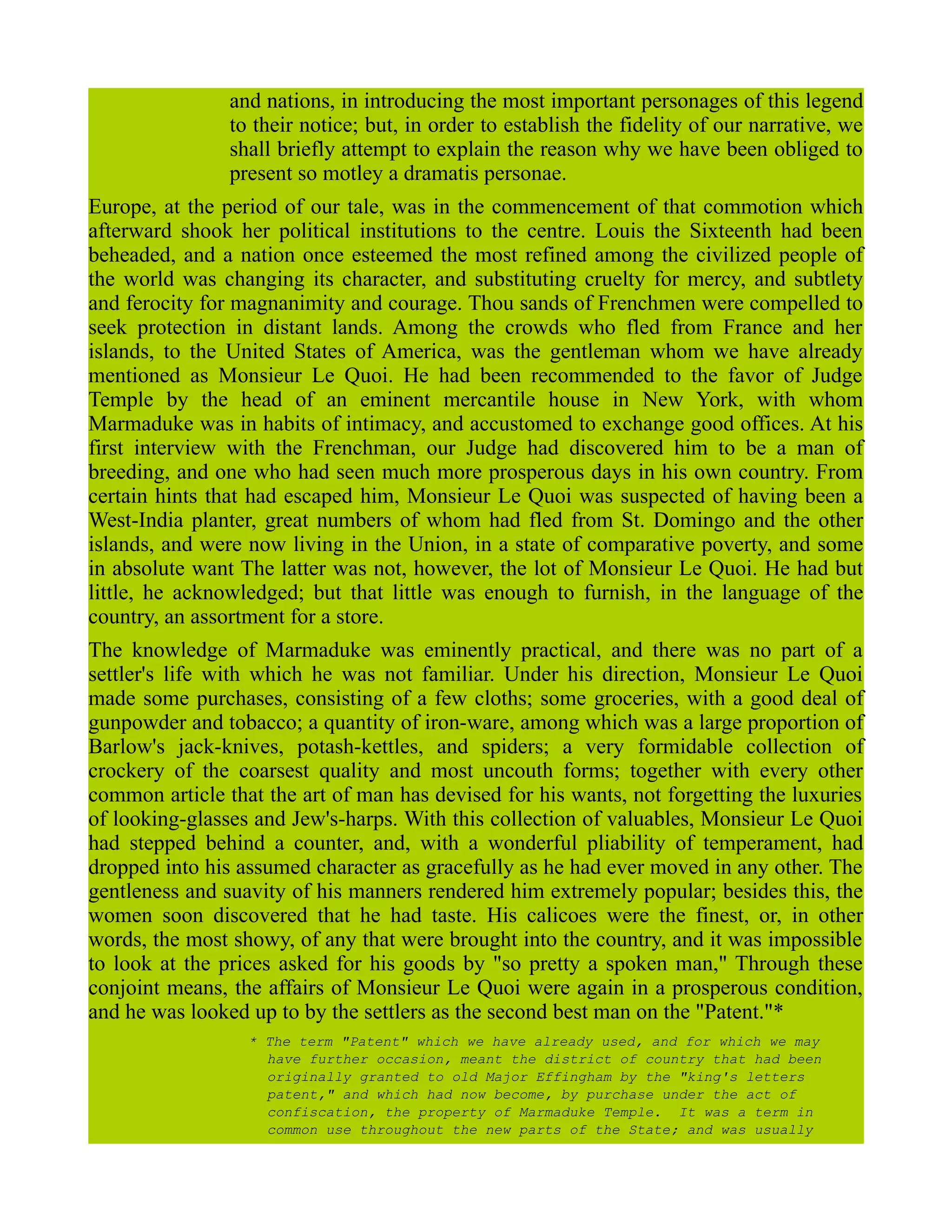 and nations, in introducing the most important personages of this legend
to their notice; but, in order to establish the fidelity of our narrative, we
shall briefly attempt to explain the reason why we have been obliged to
present so motley a dramatis personae.
Europe, at the period of our tale, was in the commencement of that commotion which
afterward shook her political institutions to the centre. Louis the Sixteenth had been
beheaded, and a nation once esteemed the most refined among the civilized people of
the world was changing its character, and substituting cruelty for mercy, and subtlety
and ferocity for magnanimity and courage. Thou sands of Frenchmen were compelled to
seek protection in distant lands. Among the crowds who fled from France and her
islands, to the United States of America, was the gentleman whom we have already
mentioned as Monsieur Le Quoi. He had been recommended to the favor of Judge
Temple by the head of an eminent mercantile house in New York, with whom
Marmaduke was in habits of intimacy, and accustomed to exchange good offices. At his
first interview with the Frenchman, our Judge had discovered him to be a man of
breeding, and one who had seen much more prosperous days in his own country. From
certain hints that had escaped him, Monsieur Le Quoi was suspected of having been a
West-India planter, great numbers of whom had fled from St. Domingo and the other
islands, and were now living in the Union, in a state of comparative poverty, and some
in absolute want The latter was not, however, the lot of Monsieur Le Quoi. He had but
little, he acknowledged; but that little was enough to furnish, in the language of the
country, an assortment for a store.
The knowledge of Marmaduke was eminently practical, and there was no part of a
settler's life with which he was not familiar. Under his direction, Monsieur Le Quoi
made some purchases, consisting of a few cloths; some groceries, with a good deal of
gunpowder and tobacco; a quantity of iron-ware, among which was a large proportion of
Barlow's jack-knives, potash-kettles, and spiders; a very formidable collection of
crockery of the coarsest quality and most uncouth forms; together with every other
common article that the art of man has devised for his wants, not forgetting the luxuries
of looking-glasses and Jew's-harps. With this collection of valuables, Monsieur Le Quoi
had stepped behind a counter, and, with a wonderful pliability of temperament, had
dropped into his assumed character as gracefully as he had ever moved in any other. The
gentleness and suavity of his manners rendered him extremely popular; besides this, the
women soon discovered that he had taste. His calicoes were the finest, or, in other
words, the most showy, of any that were brought into the country, and it was impossible
to look at the prices asked for his goods by "so pretty a spoken man," Through these
conjoint means, the affairs of Monsieur Le Quoi were again in a prosperous condition,
and he was looked up to by the settlers as the second best man on the "Patent."*
* The term "Patent" which we have already used, and for which we may
have further occasion, meant the district of country that had been
originally granted to old Major Effingham by the "king's letters
patent," and which had now become, by purchase under the act of
confiscation, the property of Marmaduke Temple. It was a term in
common use throughout the new parts of the State; and was usually
 