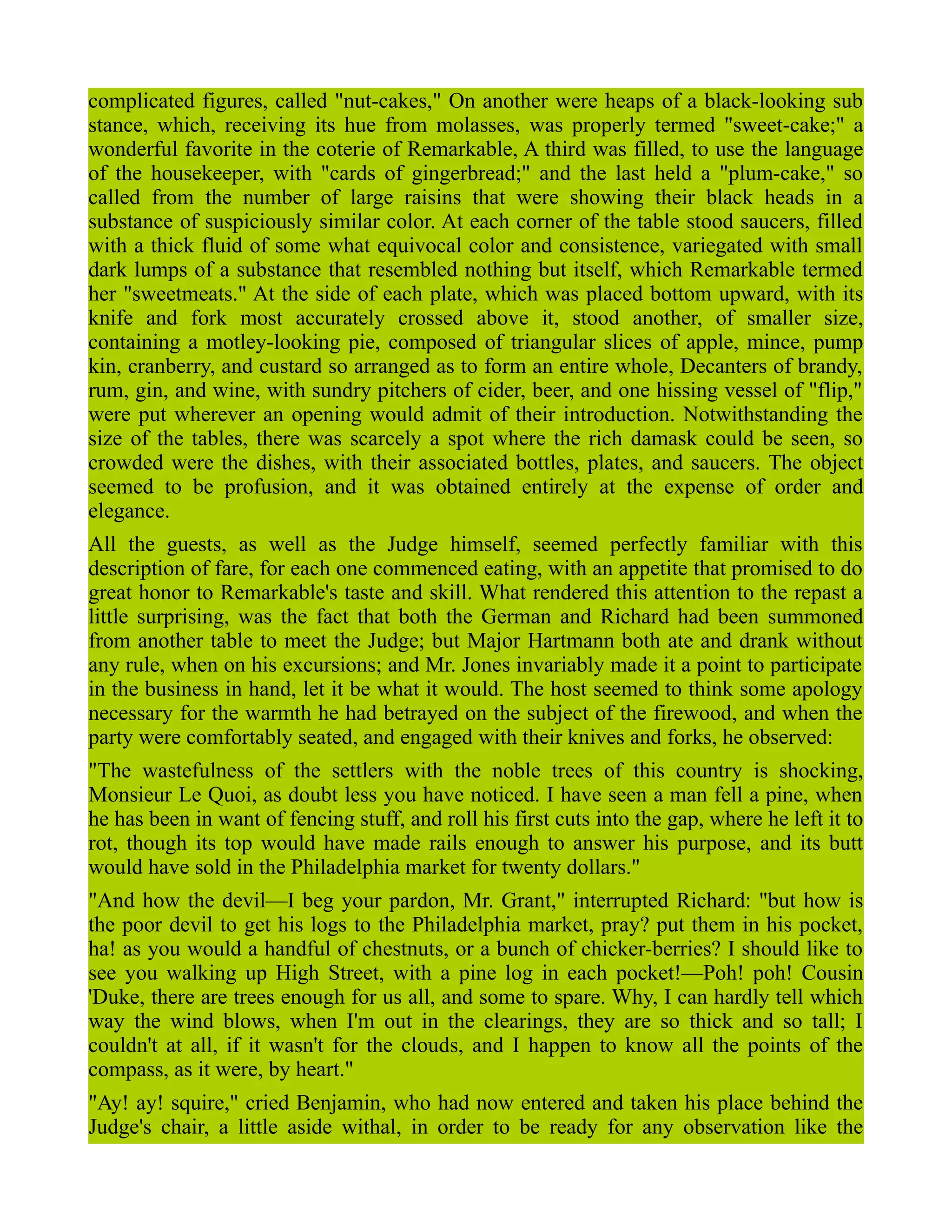 complicated figures, called "nut-cakes," On another were heaps of a black-looking sub
stance, which, receiving its hue from molasses, was properly termed "sweet-cake;" a
wonderful favorite in the coterie of Remarkable, A third was filled, to use the language
of the housekeeper, with "cards of gingerbread;" and the last held a "plum-cake," so
called from the number of large raisins that were showing their black heads in a
substance of suspiciously similar color. At each corner of the table stood saucers, filled
with a thick fluid of some what equivocal color and consistence, variegated with small
dark lumps of a substance that resembled nothing but itself, which Remarkable termed
her "sweetmeats." At the side of each plate, which was placed bottom upward, with its
knife and fork most accurately crossed above it, stood another, of smaller size,
containing a motley-looking pie, composed of triangular slices of apple, mince, pump
kin, cranberry, and custard so arranged as to form an entire whole, Decanters of brandy,
rum, gin, and wine, with sundry pitchers of cider, beer, and one hissing vessel of "flip,"
were put wherever an opening would admit of their introduction. Notwithstanding the
size of the tables, there was scarcely a spot where the rich damask could be seen, so
crowded were the dishes, with their associated bottles, plates, and saucers. The object
seemed to be profusion, and it was obtained entirely at the expense of order and
elegance.
All the guests, as well as the Judge himself, seemed perfectly familiar with this
description of fare, for each one commenced eating, with an appetite that promised to do
great honor to Remarkable's taste and skill. What rendered this attention to the repast a
little surprising, was the fact that both the German and Richard had been summoned
from another table to meet the Judge; but Major Hartmann both ate and drank without
any rule, when on his excursions; and Mr. Jones invariably made it a point to participate
in the business in hand, let it be what it would. The host seemed to think some apology
necessary for the warmth he had betrayed on the subject of the firewood, and when the
party were comfortably seated, and engaged with their knives and forks, he observed:
"The wastefulness of the settlers with the noble trees of this country is shocking,
Monsieur Le Quoi, as doubt less you have noticed. I have seen a man fell a pine, when
he has been in want of fencing stuff, and roll his first cuts into the gap, where he left it to
rot, though its top would have made rails enough to answer his purpose, and its butt
would have sold in the Philadelphia market for twenty dollars."
"And how the devil—I beg your pardon, Mr. Grant," interrupted Richard: "but how is
the poor devil to get his logs to the Philadelphia market, pray? put them in his pocket,
ha! as you would a handful of chestnuts, or a bunch of chicker-berries? I should like to
see you walking up High Street, with a pine log in each pocket!—Poh! poh! Cousin
'Duke, there are trees enough for us all, and some to spare. Why, I can hardly tell which
way the wind blows, when I'm out in the clearings, they are so thick and so tall; I
couldn't at all, if it wasn't for the clouds, and I happen to know all the points of the
compass, as it were, by heart."
"Ay! ay! squire," cried Benjamin, who had now entered and taken his place behind the
Judge's chair, a little aside withal, in order to be ready for any observation like the
 