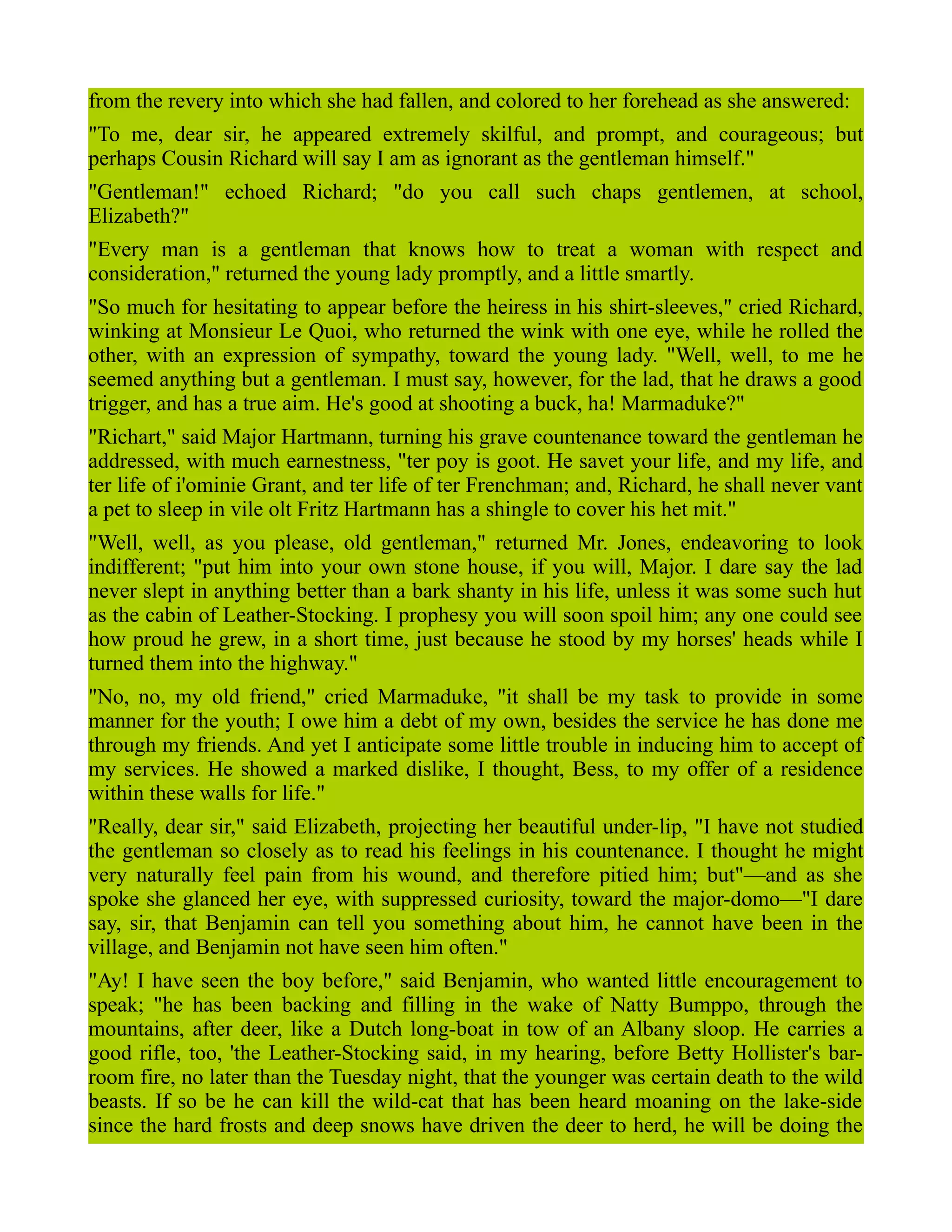 from the revery into which she had fallen, and colored to her forehead as she answered:
"To me, dear sir, he appeared extremely skilful, and prompt, and courageous; but
perhaps Cousin Richard will say I am as ignorant as the gentleman himself."
"Gentleman!" echoed Richard; "do you call such chaps gentlemen, at school,
Elizabeth?"
"Every man is a gentleman that knows how to treat a woman with respect and
consideration," returned the young lady promptly, and a little smartly.
"So much for hesitating to appear before the heiress in his shirt-sleeves," cried Richard,
winking at Monsieur Le Quoi, who returned the wink with one eye, while he rolled the
other, with an expression of sympathy, toward the young lady. "Well, well, to me he
seemed anything but a gentleman. I must say, however, for the lad, that he draws a good
trigger, and has a true aim. He's good at shooting a buck, ha! Marmaduke?"
"Richart," said Major Hartmann, turning his grave countenance toward the gentleman he
addressed, with much earnestness, "ter poy is goot. He savet your life, and my life, and
ter life of i'ominie Grant, and ter life of ter Frenchman; and, Richard, he shall never vant
a pet to sleep in vile olt Fritz Hartmann has a shingle to cover his het mit."
"Well, well, as you please, old gentleman," returned Mr. Jones, endeavoring to look
indifferent; "put him into your own stone house, if you will, Major. I dare say the lad
never slept in anything better than a bark shanty in his life, unless it was some such hut
as the cabin of Leather-Stocking. I prophesy you will soon spoil him; any one could see
how proud he grew, in a short time, just because he stood by my horses' heads while I
turned them into the highway."
"No, no, my old friend," cried Marmaduke, "it shall be my task to provide in some
manner for the youth; I owe him a debt of my own, besides the service he has done me
through my friends. And yet I anticipate some little trouble in inducing him to accept of
my services. He showed a marked dislike, I thought, Bess, to my offer of a residence
within these walls for life."
"Really, dear sir," said Elizabeth, projecting her beautiful under-lip, "I have not studied
the gentleman so closely as to read his feelings in his countenance. I thought he might
very naturally feel pain from his wound, and therefore pitied him; but"—and as she
spoke she glanced her eye, with suppressed curiosity, toward the major-domo—"I dare
say, sir, that Benjamin can tell you something about him, he cannot have been in the
village, and Benjamin not have seen him often."
"Ay! I have seen the boy before," said Benjamin, who wanted little encouragement to
speak; "he has been backing and filling in the wake of Natty Bumppo, through the
mountains, after deer, like a Dutch long-boat in tow of an Albany sloop. He carries a
good rifle, too, 'the Leather-Stocking said, in my hearing, before Betty Hollister's bar-
room fire, no later than the Tuesday night, that the younger was certain death to the wild
beasts. If so be he can kill the wild-cat that has been heard moaning on the lake-side
since the hard frosts and deep snows have driven the deer to herd, he will be doing the
 