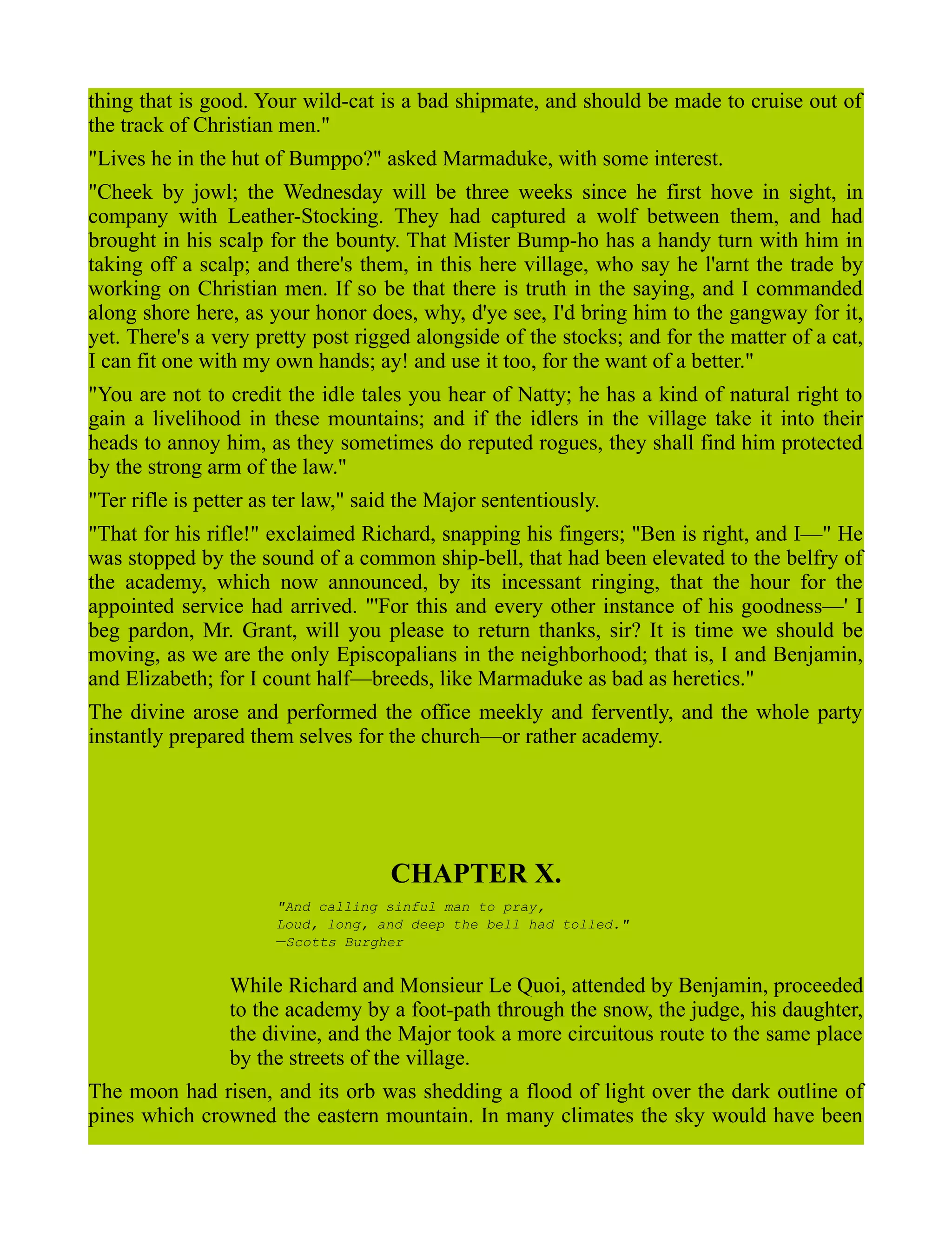 thing that is good. Your wild-cat is a bad shipmate, and should be made to cruise out of
the track of Christian men."
"Lives he in the hut of Bumppo?" asked Marmaduke, with some interest.
"Cheek by jowl; the Wednesday will be three weeks since he first hove in sight, in
company with Leather-Stocking. They had captured a wolf between them, and had
brought in his scalp for the bounty. That Mister Bump-ho has a handy turn with him in
taking off a scalp; and there's them, in this here village, who say he l'arnt the trade by
working on Christian men. If so be that there is truth in the saying, and I commanded
along shore here, as your honor does, why, d'ye see, I'd bring him to the gangway for it,
yet. There's a very pretty post rigged alongside of the stocks; and for the matter of a cat,
I can fit one with my own hands; ay! and use it too, for the want of a better."
"You are not to credit the idle tales you hear of Natty; he has a kind of natural right to
gain a livelihood in these mountains; and if the idlers in the village take it into their
heads to annoy him, as they sometimes do reputed rogues, they shall find him protected
by the strong arm of the law."
"Ter rifle is petter as ter law," said the Major sententiously.
"That for his rifle!" exclaimed Richard, snapping his fingers; "Ben is right, and I—" He
was stopped by the sound of a common ship-bell, that had been elevated to the belfry of
the academy, which now announced, by its incessant ringing, that the hour for the
appointed service had arrived. "'For this and every other instance of his goodness—' I
beg pardon, Mr. Grant, will you please to return thanks, sir? It is time we should be
moving, as we are the only Episcopalians in the neighborhood; that is, I and Benjamin,
and Elizabeth; for I count half—breeds, like Marmaduke as bad as heretics."
The divine arose and performed the office meekly and fervently, and the whole party
instantly prepared them selves for the church—or rather academy.
CHAPTER X.
"And calling sinful man to pray,
Loud, long, and deep the bell had tolled."
—Scotts Burgher
While Richard and Monsieur Le Quoi, attended by Benjamin, proceeded
to the academy by a foot-path through the snow, the judge, his daughter,
the divine, and the Major took a more circuitous route to the same place
by the streets of the village.
The moon had risen, and its orb was shedding a flood of light over the dark outline of
pines which crowned the eastern mountain. In many climates the sky would have been
 