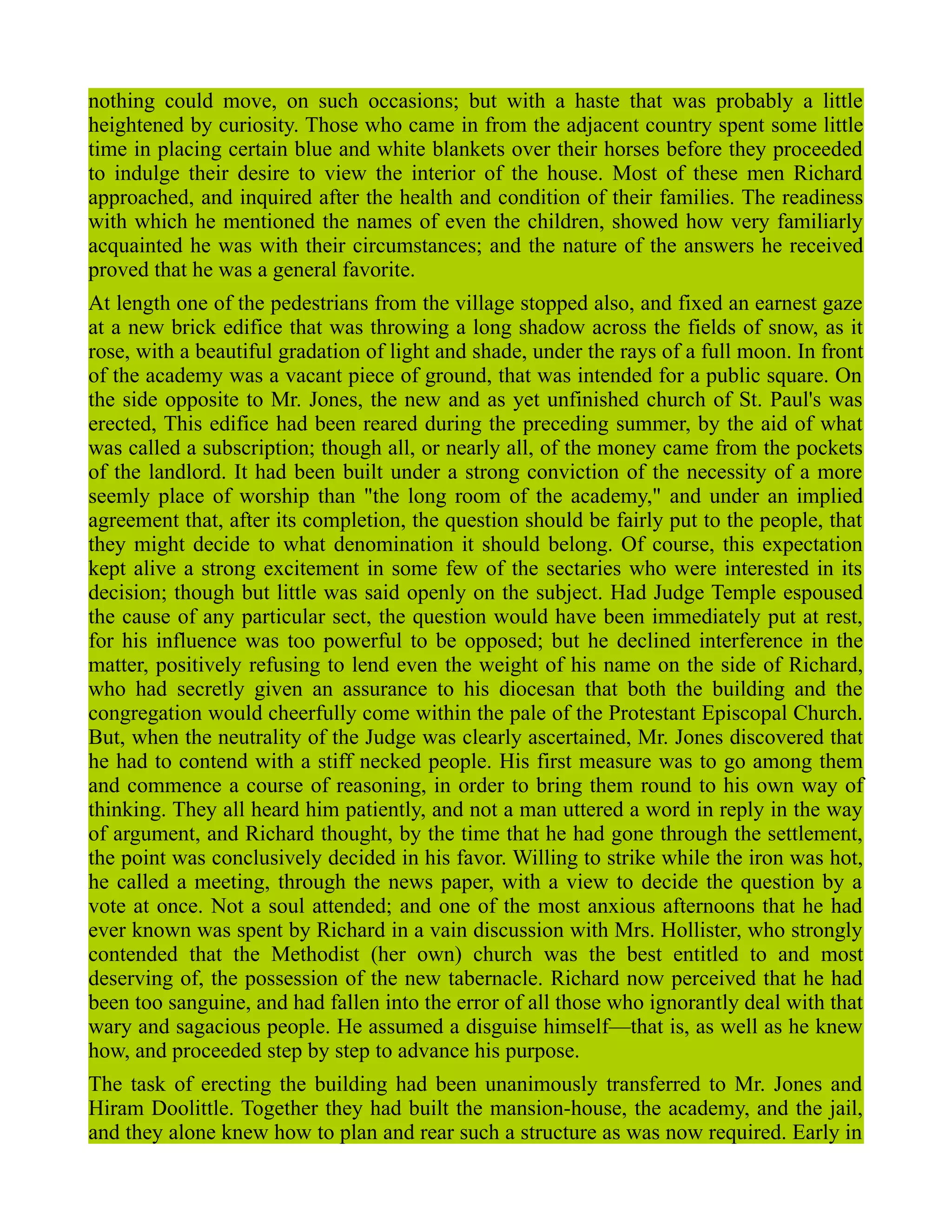 nothing could move, on such occasions; but with a haste that was probably a little
heightened by curiosity. Those who came in from the adjacent country spent some little
time in placing certain blue and white blankets over their horses before they proceeded
to indulge their desire to view the interior of the house. Most of these men Richard
approached, and inquired after the health and condition of their families. The readiness
with which he mentioned the names of even the children, showed how very familiarly
acquainted he was with their circumstances; and the nature of the answers he received
proved that he was a general favorite.
At length one of the pedestrians from the village stopped also, and fixed an earnest gaze
at a new brick edifice that was throwing a long shadow across the fields of snow, as it
rose, with a beautiful gradation of light and shade, under the rays of a full moon. In front
of the academy was a vacant piece of ground, that was intended for a public square. On
the side opposite to Mr. Jones, the new and as yet unfinished church of St. Paul's was
erected, This edifice had been reared during the preceding summer, by the aid of what
was called a subscription; though all, or nearly all, of the money came from the pockets
of the landlord. It had been built under a strong conviction of the necessity of a more
seemly place of worship than "the long room of the academy," and under an implied
agreement that, after its completion, the question should be fairly put to the people, that
they might decide to what denomination it should belong. Of course, this expectation
kept alive a strong excitement in some few of the sectaries who were interested in its
decision; though but little was said openly on the subject. Had Judge Temple espoused
the cause of any particular sect, the question would have been immediately put at rest,
for his influence was too powerful to be opposed; but he declined interference in the
matter, positively refusing to lend even the weight of his name on the side of Richard,
who had secretly given an assurance to his diocesan that both the building and the
congregation would cheerfully come within the pale of the Protestant Episcopal Church.
But, when the neutrality of the Judge was clearly ascertained, Mr. Jones discovered that
he had to contend with a stiff necked people. His first measure was to go among them
and commence a course of reasoning, in order to bring them round to his own way of
thinking. They all heard him patiently, and not a man uttered a word in reply in the way
of argument, and Richard thought, by the time that he had gone through the settlement,
the point was conclusively decided in his favor. Willing to strike while the iron was hot,
he called a meeting, through the news paper, with a view to decide the question by a
vote at once. Not a soul attended; and one of the most anxious afternoons that he had
ever known was spent by Richard in a vain discussion with Mrs. Hollister, who strongly
contended that the Methodist (her own) church was the best entitled to and most
deserving of, the possession of the new tabernacle. Richard now perceived that he had
been too sanguine, and had fallen into the error of all those who ignorantly deal with that
wary and sagacious people. He assumed a disguise himself—that is, as well as he knew
how, and proceeded step by step to advance his purpose.
The task of erecting the building had been unanimously transferred to Mr. Jones and
Hiram Doolittle. Together they had built the mansion-house, the academy, and the jail,
and they alone knew how to plan and rear such a structure as was now required. Early in
 