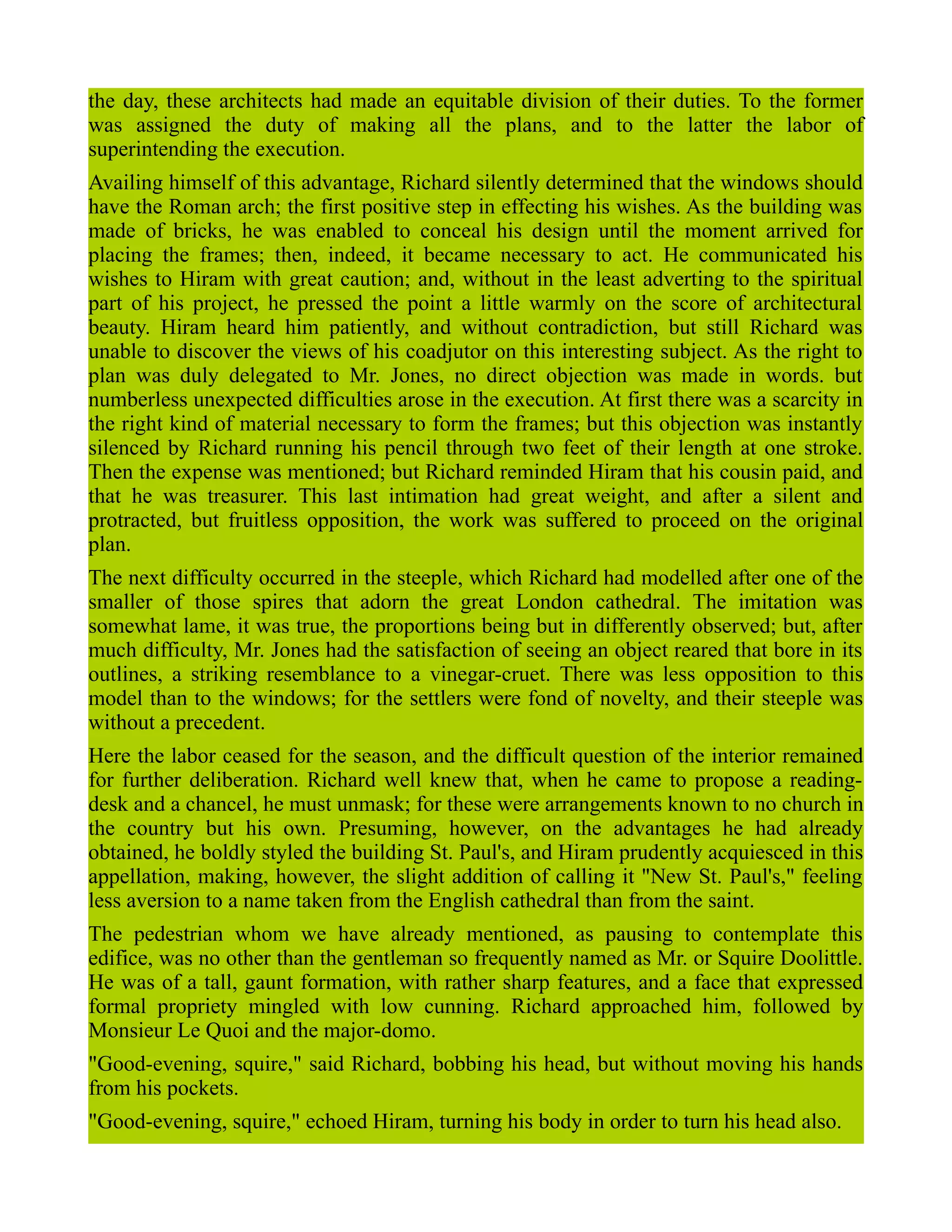 the day, these architects had made an equitable division of their duties. To the former
was assigned the duty of making all the plans, and to the latter the labor of
superintending the execution.
Availing himself of this advantage, Richard silently determined that the windows should
have the Roman arch; the first positive step in effecting his wishes. As the building was
made of bricks, he was enabled to conceal his design until the moment arrived for
placing the frames; then, indeed, it became necessary to act. He communicated his
wishes to Hiram with great caution; and, without in the least adverting to the spiritual
part of his project, he pressed the point a little warmly on the score of architectural
beauty. Hiram heard him patiently, and without contradiction, but still Richard was
unable to discover the views of his coadjutor on this interesting subject. As the right to
plan was duly delegated to Mr. Jones, no direct objection was made in words. but
numberless unexpected difficulties arose in the execution. At first there was a scarcity in
the right kind of material necessary to form the frames; but this objection was instantly
silenced by Richard running his pencil through two feet of their length at one stroke.
Then the expense was mentioned; but Richard reminded Hiram that his cousin paid, and
that he was treasurer. This last intimation had great weight, and after a silent and
protracted, but fruitless opposition, the work was suffered to proceed on the original
plan.
The next difficulty occurred in the steeple, which Richard had modelled after one of the
smaller of those spires that adorn the great London cathedral. The imitation was
somewhat lame, it was true, the proportions being but in differently observed; but, after
much difficulty, Mr. Jones had the satisfaction of seeing an object reared that bore in its
outlines, a striking resemblance to a vinegar-cruet. There was less opposition to this
model than to the windows; for the settlers were fond of novelty, and their steeple was
without a precedent.
Here the labor ceased for the season, and the difficult question of the interior remained
for further deliberation. Richard well knew that, when he came to propose a reading-
desk and a chancel, he must unmask; for these were arrangements known to no church in
the country but his own. Presuming, however, on the advantages he had already
obtained, he boldly styled the building St. Paul's, and Hiram prudently acquiesced in this
appellation, making, however, the slight addition of calling it "New St. Paul's," feeling
less aversion to a name taken from the English cathedral than from the saint.
The pedestrian whom we have already mentioned, as pausing to contemplate this
edifice, was no other than the gentleman so frequently named as Mr. or Squire Doolittle.
He was of a tall, gaunt formation, with rather sharp features, and a face that expressed
formal propriety mingled with low cunning. Richard approached him, followed by
Monsieur Le Quoi and the major-domo.
"Good-evening, squire," said Richard, bobbing his head, but without moving his hands
from his pockets.
"Good-evening, squire," echoed Hiram, turning his body in order to turn his head also.
 