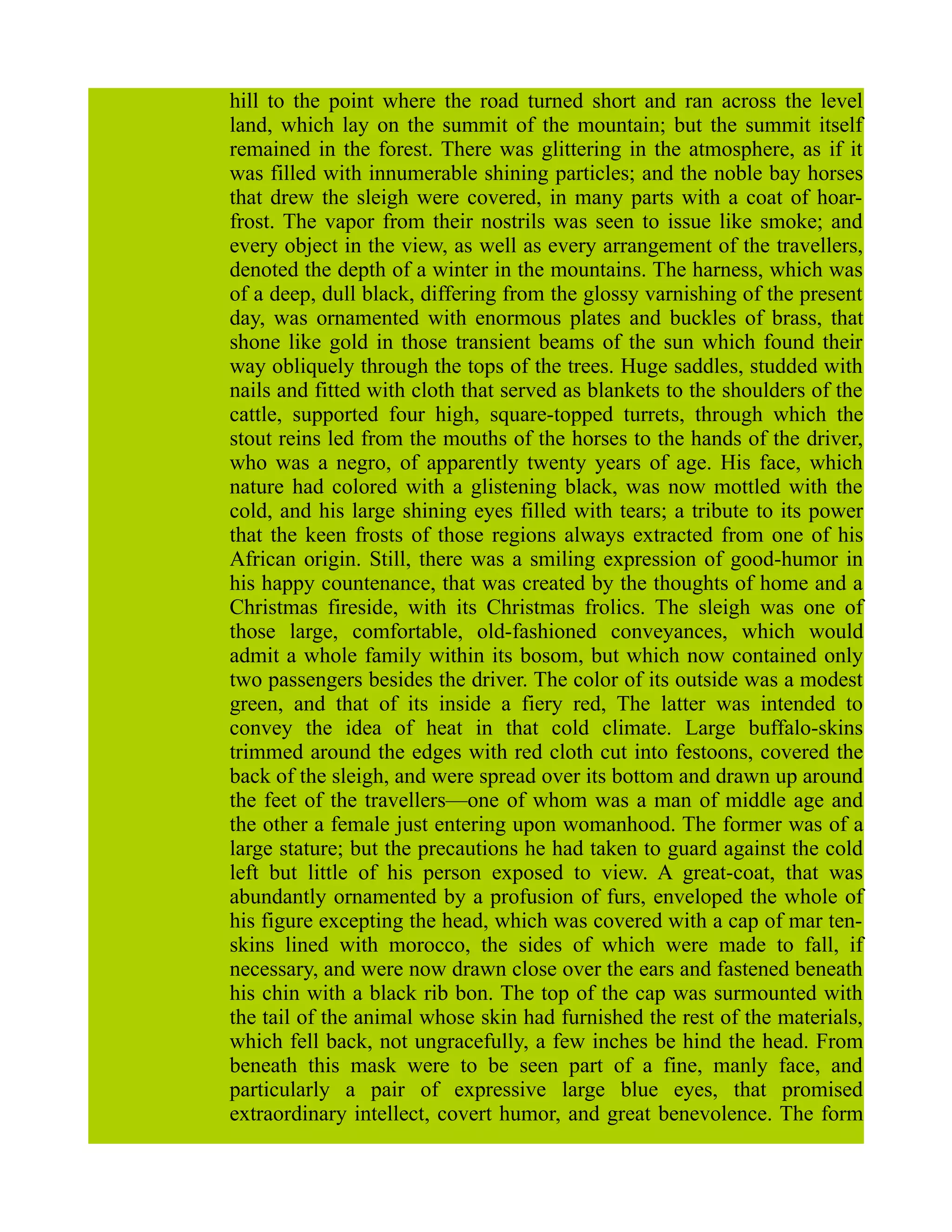hill to the point where the road turned short and ran across the level
land, which lay on the summit of the mountain; but the summit itself
remained in the forest. There was glittering in the atmosphere, as if it
was filled with innumerable shining particles; and the noble bay horses
that drew the sleigh were covered, in many parts with a coat of hoar-
frost. The vapor from their nostrils was seen to issue like smoke; and
every object in the view, as well as every arrangement of the travellers,
denoted the depth of a winter in the mountains. The harness, which was
of a deep, dull black, differing from the glossy varnishing of the present
day, was ornamented with enormous plates and buckles of brass, that
shone like gold in those transient beams of the sun which found their
way obliquely through the tops of the trees. Huge saddles, studded with
nails and fitted with cloth that served as blankets to the shoulders of the
cattle, supported four high, square-topped turrets, through which the
stout reins led from the mouths of the horses to the hands of the driver,
who was a negro, of apparently twenty years of age. His face, which
nature had colored with a glistening black, was now mottled with the
cold, and his large shining eyes filled with tears; a tribute to its power
that the keen frosts of those regions always extracted from one of his
African origin. Still, there was a smiling expression of good-humor in
his happy countenance, that was created by the thoughts of home and a
Christmas fireside, with its Christmas frolics. The sleigh was one of
those large, comfortable, old-fashioned conveyances, which would
admit a whole family within its bosom, but which now contained only
two passengers besides the driver. The color of its outside was a modest
green, and that of its inside a fiery red, The latter was intended to
convey the idea of heat in that cold climate. Large buffalo-skins
trimmed around the edges with red cloth cut into festoons, covered the
back of the sleigh, and were spread over its bottom and drawn up around
the feet of the travellers—one of whom was a man of middle age and
the other a female just entering upon womanhood. The former was of a
large stature; but the precautions he had taken to guard against the cold
left but little of his person exposed to view. A great-coat, that was
abundantly ornamented by a profusion of furs, enveloped the whole of
his figure excepting the head, which was covered with a cap of mar ten-
skins lined with morocco, the sides of which were made to fall, if
necessary, and were now drawn close over the ears and fastened beneath
his chin with a black rib bon. The top of the cap was surmounted with
the tail of the animal whose skin had furnished the rest of the materials,
which fell back, not ungracefully, a few inches be hind the head. From
beneath this mask were to be seen part of a fine, manly face, and
particularly a pair of expressive large blue eyes, that promised
extraordinary intellect, covert humor, and great benevolence. The form
 