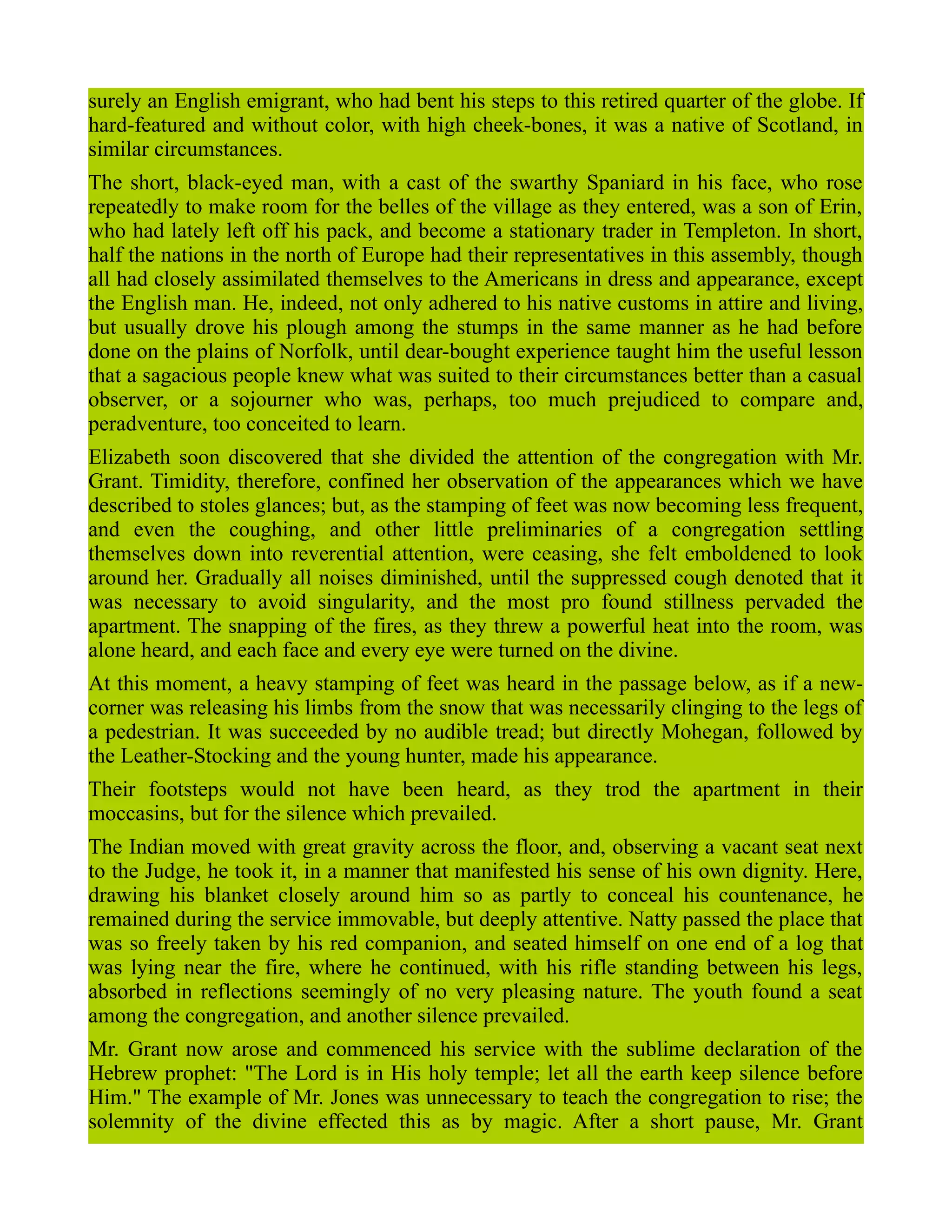 surely an English emigrant, who had bent his steps to this retired quarter of the globe. If
hard-featured and without color, with high cheek-bones, it was a native of Scotland, in
similar circumstances.
The short, black-eyed man, with a cast of the swarthy Spaniard in his face, who rose
repeatedly to make room for the belles of the village as they entered, was a son of Erin,
who had lately left off his pack, and become a stationary trader in Templeton. In short,
half the nations in the north of Europe had their representatives in this assembly, though
all had closely assimilated themselves to the Americans in dress and appearance, except
the English man. He, indeed, not only adhered to his native customs in attire and living,
but usually drove his plough among the stumps in the same manner as he had before
done on the plains of Norfolk, until dear-bought experience taught him the useful lesson
that a sagacious people knew what was suited to their circumstances better than a casual
observer, or a sojourner who was, perhaps, too much prejudiced to compare and,
peradventure, too conceited to learn.
Elizabeth soon discovered that she divided the attention of the congregation with Mr.
Grant. Timidity, therefore, confined her observation of the appearances which we have
described to stoles glances; but, as the stamping of feet was now becoming less frequent,
and even the coughing, and other little preliminaries of a congregation settling
themselves down into reverential attention, were ceasing, she felt emboldened to look
around her. Gradually all noises diminished, until the suppressed cough denoted that it
was necessary to avoid singularity, and the most pro found stillness pervaded the
apartment. The snapping of the fires, as they threw a powerful heat into the room, was
alone heard, and each face and every eye were turned on the divine.
At this moment, a heavy stamping of feet was heard in the passage below, as if a new-
corner was releasing his limbs from the snow that was necessarily clinging to the legs of
a pedestrian. It was succeeded by no audible tread; but directly Mohegan, followed by
the Leather-Stocking and the young hunter, made his appearance.
Their footsteps would not have been heard, as they trod the apartment in their
moccasins, but for the silence which prevailed.
The Indian moved with great gravity across the floor, and, observing a vacant seat next
to the Judge, he took it, in a manner that manifested his sense of his own dignity. Here,
drawing his blanket closely around him so as partly to conceal his countenance, he
remained during the service immovable, but deeply attentive. Natty passed the place that
was so freely taken by his red companion, and seated himself on one end of a log that
was lying near the fire, where he continued, with his rifle standing between his legs,
absorbed in reflections seemingly of no very pleasing nature. The youth found a seat
among the congregation, and another silence prevailed.
Mr. Grant now arose and commenced his service with the sublime declaration of the
Hebrew prophet: "The Lord is in His holy temple; let all the earth keep silence before
Him." The example of Mr. Jones was unnecessary to teach the congregation to rise; the
solemnity of the divine effected this as by magic. After a short pause, Mr. Grant
 
