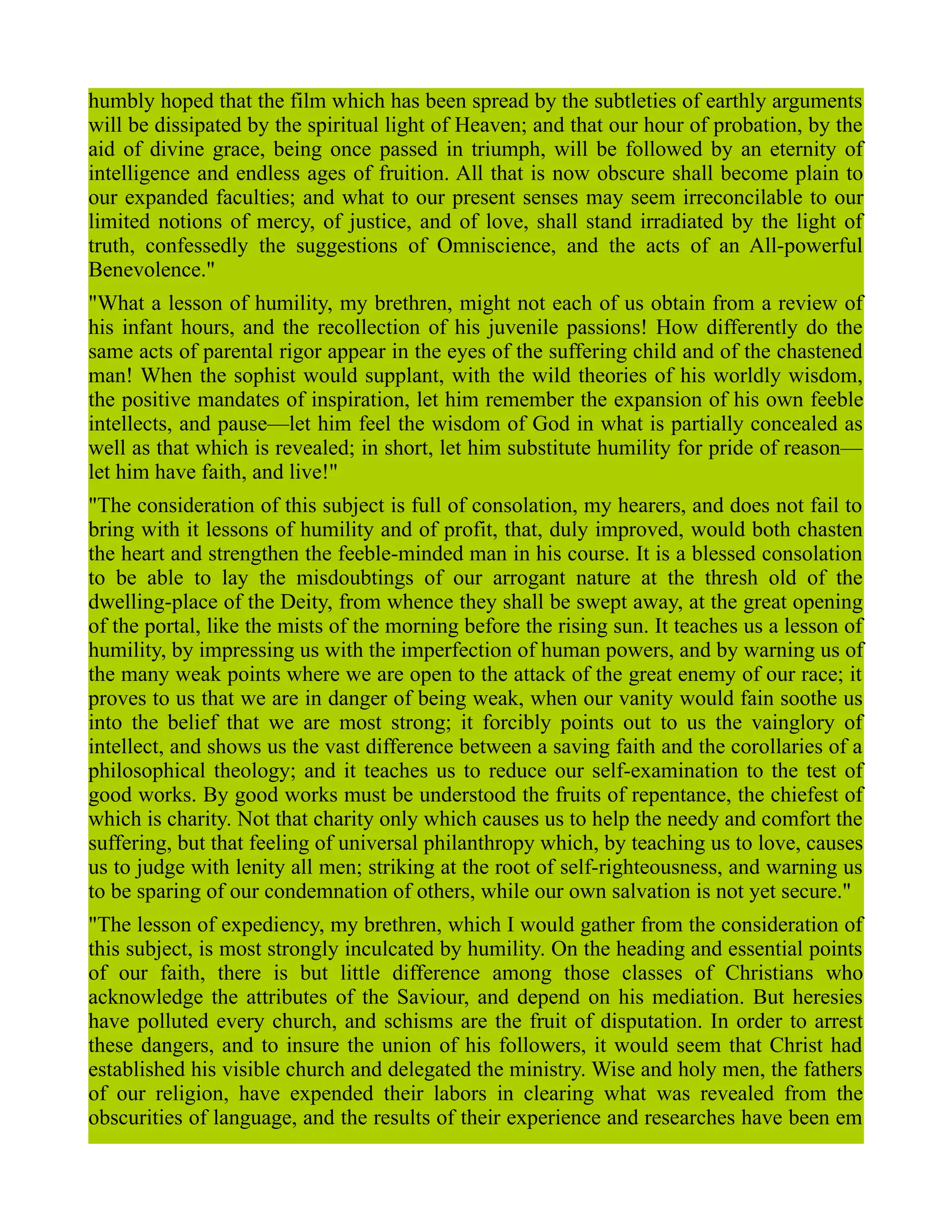 humbly hoped that the film which has been spread by the subtleties of earthly arguments
will be dissipated by the spiritual light of Heaven; and that our hour of probation, by the
aid of divine grace, being once passed in triumph, will be followed by an eternity of
intelligence and endless ages of fruition. All that is now obscure shall become plain to
our expanded faculties; and what to our present senses may seem irreconcilable to our
limited notions of mercy, of justice, and of love, shall stand irradiated by the light of
truth, confessedly the suggestions of Omniscience, and the acts of an All-powerful
Benevolence."
"What a lesson of humility, my brethren, might not each of us obtain from a review of
his infant hours, and the recollection of his juvenile passions! How differently do the
same acts of parental rigor appear in the eyes of the suffering child and of the chastened
man! When the sophist would supplant, with the wild theories of his worldly wisdom,
the positive mandates of inspiration, let him remember the expansion of his own feeble
intellects, and pause—let him feel the wisdom of God in what is partially concealed as
well as that which is revealed; in short, let him substitute humility for pride of reason—
let him have faith, and live!"
"The consideration of this subject is full of consolation, my hearers, and does not fail to
bring with it lessons of humility and of profit, that, duly improved, would both chasten
the heart and strengthen the feeble-minded man in his course. It is a blessed consolation
to be able to lay the misdoubtings of our arrogant nature at the thresh old of the
dwelling-place of the Deity, from whence they shall be swept away, at the great opening
of the portal, like the mists of the morning before the rising sun. It teaches us a lesson of
humility, by impressing us with the imperfection of human powers, and by warning us of
the many weak points where we are open to the attack of the great enemy of our race; it
proves to us that we are in danger of being weak, when our vanity would fain soothe us
into the belief that we are most strong; it forcibly points out to us the vainglory of
intellect, and shows us the vast difference between a saving faith and the corollaries of a
philosophical theology; and it teaches us to reduce our self-examination to the test of
good works. By good works must be understood the fruits of repentance, the chiefest of
which is charity. Not that charity only which causes us to help the needy and comfort the
suffering, but that feeling of universal philanthropy which, by teaching us to love, causes
us to judge with lenity all men; striking at the root of self-righteousness, and warning us
to be sparing of our condemnation of others, while our own salvation is not yet secure."
"The lesson of expediency, my brethren, which I would gather from the consideration of
this subject, is most strongly inculcated by humility. On the heading and essential points
of our faith, there is but little difference among those classes of Christians who
acknowledge the attributes of the Saviour, and depend on his mediation. But heresies
have polluted every church, and schisms are the fruit of disputation. In order to arrest
these dangers, and to insure the union of his followers, it would seem that Christ had
established his visible church and delegated the ministry. Wise and holy men, the fathers
of our religion, have expended their labors in clearing what was revealed from the
obscurities of language, and the results of their experience and researches have been em
 