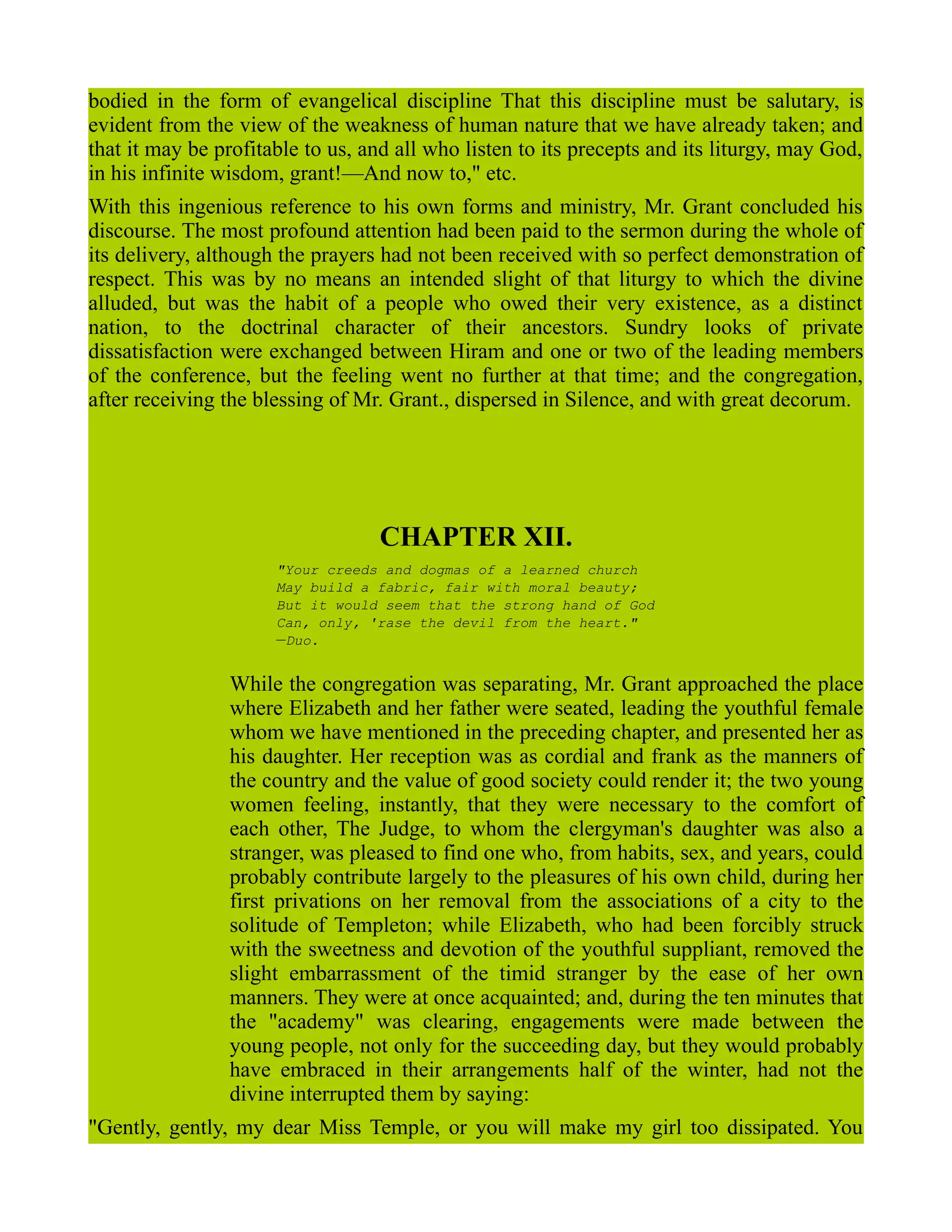 bodied in the form of evangelical discipline That this discipline must be salutary, is
evident from the view of the weakness of human nature that we have already taken; and
that it may be profitable to us, and all who listen to its precepts and its liturgy, may God,
in his infinite wisdom, grant!—And now to," etc.
With this ingenious reference to his own forms and ministry, Mr. Grant concluded his
discourse. The most profound attention had been paid to the sermon during the whole of
its delivery, although the prayers had not been received with so perfect demonstration of
respect. This was by no means an intended slight of that liturgy to which the divine
alluded, but was the habit of a people who owed their very existence, as a distinct
nation, to the doctrinal character of their ancestors. Sundry looks of private
dissatisfaction were exchanged between Hiram and one or two of the leading members
of the conference, but the feeling went no further at that time; and the congregation,
after receiving the blessing of Mr. Grant., dispersed in Silence, and with great decorum.
CHAPTER XII.
"Your creeds and dogmas of a learned church
May build a fabric, fair with moral beauty;
But it would seem that the strong hand of God
Can, only, 'rase the devil from the heart."
—Duo.
While the congregation was separating, Mr. Grant approached the place
where Elizabeth and her father were seated, leading the youthful female
whom we have mentioned in the preceding chapter, and presented her as
his daughter. Her reception was as cordial and frank as the manners of
the country and the value of good society could render it; the two young
women feeling, instantly, that they were necessary to the comfort of
each other, The Judge, to whom the clergyman's daughter was also a
stranger, was pleased to find one who, from habits, sex, and years, could
probably contribute largely to the pleasures of his own child, during her
first privations on her removal from the associations of a city to the
solitude of Templeton; while Elizabeth, who had been forcibly struck
with the sweetness and devotion of the youthful suppliant, removed the
slight embarrassment of the timid stranger by the ease of her own
manners. They were at once acquainted; and, during the ten minutes that
the "academy" was clearing, engagements were made between the
young people, not only for the succeeding day, but they would probably
have embraced in their arrangements half of the winter, had not the
divine interrupted them by saying:
"Gently, gently, my dear Miss Temple, or you will make my girl too dissipated. You
 