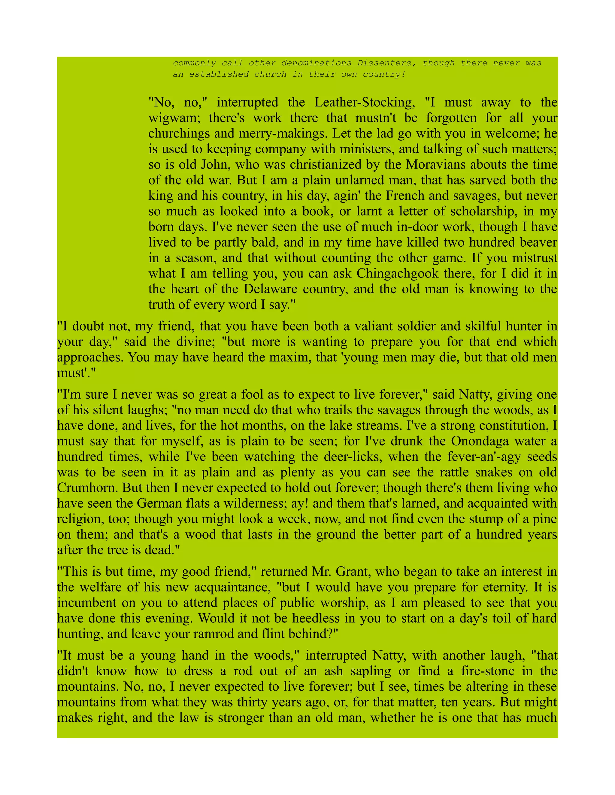 commonly call other denominations Dissenters, though there never was
an established church in their own country!
"No, no," interrupted the Leather-Stocking, "I must away to the
wigwam; there's work there that mustn't be forgotten for all your
churchings and merry-makings. Let the lad go with you in welcome; he
is used to keeping company with ministers, and talking of such matters;
so is old John, who was christianized by the Moravians abouts the time
of the old war. But I am a plain unlarned man, that has sarved both the
king and his country, in his day, agin' the French and savages, but never
so much as looked into a book, or larnt a letter of scholarship, in my
born days. I've never seen the use of much in-door work, though I have
lived to be partly bald, and in my time have killed two hundred beaver
in a season, and that without counting thc other game. If you mistrust
what I am telling you, you can ask Chingachgook there, for I did it in
the heart of the Delaware country, and the old man is knowing to the
truth of every word I say."
"I doubt not, my friend, that you have been both a valiant soldier and skilful hunter in
your day," said the divine; "but more is wanting to prepare you for that end which
approaches. You may have heard the maxim, that 'young men may die, but that old men
must'."
"I'm sure I never was so great a fool as to expect to live forever," said Natty, giving one
of his silent laughs; "no man need do that who trails the savages through the woods, as I
have done, and lives, for the hot months, on the lake streams. I've a strong constitution, I
must say that for myself, as is plain to be seen; for I've drunk the Onondaga water a
hundred times, while I've been watching the deer-licks, when the fever-an'-agy seeds
was to be seen in it as plain and as plenty as you can see the rattle snakes on old
Crumhorn. But then I never expected to hold out forever; though there's them living who
have seen the German flats a wilderness; ay! and them that's larned, and acquainted with
religion, too; though you might look a week, now, and not find even the stump of a pine
on them; and that's a wood that lasts in the ground the better part of a hundred years
after the tree is dead."
"This is but time, my good friend," returned Mr. Grant, who began to take an interest in
the welfare of his new acquaintance, "but I would have you prepare for eternity. It is
incumbent on you to attend places of public worship, as I am pleased to see that you
have done this evening. Would it not be heedless in you to start on a day's toil of hard
hunting, and leave your ramrod and flint behind?"
"It must be a young hand in the woods," interrupted Natty, with another laugh, "that
didn't know how to dress a rod out of an ash sapling or find a fire-stone in the
mountains. No, no, I never expected to live forever; but I see, times be altering in these
mountains from what they was thirty years ago, or, for that matter, ten years. But might
makes right, and the law is stronger than an old man, whether he is one that has much
 