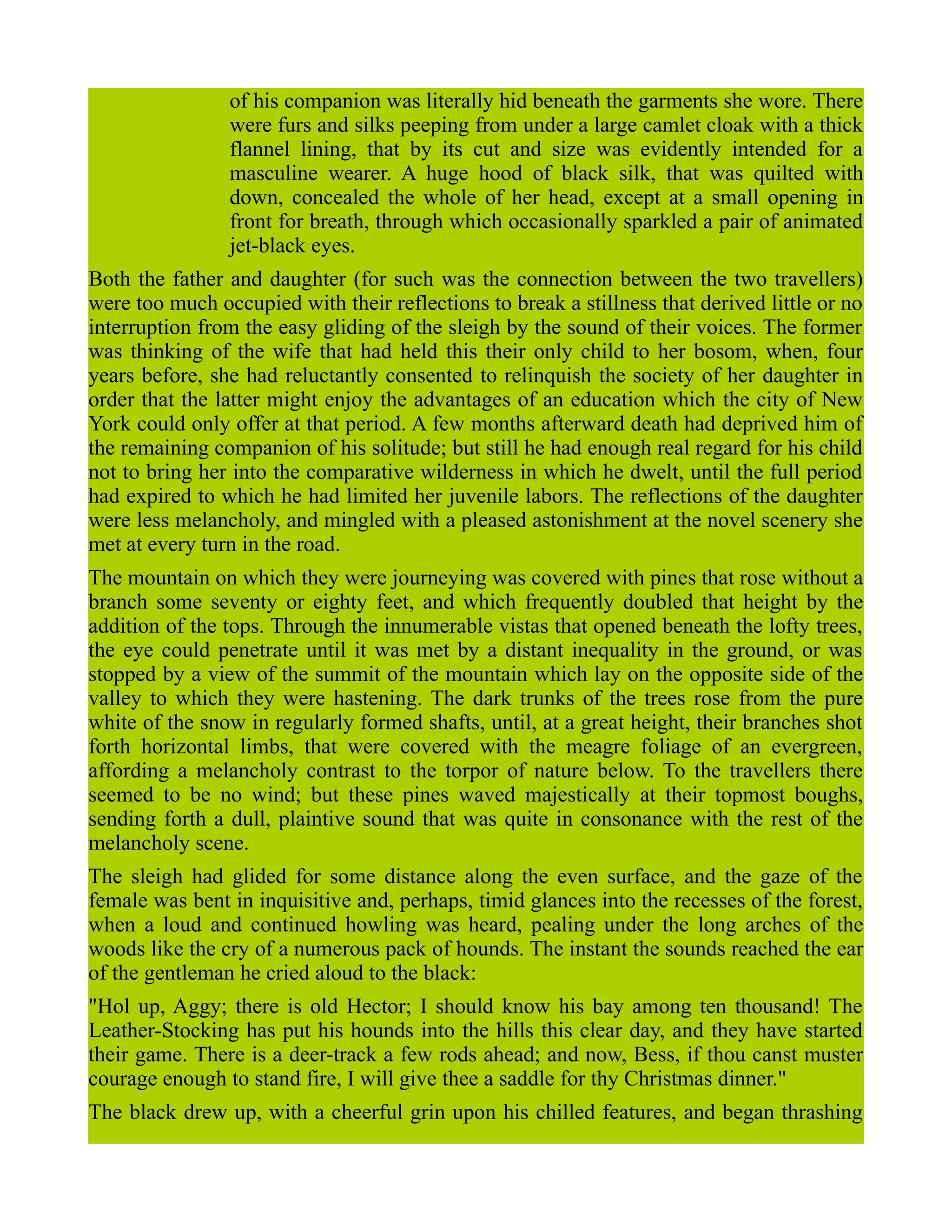 of his companion was literally hid beneath the garments she wore. There
were furs and silks peeping from under a large camlet cloak with a thick
flannel lining, that by its cut and size was evidently intended for a
masculine wearer. A huge hood of black silk, that was quilted with
down, concealed the whole of her head, except at a small opening in
front for breath, through which occasionally sparkled a pair of animated
jet-black eyes.
Both the father and daughter (for such was the connection between the two travellers)
were too much occupied with their reflections to break a stillness that derived little or no
interruption from the easy gliding of the sleigh by the sound of their voices. The former
was thinking of the wife that had held this their only child to her bosom, when, four
years before, she had reluctantly consented to relinquish the society of her daughter in
order that the latter might enjoy the advantages of an education which the city of New
York could only offer at that period. A few months afterward death had deprived him of
the remaining companion of his solitude; but still he had enough real regard for his child
not to bring her into the comparative wilderness in which he dwelt, until the full period
had expired to which he had limited her juvenile labors. The reflections of the daughter
were less melancholy, and mingled with a pleased astonishment at the novel scenery she
met at every turn in the road.
The mountain on which they were journeying was covered with pines that rose without a
branch some seventy or eighty feet, and which frequently doubled that height by the
addition of the tops. Through the innumerable vistas that opened beneath the lofty trees,
the eye could penetrate until it was met by a distant inequality in the ground, or was
stopped by a view of the summit of the mountain which lay on the opposite side of the
valley to which they were hastening. The dark trunks of the trees rose from the pure
white of the snow in regularly formed shafts, until, at a great height, their branches shot
forth horizontal limbs, that were covered with the meagre foliage of an evergreen,
affording a melancholy contrast to the torpor of nature below. To the travellers there
seemed to be no wind; but these pines waved majestically at their topmost boughs,
sending forth a dull, plaintive sound that was quite in consonance with the rest of the
melancholy scene.
The sleigh had glided for some distance along the even surface, and the gaze of the
female was bent in inquisitive and, perhaps, timid glances into the recesses of the forest,
when a loud and continued howling was heard, pealing under the long arches of the
woods like the cry of a numerous pack of hounds. The instant the sounds reached the ear
of the gentleman he cried aloud to the black:
"Hol up, Aggy; there is old Hector; I should know his bay among ten thousand! The
Leather-Stocking has put his hounds into the hills this clear day, and they have started
their game. There is a deer-track a few rods ahead; and now, Bess, if thou canst muster
courage enough to stand fire, I will give thee a saddle for thy Christmas dinner."
The black drew up, with a cheerful grin upon his chilled features, and began thrashing
 