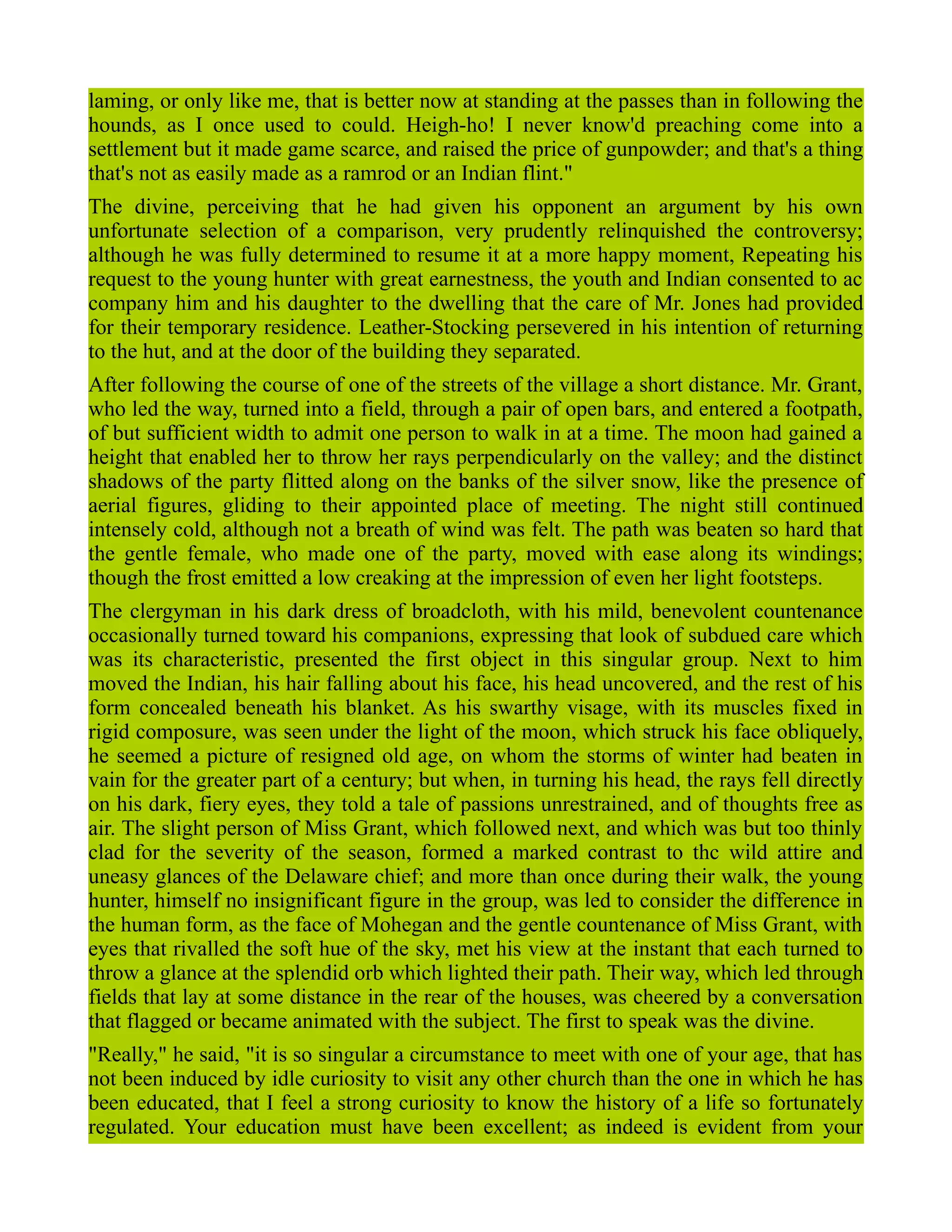 laming, or only like me, that is better now at standing at the passes than in following the
hounds, as I once used to could. Heigh-ho! I never know'd preaching come into a
settlement but it made game scarce, and raised the price of gunpowder; and that's a thing
that's not as easily made as a ramrod or an Indian flint."
The divine, perceiving that he had given his opponent an argument by his own
unfortunate selection of a comparison, very prudently relinquished the controversy;
although he was fully determined to resume it at a more happy moment, Repeating his
request to the young hunter with great earnestness, the youth and Indian consented to ac
company him and his daughter to the dwelling that the care of Mr. Jones had provided
for their temporary residence. Leather-Stocking persevered in his intention of returning
to the hut, and at the door of the building they separated.
After following the course of one of the streets of the village a short distance. Mr. Grant,
who led the way, turned into a field, through a pair of open bars, and entered a footpath,
of but sufficient width to admit one person to walk in at a time. The moon had gained a
height that enabled her to throw her rays perpendicularly on the valley; and the distinct
shadows of the party flitted along on the banks of the silver snow, like the presence of
aerial figures, gliding to their appointed place of meeting. The night still continued
intensely cold, although not a breath of wind was felt. The path was beaten so hard that
the gentle female, who made one of the party, moved with ease along its windings;
though the frost emitted a low creaking at the impression of even her light footsteps.
The clergyman in his dark dress of broadcloth, with his mild, benevolent countenance
occasionally turned toward his companions, expressing that look of subdued care which
was its characteristic, presented the first object in this singular group. Next to him
moved the Indian, his hair falling about his face, his head uncovered, and the rest of his
form concealed beneath his blanket. As his swarthy visage, with its muscles fixed in
rigid composure, was seen under the light of the moon, which struck his face obliquely,
he seemed a picture of resigned old age, on whom the storms of winter had beaten in
vain for the greater part of a century; but when, in turning his head, the rays fell directly
on his dark, fiery eyes, they told a tale of passions unrestrained, and of thoughts free as
air. The slight person of Miss Grant, which followed next, and which was but too thinly
clad for the severity of the season, formed a marked contrast to thc wild attire and
uneasy glances of the Delaware chief; and more than once during their walk, the young
hunter, himself no insignificant figure in the group, was led to consider the difference in
the human form, as the face of Mohegan and the gentle countenance of Miss Grant, with
eyes that rivalled the soft hue of the sky, met his view at the instant that each turned to
throw a glance at the splendid orb which lighted their path. Their way, which led through
fields that lay at some distance in the rear of the houses, was cheered by a conversation
that flagged or became animated with the subject. The first to speak was the divine.
"Really," he said, "it is so singular a circumstance to meet with one of your age, that has
not been induced by idle curiosity to visit any other church than the one in which he has
been educated, that I feel a strong curiosity to know the history of a life so fortunately
regulated. Your education must have been excellent; as indeed is evident from your
 