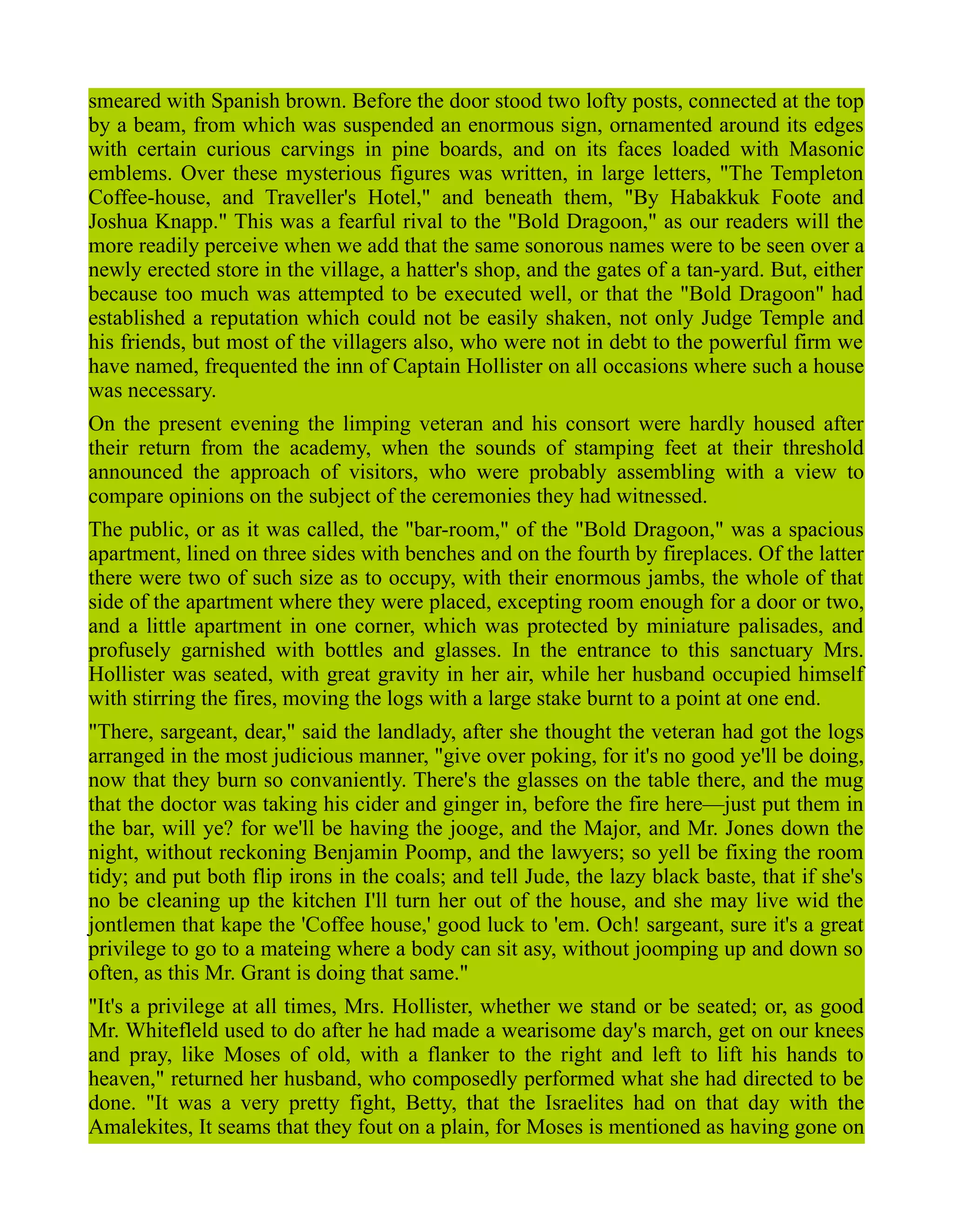 smeared with Spanish brown. Before the door stood two lofty posts, connected at the top
by a beam, from which was suspended an enormous sign, ornamented around its edges
with certain curious carvings in pine boards, and on its faces loaded with Masonic
emblems. Over these mysterious figures was written, in large letters, "The Templeton
Coffee-house, and Traveller's Hotel," and beneath them, "By Habakkuk Foote and
Joshua Knapp." This was a fearful rival to the "Bold Dragoon," as our readers will the
more readily perceive when we add that the same sonorous names were to be seen over a
newly erected store in the village, a hatter's shop, and the gates of a tan-yard. But, either
because too much was attempted to be executed well, or that the "Bold Dragoon" had
established a reputation which could not be easily shaken, not only Judge Temple and
his friends, but most of the villagers also, who were not in debt to the powerful firm we
have named, frequented the inn of Captain Hollister on all occasions where such a house
was necessary.
On the present evening the limping veteran and his consort were hardly housed after
their return from the academy, when the sounds of stamping feet at their threshold
announced the approach of visitors, who were probably assembling with a view to
compare opinions on the subject of the ceremonies they had witnessed.
The public, or as it was called, the "bar-room," of the "Bold Dragoon," was a spacious
apartment, lined on three sides with benches and on the fourth by fireplaces. Of the latter
there were two of such size as to occupy, with their enormous jambs, the whole of that
side of the apartment where they were placed, excepting room enough for a door or two,
and a little apartment in one corner, which was protected by miniature palisades, and
profusely garnished with bottles and glasses. In the entrance to this sanctuary Mrs.
Hollister was seated, with great gravity in her air, while her husband occupied himself
with stirring the fires, moving the logs with a large stake burnt to a point at one end.
"There, sargeant, dear," said the landlady, after she thought the veteran had got the logs
arranged in the most judicious manner, "give over poking, for it's no good ye'll be doing,
now that they burn so convaniently. There's the glasses on the table there, and the mug
that the doctor was taking his cider and ginger in, before the fire here—just put them in
the bar, will ye? for we'll be having the jooge, and the Major, and Mr. Jones down the
night, without reckoning Benjamin Poomp, and the lawyers; so yell be fixing the room
tidy; and put both flip irons in the coals; and tell Jude, the lazy black baste, that if she's
no be cleaning up the kitchen I'll turn her out of the house, and she may live wid the
jontlemen that kape the 'Coffee house,' good luck to 'em. Och! sargeant, sure it's a great
privilege to go to a mateing where a body can sit asy, without joomping up and down so
often, as this Mr. Grant is doing that same."
"It's a privilege at all times, Mrs. Hollister, whether we stand or be seated; or, as good
Mr. Whitefleld used to do after he had made a wearisome day's march, get on our knees
and pray, like Moses of old, with a flanker to the right and left to lift his hands to
heaven," returned her husband, who composedly performed what she had directed to be
done. "It was a very pretty fight, Betty, that the Israelites had on that day with the
Amalekites, It seams that they fout on a plain, for Moses is mentioned as having gone on
 
