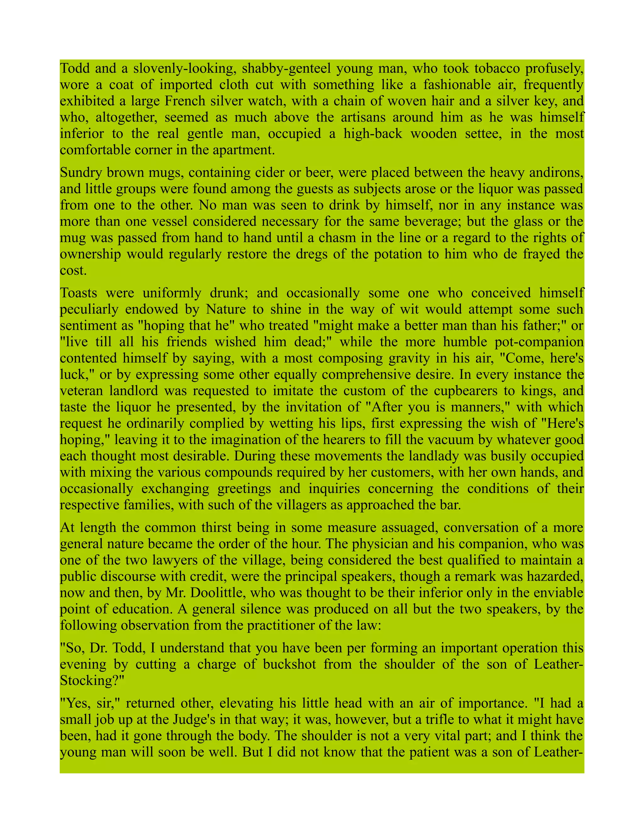 Todd and a slovenly-looking, shabby-genteel young man, who took tobacco profusely,
wore a coat of imported cloth cut with something like a fashionable air, frequently
exhibited a large French silver watch, with a chain of woven hair and a silver key, and
who, altogether, seemed as much above the artisans around him as he was himself
inferior to the real gentle man, occupied a high-back wooden settee, in the most
comfortable corner in the apartment.
Sundry brown mugs, containing cider or beer, were placed between the heavy andirons,
and little groups were found among the guests as subjects arose or the liquor was passed
from one to the other. No man was seen to drink by himself, nor in any instance was
more than one vessel considered necessary for the same beverage; but the glass or the
mug was passed from hand to hand until a chasm in the line or a regard to the rights of
ownership would regularly restore the dregs of the potation to him who de frayed the
cost.
Toasts were uniformly drunk; and occasionally some one who conceived himself
peculiarly endowed by Nature to shine in the way of wit would attempt some such
sentiment as "hoping that he" who treated "might make a better man than his father;" or
"live till all his friends wished him dead;" while the more humble pot-companion
contented himself by saying, with a most composing gravity in his air, "Come, here's
luck," or by expressing some other equally comprehensive desire. In every instance the
veteran landlord was requested to imitate the custom of the cupbearers to kings, and
taste the liquor he presented, by the invitation of "After you is manners," with which
request he ordinarily complied by wetting his lips, first expressing the wish of "Here's
hoping," leaving it to the imagination of the hearers to fill the vacuum by whatever good
each thought most desirable. During these movements the landlady was busily occupied
with mixing the various compounds required by her customers, with her own hands, and
occasionally exchanging greetings and inquiries concerning the conditions of their
respective families, with such of the villagers as approached the bar.
At length the common thirst being in some measure assuaged, conversation of a more
general nature became the order of the hour. The physician and his companion, who was
one of the two lawyers of the village, being considered the best qualified to maintain a
public discourse with credit, were the principal speakers, though a remark was hazarded,
now and then, by Mr. Doolittle, who was thought to be their inferior only in the enviable
point of education. A general silence was produced on all but the two speakers, by the
following observation from the practitioner of the law:
"So, Dr. Todd, I understand that you have been per forming an important operation this
evening by cutting a charge of buckshot from the shoulder of the son of Leather-
Stocking?"
"Yes, sir," returned other, elevating his little head with an air of importance. "I had a
small job up at the Judge's in that way; it was, however, but a trifle to what it might have
been, had it gone through the body. The shoulder is not a very vital part; and I think the
young man will soon be well. But I did not know that the patient was a son of Leather-
 