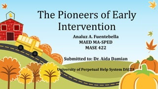 The Pioneers of Early
Intervention
Analuz A. Fuentebella
MAED MA-SPED
MASE 422
Submitted to: Dr. Aida Damian
University of Perpetual Help System DALTA
 